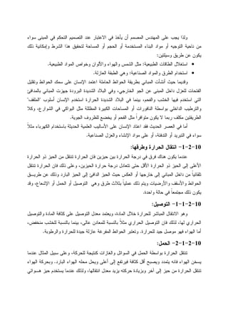 ‫ﺴﻭﺍﺀ‬ ‫ﺍﻝﻤﺒﻨﻰ‬ ‫ﻓﻲ‬ ‫ﺍﻝﺘﺤﻜﻡ‬ ‫ﺍﻝﺘﺼﻤﻴﻡ‬ ‫ﻋﻨﺩ‬ ‫ﺍﻻﻋﺘﺒﺎﺭ‬ ‫ﻓﻲ‬ ‫ﻴﺄﺨﺫ‬ ‫ﺃﻥ‬ ‫ﺍﻝﻤﺼﻤﻡ‬ ‫ﺍﻝﻤﻬﻨﺩﺱ‬ ‫ﻋﻠﻰ‬ ‫ﻴﺠﺏ‬ ‫ﻭﻝﺫﺍ‬
‫ﻤﻥ‬‫ﺫﻝﻙ‬ ‫ﻭﺇﻤﻜﺎﻨﻴﺔ‬ ‫ﺍﻝﺸﺭﻁ‬ ‫ﻫﺫﺍ‬ ‫ﻝﺘﺤﻘﻴﻕ‬ ‫ﺍﻝﻤﺴﺎﺤﺔ‬ ‫ﺃﻭ‬ ‫ﺍﻝﺤﺠﻡ‬ ‫ﺃﻭ‬ ‫ﺍﻝﻤﺴﺘﺨﺩﻤﺔ‬ ‫ﺍﻝﺒﻨﺎﺀ‬ ‫ﻤﻭﺍﺩ‬ ‫ﺃﻭ‬ ‫ﺍﻝﺘﻭﺠﻴﻪ‬ ‫ﻨﺎﺤﻴﺔ‬
‫ﻭﺴﻴﻠﺘﻴﻥ‬ ‫ﻁﺭﻴﻕ‬ ‫ﻋﻥ‬ ‫ﻴﻜﻭﻥ‬:
•‫ﺍﻝﻁﺒﻴﻌﻴﺔ‬ ‫ﺍﻝﻁﺎﻗﺎﺕ‬ ‫ﺍﺴﺘﻐﻼل‬:‫ﺍﻝﻁﺒﻴﻌﻴﺔ‬ ‫ﺍﻝﻤﻭﺍﺩ‬ ‫ﻭﺨﻭﺍﺹ‬ ‫ﻭﺍﻷﻝﻭﺍﻥ‬ ‫ﻭﺍﻝﻬﻭﺍﺀ‬ ‫ﺍﻝﺸﻤﺱ‬ ‫ﻤﺜل‬.
•‫ﺍﻝﺼﻨﺎﻋﻴﺔ‬ ‫ﻭﺍﻝﻤﻭﺍﺩ‬ ‫ﺍﻝﻁﺭﻕ‬ ‫ﺍﺴﺘﺨﺩﺍﻡ‬:‫ﺍﻝﻌﺎﺯﻝﺔ‬ ‫ﺍﻝﻁﺒﻘﺔ‬ ‫ﻭﻫﻲ‬.
‫ﺃﻨﺸ‬ ‫ﺤﻴﺙ‬ ‫ﻭﻗﺩﻴﻤﺎ‬‫ﻭﺘﻘﻠﻴل‬ ‫ﺍﻝﺤﻭﺍﺌﻁ‬ ‫ﺴﻤﻙ‬ ‫ﻋﻠﻰ‬ ‫ﺍﻹﻨﺴﺎﻥ‬ ‫ﺍﻋﺘﻤﺩ‬ ‫ﺍﻝﺤﺎﻤﻠﺔ‬ ‫ﺍﻝﺤﻭﺍﺌﻁ‬ ‫ﺒﻁﺭﻴﻘﺔ‬ ‫ﺍﻝﻤﺒﺎﻨﻲ‬ ‫ﺄﺕ‬
‫ﺒﺎﻝﻤﺩﺍﻓﺊ‬ ‫ﺍﻝﻤﺒﺎﻨﻲ‬ ‫ﺠﻬﺯﺕ‬ ‫ﺍﻝﺒﺭﻭﺩﺓ‬ ‫ﺍﻝﺸﺩﻴﺩﺓ‬ ‫ﺍﻝﺒﻼﺩ‬ ‫ﻭﻓﻲ‬ ،‫ﺍﻝﺨﺎﺭﺠﻲ‬ ‫ﺍﻝﺠﻭ‬ ‫ﻋﻥ‬ ‫ﺍﻝﻤﺒﻨﻰ‬ ‫ﺩﺍﺨل‬ ‫ﻝﻠﻌﺯل‬ ‫ﺍﻝﻔﺘﺤﺎﺕ‬
‫ﺃﺴﻠﻭﺏ‬ ‫ﺍﻹﻨﺴﺎﻥ‬ ‫ﺍﺴﺘﺨﺩﻡ‬ ‫ﺍﻝﺤﺭﺍﺭﺓ‬ ‫ﺍﻝﺸﺩﻴﺩﺓ‬ ‫ﺍﻝﺒﻼﺩ‬ ‫ﻓﻲ‬ ‫ﺒﻴﻨﻤﺎ‬ ،‫ﻭﺍﻝﻔﺤﻡ‬ ‫ﺍﻝﺨﺸﺏ‬ ‫ﻓﻴﻬﺎ‬ ‫ﺍﺴﺘﺨﺩﻡ‬ ‫ﺍﻝﺘﻲ‬"‫ﺍﻝﻤﻠﻘﻑ‬"
‫ﻭﻜﻼ‬ ،‫ﺍﻝﺸﻭﺍﺭﻉ‬ ‫ﻓﻲ‬ ‫ﺍﻝﺒﻭﺍﻜﻲ‬ ‫ﻤﺜل‬ ‫ﺍﻝﻤﻅﻠﻠﺔ‬ ‫ﺍﻝﻜﺒﻴﺭﺓ‬ ‫ﺍﻝﻤﺴﺎﺤﺎﺕ‬ ‫ﺃﻭ‬ ‫ﺍﻝﻨﺎﻓﻭﺭﺍﺕ‬ ‫ﺒﻭﺍﺴﻁﺔ‬ ‫ﺍﻝﺩﺍﺨﻠﻲ‬ ‫ﻭﺍﻝﺘﺭﻁﻴﺏ‬
‫ﺍﻝﺠﻭﻴﺔ‬ ‫ﻝﻠﻅﺭﻭﻑ‬ ‫ﻴﺨﻀﻊ‬ ‫ﺃﻭ‬ ‫ﺍﻝﻔﺤﻡ‬ ‫ﻤﺜل‬ ‫ﹰ‬‫ﺍ‬‫ﻤﺘﻭﺍﻓﺭ‬ ‫ﻴﻜﻭﻥ‬ ‫ﻻ‬ ‫ﺭﺒﻤﺎ‬ ‫ﻤﻜﻠﻑ‬ ‫ﺍﻝﻁﺭﻴﻘﺘﻴﻥ‬.
‫ﹰ‬‫ﻼ‬‫ﻤﺜ‬ ‫ﺍﻝﻜﻬﺭﺒﺎﺀ‬ ‫ﺒﺎﺴﺘﺨﺩﺍﻡ‬ ‫ﺍﻝﺤﺩﻴﺜﺔ‬ ‫ﺍﻝﻌﻠﻤﻴﺔ‬ ‫ﺍﻷﺴﺎﻝﻴﺏ‬ ‫ﻋﻠﻰ‬ ‫ﺍﻹﻨﺴﺎﻥ‬ ‫ﺍﻋﺘﺎﺩ‬ ‫ﻓﻘﺩ‬ ‫ﺍﻝﺤﺩﻴﺙ‬ ‫ﺍﻝﻌﺼﺭ‬ ‫ﻓﻲ‬ ‫ﺃﻤﺎ‬
‫ﺴﻭﺍﺀ‬‫ﺍﻝﺼﻨﺎﻋﻴﺔ‬ ‫ﻭﺍﻝﻌﺯل‬ ‫ﺍﻹﻨﺸﺎﺀ‬ ‫ﻤﻭﺍﺩ‬ ‫ﻋﻠﻰ‬ ‫ﺃﻭ‬ ،‫ﺍﻝﺘﺩﻓﺌﺔ‬ ‫ﺃﻭ‬ ‫ﺍﻝﺘﺒﺭﻴﺩ‬ ‫ﻓﻲ‬.
10-2-1-‫ﻭﻁﺭﻗﻬﺎ‬ ‫ﺍﻝﺤﺭﺍﺭﺓ‬ ‫ﺍﻨﺘﻘﺎل‬:
‫ﺍﻝﺤﺭﺍﺭﺓ‬ ‫ﺫﻭ‬ ‫ﺍﻝﺤﻴﺯ‬ ‫ﻤﻥ‬ ‫ﺘﻨﺘﻘل‬ ‫ﺍﻝﺤﺭﺍﺭﺓ‬ ‫ﻓﺎﻥ‬ ‫ﺤﻴﺯﻴﻥ‬ ‫ﺒﻴﻥ‬ ‫ﺍﻝﺤﺭﺍﺭﺓ‬ ‫ﺩﺭﺠﺔ‬ ‫ﻓﻲ‬ ‫ﻓﺭﻕ‬ ‫ﻫﻨﺎﻙ‬ ‫ﻴﻜﻭﻥ‬ ‫ﻋﻨﺩﻤﺎ‬
‫ﺍﻝ‬ ‫ﻓﺎﻥ‬ ‫ﺫﻝﻙ‬ ‫ﻭﻋﻠﻰ‬ ،‫ﺍﻝﺤﻴﺯﻴﻥ‬ ‫ﺤﺭﺍﺭﺓ‬ ‫ﺩﺭﺠﺔ‬ ‫ﺘﺘﻌﺎﺩل‬ ‫ﺤﺘﻰ‬ ‫ﺍﻷﻗل‬ ‫ﺍﻝﺤﺭﺍﺭﺓ‬ ‫ﺫﻭ‬ ‫ﺍﻝﺤﻴﺯ‬ ‫ﺇﻝﻰ‬ ‫ﺍﻷﻋﻠﻰ‬‫ﺘﻨﺘﻘل‬ ‫ﺤﺭﺍﺭﺓ‬
‫ﻁﺭﻴـﻕ‬ ‫ﻋﻥ‬ ‫ﻭﺫﻝﻙ‬ ‫ﺍﻝﺒﺎﺭﺩ‬ ‫ﺍﻝﺤﻴﺯ‬ ‫ﺇﻝﻰ‬ ‫ﺍﻝﺩﺍﻓﺊ‬ ‫ﺍﻝﺤﻴﺯ‬ ‫ﺤﻴﺙ‬ ‫ﺍﻝﻌﻜﺱ‬ ‫ﺃﻭ‬ ‫ﺨﺎﺭﺠﻬﺎ‬ ‫ﺇﻝﻰ‬ ‫ﺍﻝﻤﺒﺎﻨﻲ‬ ‫ﺩﺍﺨل‬ ‫ﻤﻥ‬ ‫ﹰ‬‫ﺎ‬‫ﺘﻠﻘﺎﺌﻴ‬
‫ﻭﻗﺩ‬ ،‫ﺍﻹﺸﻌﺎﻉ‬ ‫ﺃﻭ‬ ‫ﺍﻝﺤﻤل‬ ‫ﺃﻭ‬ ‫ﺍﻝﺘﻭﺼﻴل‬ ‫ﻭﻫﻲ‬ ‫ﻁﺭﻕ‬ ‫ﺒﺜﻼﺙ‬ ‫ﹰ‬‫ﺎ‬‫ﻋﻤﻠﻴ‬ ‫ﺫﻝﻙ‬ ‫ﻭﻴﺘﻡ‬ ‫ﻭﺍﻷﺭﻀﻴﺎﺕ‬ ‫ﻭﺍﻷﺴﻘﻑ‬ ‫ﺍﻝﺤﻭﺍﺌﻁ‬
‫ﻭﺍﺤﺩﺓ‬ ‫ﺤﺎﻝﺔ‬ ‫ﻓﻲ‬ ‫ﹰ‬‫ﺎ‬‫ﻤﺠﺘﻤﻌ‬ ‫ﺫﻝﻙ‬ ‫ﻴﻜﻭﻥ‬.
10-2-1-1-‫ﺍﻝﺘﻭﺼﻴل‬:
‫ﺍﻻﻨﺘﻘ‬ ‫ﻭﻫﻭ‬‫ﻭﺍﻝﺘﻭﺼﻴل‬ ‫ﺍﻝﻤﺎﺩﺓ‬ ‫ﻜﺜﺎﻓﺔ‬ ‫ﻋﻠﻰ‬ ‫ﺍﻝﺘﻭﺼﻴل‬ ‫ﻤﻌﺩل‬ ‫ﻭﻴﻌﺘﻤﺩ‬ ،‫ﺍﻝﻤﺎﺩﺓ‬ ‫ﺨﻼل‬ ‫ﻝﻠﺤﺭﺍﺭﺓ‬ ‫ﺍﻝﻤﺒﺎﺸﺭ‬ ‫ﺎل‬
،‫ﻤﻨﺨﻔﺽ‬ ‫ﻝﻠﺨﺸﺏ‬ ‫ﺒﺎﻝﻨﺴﺒﺔ‬ ‫ﺒﻴﻨﻤﺎ‬ ،‫ﻋﺎﻝﻰ‬ ‫ﻝﻠﻤﻌﺎﺩﻥ‬ ‫ﺒﺎﻝﻨﺴﺒﺔ‬ ‫ﹰ‬‫ﻼ‬‫ﻤﺜ‬ ‫ﺍﻝﺤﺭﺍﺭﻱ‬ ‫ﺍﻝﺘﻭﺼﻴل‬ ‫ﻓﺎﻥ‬ ‫ﻝﺫﻝﻙ‬ ،‫ﻝﻬﺎ‬ ‫ﺍﻝﺤﺭﺍﺭﻱ‬
‫ﻝﻠﺤﺭﺍﺭﺓ‬ ‫ﺠﻴﺩ‬ ‫ﻤﻭﺼل‬ ‫ﻓﻬﻭ‬ ‫ﺍﻝﻬﻭﺍﺀ‬ ‫ﺃﻤﺎ‬.‫ﻭﺍﻝﺭﻁﻭﺒﺔ‬ ‫ﻝﻠﺤﺭﺍﺭﺓ‬ ‫ﺠﻴﺩﺓ‬ ‫ﻋﺎﺯﻝﺔ‬ ‫ﺍﻝﻤﻔﺭﻏﺔ‬ ‫ﺍﻝﺤﻭﺍﺌﻁ‬ ‫ﻭﺘﻌﺘﺒﺭ‬.
10-2-1-2-‫ﺍﻝﺤﻤل‬:
‫ﻋﻨﺩﻤﺎ‬ ‫ﺍﻝﻤﺜﺎل‬ ‫ﺴﺒﻴل‬ ‫ﻭﻋﻠﻰ‬ ،‫ﻝﻠﺤﺭﻜﺔ‬ ‫ﻜﻨﺘﻴﺠﺔ‬ ‫ﻭﺍﻝﻐﺎﺯﺍﺕ‬ ‫ﺍﻝﺴﻭﺍﺌل‬ ‫ﻓﻲ‬ ‫ﺍﻝﺤﻤل‬ ‫ﺒﻭﺍﺴﻁﺔ‬ ‫ﺍﻝﺤﺭﺍﺭﺓ‬ ‫ﺘﻨﺘﻘل‬
‫ﺍﻝﺒﺎﺭﺩ‬ ‫ﺍﻝﻬﻭﺍﺀ‬ ‫ﻤﺤﻠﻪ‬ ‫ﻭﻴﺤل‬ ‫ﺃﻋﻠﻰ‬ ‫ﺇﻝﻰ‬ ‫ﻓﻴﺭﺘﻔﻊ‬ ‫ﻜﺜﺎﻓﺔ‬ ‫ﺃﻗل‬ ‫ﻭﻴﺼﺒﺢ‬ ‫ﻴﺘﻤﺩﺩ‬ ‫ﻓﺎﻨﻪ‬ ‫ﺍﻝﻬﻭﺍﺀ‬ ‫ﻴﺴﺨﻥ‬.‫ﺍﻝﻬﻭﺍﺀ‬ ‫ﻭﺒﺤﺭﻜﺔ‬
‫ﺍﻨﺘﻘﺎﻝ‬ ‫ﻤﻌﺩل‬ ‫ﻴﺯﻴﺩ‬ ‫ﺤﺭﻜﺘﻪ‬ ‫ﻭﺒﺯﻴﺎﺩﺓ‬ ‫ﺁﺨﺭ‬ ‫ﺇﻝﻰ‬ ‫ﺤﻴﺯ‬ ‫ﻤﻥ‬ ‫ﺍﻝﺤﺭﺍﺭﺓ‬ ‫ﺘﻨﺘﻘل‬‫ﻫـﻭﺍﺌﻲ‬ ‫ﺤﻴﺯ‬ ‫ﻴﺴﺘﺨﺩﻡ‬ ‫ﻋﻨﺩﻤﺎ‬ ‫ﻭﻝﺫﻝﻙ‬ ،‫ﻬﺎ‬
 