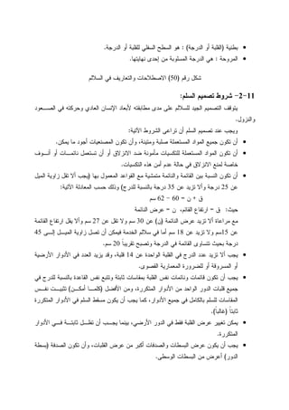 •‫ﺒﻁﻨﻴﺔ‬)‫ﺍﻝﺩﺭﺠﺔ‬ ‫ﺃﻭ‬ ‫ﺍﻝﻘﻠﺒﺔ‬: (‫ﺍﻝﺩﺭﺠﺔ‬ ‫ﺃﻭ‬ ‫ﻝﻠﻘﻠﺒﺔ‬ ‫ﺍﻝﺴﻔﻠﻲ‬ ‫ﺍﻝﺴﻁﺢ‬ ‫ﻫﻭ‬.
•‫ﺍﻝﻤﺭﻭﺤﺔ‬:‫ﻨﻬﺎﻴﺘﻬﺎ‬ ‫ﺇﺤﺩﻯ‬ ‫ﻤﻥ‬ ‫ﺍﻝﻤﺴﻠﻭﺒﺔ‬ ‫ﺍﻝﺩﺭﺠﺔ‬ ‫ﻫﻲ‬.
‫ﺭﻗﻡ‬ ‫ﺸﻜل‬)50(‫ﻭﺍﻝﺘﻌﺎﺭﻴﻑ‬ ‫ﺍﻻﺼﻁﻼﺤﺎﺕ‬‫ﻓﻲ‬‫ﺍﻝﺴﻼﻝﻡ‬
11-2-‫ﺍﻝﺴﻠﻡ‬ ‫ﺘﺼﻤﻴﻡ‬ ‫ﺸﺭﻭﻁ‬:
‫ﺍﻝﺼـﻌﻭﺩ‬ ‫ﻓﻲ‬ ‫ﻭﺤﺭﻜﺘﻪ‬ ‫ﺍﻝﻌﺎﺩﻱ‬ ‫ﺍﻹﻨﺴﺎﻥ‬ ‫ﻷﺒﻌﺎﺩ‬ ‫ﻤﻁﺎﺒﻘﺘﻪ‬ ‫ﻤﺩﻯ‬ ‫ﻋﻠﻰ‬ ‫ﻝﻠﺴﻼﻝﻡ‬ ‫ﺍﻝﺠﻴﺩ‬ ‫ﺍﻝﺘﺼﻤﻴﻡ‬ ‫ﻴﺘﻭﻗﻑ‬
‫ﻭﺍﻝﻨﺯﻭل‬.
‫ﺍﻵﺘﻴﺔ‬ ‫ﺍﻝﺸﺭﻭﻁ‬ ‫ﺘﺭﺍﻋﻰ‬ ‫ﺃﻥ‬ ‫ﺍﻝﺴﻠﻡ‬ ‫ﺘﺼﻤﻴﻡ‬ ‫ﻋﻨﺩ‬ ‫ﻭﻴﺠﺏ‬:
•‫ﺍﻝﻤﺼﻨﻌﻴ‬ ‫ﺘﻜﻭﻥ‬ ‫ﻭﺃﻥ‬ ،‫ﻭﻤﺘﻴﻨﺔ‬ ‫ﺼﻠﺒﺔ‬ ‫ﺍﻝﻤﺴﺘﻌﻤﻠﺔ‬ ‫ﺍﻝﻤﻭﺍﺩ‬ ‫ﺠﻤﻴﻊ‬ ‫ﺘﻜﻭﻥ‬ ‫ﺃﻥ‬‫ﻴﻤﻜﻥ‬ ‫ﻤﺎ‬ ‫ﺃﺠﻭﺩ‬ ‫ﺎﺕ‬.
•‫ﺃﻨـﻭﻑ‬ ‫ﺃﻭ‬ ‫ﻨﺎﺌﻤـﺎﺕ‬ ‫ﺘﺴﺘﻌﻤل‬ ‫ﺃﻥ‬ ‫ﺃﻭ‬ ‫ﺍﻻﻨﺯﻻﻕ‬ ‫ﻀﺩ‬ ‫ﻤﺄﻤﻭﻨﺔ‬ ‫ﻝﻠﺘﻜﺴﻴﺎﺕ‬ ‫ﺍﻝﻤﺴﺘﻌﻤﻠﺔ‬ ‫ﺍﻝﻤﻭﺍﺩ‬ ‫ﺘﻜﻭﻥ‬ ‫ﺃﻥ‬
‫ﺍﻝﺘﻜﺴﻴﺎﺕ‬ ‫ﻫﺫﻩ‬ ‫ﺃﻤﻥ‬ ‫ﻋﺩﻡ‬ ‫ﺤﺎﻝﺔ‬ ‫ﻓﻲ‬ ‫ﺍﻻﻨﺯﻻﻕ‬ ‫ﻝﻤﻨﻊ‬ ‫ﺨﺎﺼﺔ‬.
•‫ﺒﻬﺎ‬ ‫ﺍﻝﻤﻌﻤﻭل‬ ‫ﺍﻝﻘﻭﺍﻋﺩ‬ ‫ﻤﻊ‬ ‫ﻤﺘﻤﺸﻴﺔ‬ ‫ﻭﺍﻝﻨﺎﺌﻤﺔ‬ ‫ﺍﻝﻘﺎﺌﻤﺔ‬ ‫ﺒﻴﻥ‬ ‫ﺍﻝﻨﺴﺒﺔ‬ ‫ﺘﻜﻭﻥ‬ ‫ﺃﻥ‬)‫ﺍﻝﻤﻴل‬ ‫ﺯﺍﻭﻴﺔ‬ ‫ﺘﻘل‬ ‫ﺃﻻ‬ ‫ﻴﺠﺏ‬
‫ﻋﻥ‬25‫ﺘﺯ‬ ‫ﻭﺃﻻ‬ ‫ﺩﺭﺠﺔ‬‫ﻋﻥ‬ ‫ﻴﺩ‬35‫ﻝﻠﺩﺭﺝ‬ ‫ﺒﺎﻝﻨﺴﺒﺔ‬ ‫ﺩﺭﺠﺔ‬(‫ﺍﻵﺘﻴﺔ‬ ‫ﺍﻝﻤﻌﺎﺩﻝﺔ‬ ‫ﺤﺴﺏ‬ ‫ﻭﺫﻝﻙ‬:
‫ﻕ‬+‫ﻥ‬=60-62‫ﺴﻡ‬
‫ﺤﻴﺙ‬:‫ﻕ‬=‫ﻥ‬ ،‫ﺍﻝﻘﺎﺌﻡ‬ ‫ﺍﺭﺘﻔﺎﻉ‬=‫ﺍﻝﻨﺎﺌﻤﺔ‬ ‫ﻋﺭﺽ‬
‫ﺍﻝﻨﺎﺌﻤﺔ‬ ‫ﻋﺭﺽ‬ ‫ﺘﺯﻴﺩ‬ ‫ﺃﻻ‬ ‫ﻤﺭﺍﻋﺎﺓ‬ ‫ﻤﻊ‬)‫ﻥ‬(‫ﻋﻥ‬30‫ﻋﻥ‬ ‫ﺘﻘل‬ ‫ﻭﻻ‬ ‫ﺴﻡ‬27‫ﺍﻝﻘﺎﺌﻤﺔ‬ ‫ﺍﺭﺘﻔﺎﻉ‬ ‫ﻴﻘل‬ ‫ﻭﺃﻻ‬ ‫ﺴﻡ‬
‫ﻋﻥ‬15‫ﻋﻥ‬ ‫ﺘﺯﻴﺩ‬ ‫ﻭﻻ‬ ‫ﺴﻡ‬18‫ﺃﻥ‬ ‫ﻓﻴﻤﻜﻥ‬ ‫ﺍﻝﺨﺩﻤﺔ‬ ‫ﺴﻼﻝﻡ‬ ‫ﻓﻲ‬ ‫ﺃﻤﺎ‬ ‫ﺴﻡ‬‫ﺇﻝـﻰ‬ ‫ﺍﻝﻤﻴـل‬ ‫ﺯﺍﻭﻴﺔ‬ ‫ﺘﺼل‬45
‫ﹰ‬‫ﺎ‬‫ﺘﻘﺭﻴﺒ‬ ‫ﻭﺘﺼﺒﺢ‬ ‫ﺍﻝﺩﺭﺠﺔ‬ ‫ﻓﻲ‬ ‫ﺍﻝﻘﺎﺌﻤﺔ‬ ‫ﺘﺘﺴﺎﻭﻯ‬ ‫ﺒﺤﻴﺙ‬ ‫ﺩﺭﺠﺔ‬20‫ﺴﻡ‬.
•‫ﻋﻥ‬ ‫ﺍﻝﻭﺍﺤﺩﺓ‬ ‫ﺍﻝﻘﻠﺒﺔ‬ ‫ﻓﻲ‬ ‫ﺍﻝﺩﺭﺝ‬ ‫ﻋﺩﺩ‬ ‫ﺘﺯﻴﺩ‬ ‫ﺃﻻ‬ ‫ﻴﺠﺏ‬14‫ﺍﻷﺭﻀﻴﺔ‬ ‫ﺍﻷﺩﻭﺍﺭ‬ ‫ﻓﻲ‬ ‫ﺍﻝﻌﺩﺩ‬ ‫ﻴﺯﻴﺩ‬ ‫ﻭﻗﺩ‬ ،‫ﻗﻠﺒﺔ‬
‫ﺍﻝﻘﺼﻭﻯ‬ ‫ﺍﻝﻤﻌﻤﺎﺭﻴﺔ‬ ‫ﻝﻠﻀﺭﻭﺭﺓ‬ ‫ﺃﻭ‬ ‫ﺍﻝﻤﺴﺭﻭﻗﺔ‬ ‫ﺃﻭ‬.
•‫ﺜﺎﺒ‬ ‫ﺒﻤﻘﺎﺴﺎﺕ‬ ‫ﺍﻝﻘﻠﺒﺔ‬ ‫ﻨﻔﺱ‬ ‫ﻭﻨﺎﺌﻤﺎﺕ‬ ‫ﻗﺎﺌﻤﺎﺕ‬ ‫ﺘﻜﻭﻥ‬ ‫ﺃﻥ‬ ‫ﻴﺠﺏ‬‫ﻓﻲ‬ ‫ﻝﻠﺩﺭﺝ‬ ‫ﺒﺎﻝﻨﺴﺒﺔ‬ ‫ﺍﻝﻘﺎﻋﺩﺓ‬ ‫ﻨﻔﺱ‬ ‫ﻭﺘﺘﺒﻊ‬ ‫ﺘﺔ‬
‫ﺍﻷﻓﻀل‬ ‫ﻭﻤﻥ‬ ،‫ﺍﻝﻤﺘﻜﺭﺭﺓ‬ ‫ﺍﻷﺩﻭﺍﺭ‬ ‫ﻤﻥ‬ ‫ﺍﻝﻭﺍﺤﺩ‬ ‫ﺍﻝﺩﻭﺭ‬ ‫ﻗﻠﺒﺎﺕ‬ ‫ﺠﻤﻴﻊ‬)‫ﺃﻤﻜـﻥ‬ ‫ﻜﻠﻤـﺎ‬(‫ﻨﻔـﺱ‬ ‫ﺘﺜﺒﻴـﺕ‬
‫ﺍﻝﻤﺘﻜﺭﺭﺓ‬ ‫ﺍﻷﺩﻭﺍﺭ‬ ‫ﻓﻲ‬ ‫ﺍﻝﺴﻠﻡ‬ ‫ﻤﺴﻘﻁ‬ ‫ﻴﻜﻭﻥ‬ ‫ﺃﻥ‬ ‫ﻴﺠﺏ‬ ‫ﻜﻤﺎ‬ ،‫ﺍﻷﺩﻭﺍﺭ‬ ‫ﺠﻤﻴﻊ‬ ‫ﻓﻲ‬ ‫ﺒﺎﻝﻜﺎﻤل‬ ‫ﻝﻠﺴﻠﻡ‬ ‫ﺍﻝﻤﻘﺎﺴﺎﺕ‬
‫ﹰ‬‫ﺎ‬‫ﺜﺎﺒﺘ‬)‫ﹰ‬‫ﺎ‬‫ﻏﺎﻝﺒ‬.(
•‫ﺍ‬ ‫ﺍﻝﺩﻭﺭ‬ ‫ﻓﻲ‬ ‫ﻓﻘﻁ‬ ‫ﺍﻝﻘﻠﺒﺔ‬ ‫ﻋﺭﺽ‬ ‫ﺘﻐﻴﻴﺭ‬ ‫ﻴﻤﻜﻥ‬‫ﺍﻷﺩﻭﺍﺭ‬ ‫ﻓـﻲ‬ ‫ﺜﺎﺒﺘـﺔ‬ ‫ﺘﻅـل‬ ‫ﺃﻥ‬ ‫ﻴﺠـﺏ‬ ‫ﺒﻴﻨﻤﺎ‬ ،‫ﻷﺭﻀﻲ‬
‫ﺍﻝﻤﺘﻜﺭﺭﺓ‬.
•‫ﺍﻝﺼﺩﻓﺔ‬ ‫ﺘﻜﻭﻥ‬ ‫ﻭﺃﻥ‬ ،‫ﺍﻝﻘﻠﺒﺎﺕ‬ ‫ﻋﺭﺽ‬ ‫ﻤﻥ‬ ‫ﺃﻜﺒﺭ‬ ‫ﻭﺍﻝﺼﺩﻓﺎﺕ‬ ‫ﺍﻝﺒﺴﻁﺎﺕ‬ ‫ﻋﺭﺽ‬ ‫ﻴﻜﻭﻥ‬ ‫ﺃﻥ‬ ‫ﻴﺠﺏ‬)‫ﺒﺴﻁﺔ‬
‫ﺍﻝﺩﻭﺭ‬(‫ﺍﻝﻭﺴﻁﻰ‬ ‫ﺍﻝﺒﺴﻁﺎﺕ‬ ‫ﻤﻥ‬ ‫ﺃﻋﺭﺽ‬.
 