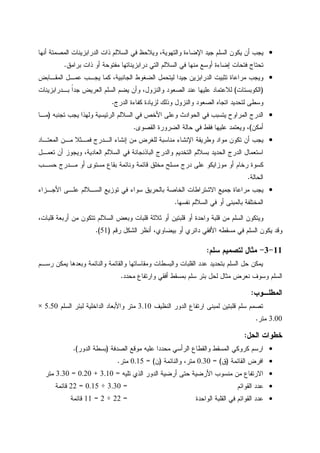•‫ﺃﻨﻬﺎ‬ ‫ﺍﻝﻤﺼﻤﺘﺔ‬ ‫ﺍﻝﺩﺭﺍﺒﺯﻴﻨﺎﺕ‬ ‫ﺫﺍﺕ‬ ‫ﺍﻝﺴﻼﻝﻡ‬ ‫ﻓﻲ‬ ‫ﻭﻴﻼﺤﻅ‬ ،‫ﻭﺍﻝﺘﻬﻭﻴﺔ‬ ‫ﺍﻹﻀﺎﺀﺓ‬ ‫ﺠﻴﺩ‬ ‫ﺍﻝﺴﻠﻡ‬ ‫ﻴﻜﻭﻥ‬ ‫ﺃﻥ‬ ‫ﻴﺠﺏ‬
‫ﻓﺘﺤﺎﺕ‬ ‫ﺘﺤﺘﺎﺝ‬‫ﺒﺭﺍﻤﻕ‬ ‫ﺫﺍﺕ‬ ‫ﺃﻭ‬ ‫ﻤﻔﺘﻭﺤﺔ‬ ‫ﺩﺭﺍﺒﺯﻴﻨﺎﺘﻬﺎ‬ ‫ﺍﻝﺘﻲ‬ ‫ﺍﻝﺴﻼﻝﻡ‬ ‫ﻓﻲ‬ ‫ﻤﻨﻬﺎ‬ ‫ﺃﻭﺴﻊ‬ ‫ﺇﻀﺎﺀﺓ‬.
•‫ﺍﻝﻤﻘـﺎﺒﺽ‬ ‫ﻋﻤـل‬ ‫ﻴﺠـﺏ‬ ‫ﻜﻤﺎ‬ ،‫ﺍﻝﺠﺎﻨﺒﻴﺔ‬ ‫ﺍﻝﻀﻐﻭﻁ‬ ‫ﻝﻴﺘﺤﻤل‬ ‫ﺠﻴﺩﺍ‬ ‫ﺍﻝﺩﺭﺍﺒﺯﻴﻥ‬ ‫ﺘﺜﺒﻴﺕ‬ ‫ﻤﺭﺍﻋﺎﺓ‬ ‫ﻭﻴﺠﺏ‬
)‫ﺍﻝﻜﻭﺒﺴﺘﺎﺕ‬(‫ﺒـﺩﺭﺍﺒﺯﻴﻨﺎﺕ‬ ‫ﹰ‬‫ﺍ‬‫ﺠﺩ‬ ‫ﺍﻝﻌﺭﻴﺽ‬ ‫ﺍﻝﺴﻠﻡ‬ ‫ﻴﻀﻡ‬ ‫ﻭﺃﻥ‬ ،‫ﻭﺍﻝﻨﺯﻭل‬ ‫ﺍﻝﺼﻌﻭﺩ‬ ‫ﻋﻨﺩ‬ ‫ﻋﻠﻴﻬﺎ‬ ‫ﻝﻼﻋﺘﻤﺎﺩ‬
‫ﻭﺍﻝﻨ‬ ‫ﺍﻝﺼﻌﻭﺩ‬ ‫ﺍﺘﺠﺎﻩ‬ ‫ﻝﺘﺤﺩﻴﺩ‬ ‫ﻭﺴﻁﻰ‬‫ﺍﻝﺩﺭﺝ‬ ‫ﻜﻔﺎﺀﺓ‬ ‫ﻝﺯﻴﺎﺩﺓ‬ ‫ﻭﺫﻝﻙ‬ ‫ﺯﻭل‬.
•‫ﺘﺠﻨﺒﻪ‬ ‫ﻴﺠﺏ‬ ‫ﻭﻝﻬﺫﺍ‬ ‫ﺍﻝﺭﺌﻴﺴﻴﺔ‬ ‫ﺍﻝﺴﻼﻝﻡ‬ ‫ﻓﻲ‬ ‫ﺍﻷﺨﺹ‬ ‫ﻭﻋﻠﻰ‬ ‫ﺍﻝﺤﻭﺍﺩﺙ‬ ‫ﻓﻲ‬ ‫ﻴﺘﺴﺒﺏ‬ ‫ﺍﻝﻤﺭﺍﻭﺡ‬ ‫ﺍﻝﺩﺭﺝ‬)‫ﻤـﺎ‬
‫ﺃﻤﻜﻥ‬(‫ﺍﻝﻘﺼﻭﻯ‬ ‫ﺍﻝﻀﺭﻭﺭﺓ‬ ‫ﺤﺎﻝﺔ‬ ‫ﻓﻲ‬ ‫ﻓﻘﻁ‬ ‫ﻋﻠﻴﻬﺎ‬ ‫ﻭﻴﻌﺘﻤﺩ‬ ،.
•‫ﺍﻝﻤﻌﺘـﺎﺩ‬ ‫ﻤـﻥ‬ ‫ﻓﻤـﺜﻼ‬ ‫ﺍﻝـﺩﺭﺝ‬ ‫ﺇﻨﺸﺎﺀ‬ ‫ﻤﻥ‬ ‫ﻝﻠﻐﺭﺽ‬ ‫ﻤﻨﺎﺴﺒﺔ‬ ‫ﺍﻹﻨﺸﺎﺀ‬ ‫ﻭﻁﺭﻴﻘﺔ‬ ‫ﻤﻭﺍﺩ‬ ‫ﺘﻜﻭﻥ‬ ‫ﺃﻥ‬ ‫ﻴﺠﺏ‬
‫ﺍﻝﺤﺩﻴﺩ‬ ‫ﺍﻝﺩﺭﺝ‬ ‫ﺍﺴﺘﻌﻤﺎل‬‫ﺘﻌﻤـل‬ ‫ﺃﻥ‬ ‫ﻭﻴﺠﻭﺯ‬ ،‫ﺍﻝﻌﺎﺩﻴﺔ‬ ‫ﺍﻝﺴﻼﻝﻡ‬ ‫ﻓﻲ‬ ‫ﺍﻝﺒﺎﺫﻨﺠﺎﻨﺔ‬ ‫ﻭﺍﻝﺩﺭﺝ‬ ‫ﺍﻝﺘﺨﺩﻴﻡ‬ ‫ﺒﺴﻼﻝﻡ‬
‫ﺤﺴـﺏ‬ ‫ﻤـﺩﺭﺝ‬ ‫ﺃﻭ‬ ‫ﻤﺴﺘﻭﻯ‬ ‫ﺒﻘﺎﻉ‬ ‫ﻭﻨﺎﺌﻤﺔ‬ ‫ﻗﺎﺌﻤﺔ‬ ‫ﻤﺨﻠﻕ‬ ‫ﻤﺴﻠﺢ‬ ‫ﺩﺭﺝ‬ ‫ﻋﻠﻰ‬ ‫ﻤﻭﺯﺍﻴﻜﻭ‬ ‫ﺃﻭ‬ ‫ﺭﺨﺎﻡ‬ ‫ﻜﺴﻭﺓ‬
‫ﺍﻝﺤﺎﻝﺔ‬.
•‫ﺍﻷﺠـﺯﺍﺀ‬ ‫ﻋﻠـﻰ‬ ‫ﺍﻝﺴـﻼﻝﻡ‬ ‫ﺘﻭﺯﻴﻊ‬ ‫ﻓﻲ‬ ‫ﺴﻭﺍﺀ‬ ‫ﺒﺎﻝﺤﺭﻴﻕ‬ ‫ﺍﻝﺨﺎﺼﺔ‬ ‫ﺍﻻﺸﺘﺭﺍﻁﺎﺕ‬ ‫ﺠﻤﻴﻊ‬ ‫ﻤﺭﺍﻋﺎﺓ‬ ‫ﻴﺠﺏ‬
‫ﺍﻝﺴﻼ‬ ‫ﻓﻲ‬ ‫ﺃﻭ‬ ‫ﺒﺎﻝﻤﺒﻨﻰ‬ ‫ﺍﻝﻤﺨﺘﻠﻔﺔ‬‫ﻨﻔﺴﻬﺎ‬ ‫ﻝﻡ‬.
،‫ﻗﻠﺒﺎﺕ‬ ‫ﺃﺭﺒﻌﺔ‬ ‫ﻤﻥ‬ ‫ﺘﺘﻜﻭﻥ‬ ‫ﺍﻝﺴﻼﻝﻡ‬ ‫ﻭﺒﻌﺽ‬ ‫ﻗﻠﺒﺎﺕ‬ ‫ﺜﻼﺜﺔ‬ ‫ﺃﻭ‬ ‫ﻗﻠﺒﺘﻴﻥ‬ ‫ﺃﻭ‬ ‫ﻭﺍﺤﺩﺓ‬ ‫ﻗﻠﺒﺔ‬ ‫ﻤﻥ‬ ‫ﺍﻝﺴﻠﻡ‬ ‫ﻭﻴﺘﻜﻭﻥ‬
‫ﺭﻗﻡ‬ ‫ﺍﻝﺸﻜل‬ ‫ﺃﻨﻅﺭ‬ ،‫ﺒﻴﻀﺎﻭﻱ‬ ‫ﺃﻭ‬ ‫ﺩﺍﺌﺭﻱ‬ ‫ﺍﻷﻓﻘﻲ‬ ‫ﻤﺴﻘﻁﻪ‬ ‫ﻓﻲ‬ ‫ﺍﻝﺴﻠﻡ‬ ‫ﻴﻜﻭﻥ‬ ‫ﻭﻗﺩ‬)51.(
11-3-‫ﺴﻠﻡ‬ ‫ﻝﺘﺼﻤﻴﻡ‬ ‫ﻤﺜﺎل‬:
‫ﻭﺍﻝﻨ‬ ‫ﻭﺍﻝﻘﺎﺌﻤﺔ‬ ‫ﻭﻤﻘﺎﺴﺎﺘﻬﺎ‬ ‫ﻭﺍﻝﺒﺴﻁﺎﺕ‬ ‫ﺍﻝﻘﻠﺒﺎﺕ‬ ‫ﻋﺩﺩ‬ ‫ﺒﺘﺤﺩﻴﺩ‬ ‫ﺍﻝﺴﻠﻡ‬ ‫ﺤل‬ ‫ﻴﻤﻜﻥ‬‫ﺭﺴـﻡ‬ ‫ﻴﻤﻜﻥ‬ ‫ﻭﺒﻌﺩﻫﺎ‬ ‫ﺎﺌﻤﺔ‬
‫ﻤﺤﺩﺩ‬ ‫ﻭﺍﺭﺘﻔﺎﻉ‬ ‫ﺃﻓﻘﻲ‬ ‫ﺒﻤﺴﻘﻁ‬ ‫ﺴﻠﻡ‬ ‫ﺒﺌﺭ‬ ‫ﻝﺤل‬ ‫ﻤﺜﺎل‬ ‫ﻨﻌﺭﺽ‬ ‫ﻭﺴﻭﻑ‬ ‫ﺍﻝﺴﻠﻡ‬.
‫ﺍﻝﻤﻁﻠـﻭﺏ‬:
‫ﺍﻝﻨﻅﻴﻑ‬ ‫ﺍﻝﺩﻭﺭ‬ ‫ﺍﺭﺘﻔﺎﻉ‬ ‫ﻝﻤﺒﻨﻰ‬ ‫ﻗﻠﺒﺘﻴﻥ‬ ‫ﺴﻠﻡ‬ ‫ﺘﺼﻤﻡ‬3.10‫ﺍﻝﺴﻠﻡ‬ ‫ﻝﺒﺌﺭ‬ ‫ﺍﻝﺩﺍﺨﻠﻴﺔ‬ ‫ﻭﺍﻷﺒﻌﺎﺩ‬ ‫ﻤﺘﺭ‬5.50×
3.00‫ﻤﺘﺭ‬.
‫ﺍﻝﺤل‬ ‫ﺨﻁﻭﺍﺕ‬:
•‫ﺍﻝﺼﺩﻓﺔ‬ ‫ﻤﻭﻗﻊ‬ ‫ﻋﻠﻴﻪ‬ ‫ﻤﺤﺩﺩﺍ‬ ‫ﺍﻝﺭﺃﺴﻲ‬ ‫ﻭﺍﻝﻘﻁﺎﻉ‬ ‫ﺍﻝﻤﺴﻘﻁ‬ ‫ﻜﺭﻭﻜﻲ‬ ‫ﺍﺭﺴﻡ‬)‫ﺒ‬‫ﺍﻝﺩﻭﺭ‬ ‫ﺴﻁﺔ‬.(
•‫ﺍﻝﻘﺎﺌﻤﺔ‬ ‫ﺍﻓﺭﺽ‬)‫ﻕ‬= (0.30‫ﻭﺍﻝﻨﺎﺌﻤﺔ‬ ،‫ﻤﺘﺭ‬)‫ﻥ‬= (0.15‫ﻤﺘﺭ‬.
•‫ﺘﻠﻴﻪ‬ ‫ﺍﻝﺫﻱ‬ ‫ﺍﻝﺩﻭﺭ‬ ‫ﺃﺭﻀﻴﺔ‬ ‫ﺤﺘﻰ‬ ‫ﺍﻷﺭﻀﻴﺔ‬ ‫ﻤﻨﺴﻭﺏ‬ ‫ﻤﻥ‬ ‫ﺍﻻﺭﺘﻔﺎﻉ‬=3.10+0.20=3.30‫ﻤﺘﺭ‬
•‫ﺍﻝﻘﻭﺍﺌﻡ‬ ‫ﻋﺩﺩ‬=3.30÷0.15=22‫ﻗﺎﺌﻤﺔ‬
•‫ﺍﻝﻭﺍﺤﺩﺓ‬ ‫ﺍﻝﻘﻠﺒﺔ‬ ‫ﻓﻲ‬ ‫ﺍﻝﻘﻭﺍﺌﻡ‬ ‫ﻋﺩﺩ‬=22÷2=11‫ﻗﺎﺌﻤﺔ‬
 