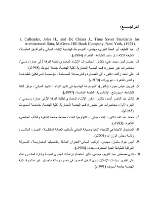 ‫ﺍﻝﻤﺭﺍﺠــﻊ‬:
1. Callender, John H., and De Chiara J., Time Saver Standards for
Architectural Data, McGraw Hill Book Company, New York, (1974).
2.‫ﺍﻝﻌﻁﺎ‬ ‫ﺃﺒﻭ‬ ‫ﺍﻝﻠﻁﻴﻑ‬ ‫ﻋﺒﺩ‬،‫ﻤﻬﻨﺩﺱ‬ ،‫ﺍﻝﺒﻘﺭﻱ‬"‫ﺍﻝﻌﺎﻤـﺔ‬ ‫ﻭﺍﻝﻤﺭﺍﻓـﻕ‬ ‫ﺍﻝﻤﺒﺎﻨﻲ‬ ‫ﻹﻨﺸﺎﺀ‬ ‫ﺍﻝﻬﻨﺩﺴﻴﺔ‬ ‫ﺍﻝﻤﻭﺴﻭﻋﺔ‬"،
،‫ﺍﻝﻘﺎﻫﺭﺓ‬ ،‫ﻝﻠﻁﺒﺎﻋﺔ‬ ‫ﻤﺎﺠﺩ‬ ‫ﺩﺍﺭ‬ ،‫ﺍﻝﺜﺎﻝﺜﺔ‬ ‫ﺍﻝﻁﺒﻌﺔ‬)1984‫ﻡ‬.(
3.،‫ﺩﻜﺘﻭﺭ‬ ،‫ﻋﻠﻲ‬ ‫ﻤﺤﻤﺩ‬ ‫ﺍﻝﺩﻴﻥ‬ ‫ﻋﺼﺎﻡ‬"‫ﻭﻤﺩﻨﻲ‬ ‫ﻋﻤﺎﺭﺓ‬ ‫ﺃﻭﻝﻰ‬ ‫ﺍﻝﻔﺭﻗﺔ‬ ‫ﻝﻁﻠﺒﺔ‬ ‫ﺍﻝﻤﻌﻤﺎﺭﻱ‬ ‫ﺍﻹﻨﺸﺎﺀ‬ ‫ﻤﺤﺎﻀﺭﺍﺕ‬"،
‫ﺍﻝﻬ‬ ‫ﻜﻠﻴﺔ‬ ،‫ﺍﻝﻤﻌﻤﺎﺭﻴﺔ‬ ‫ﺍﻝﻬﻨﺩﺴﺔ‬ ‫ﻗﺴﻡ‬ ،‫ﻤﻨﺸﻭﺭﺓ‬ ‫ﻏﻴﺭ‬ ‫ﻤﺤﺎﻀﺭﺍﺕ‬،‫ﺃﺴﻴﻭﻁ‬ ‫ﺠﺎﻤﻌﺔ‬ ،‫ﻨﺩﺴﺔ‬)1998‫ﻡ‬.(
4.،‫ﺩﻜﺘﻭﺭ‬ ،‫ﺭﺃﻓﺕ‬ ‫ﺃﺤﻤﺩ‬ ‫ﻋﻠﻰ‬"‫ﺍﻝﻤﺴـﻠﺤﺔ‬ ‫ﻭﺍﻝﺨﺭﺴـﺎﻨﺔ‬ ‫ﺍﻝﻌﻤـﺎﺭﺓ‬ ‫ﻓﻥ‬"‫ﻝﻠﻁﺒﺎﻋـﺔ‬ ‫ﻓـﺭﺍﻨﻜﻠﻴﻥ‬ ‫ﻤﺅﺴﺴـﺔ‬ ،
‫ﻭﺍﻝﻨﺸﺭ،ﺍﻝﻘﺎﻫﺭﺓ‬–،‫ﻨﻴﻭﻴﻭﺭﻙ‬)1970‫ﻡ‬.(
5.،‫ﺤﻴﺩﺭ‬ ‫ﻋﺒﺎﺱ‬ ‫ﻓﺎﺭﻭﻕ‬)‫ﺩﻜﺘﻭﺭ‬(،"‫ﺍﻝﺒﻨﺎﺀ‬ ‫ﺘﺸﻴﻴﺩ‬ ‫ﻓﻲ‬ ‫ﺍﻝﻬﻨﺩﺴﻴﺔ‬ ‫ﺍﻝﻤﻭﺴﻭﻋﺔ‬-‫ﺍﻝﻤﺒﺎﻨﻲ‬ ‫ﺘﺸﻴﻴﺩ‬"‫ﺍﻝﺩﻝﺘﺎ‬ ‫ﻤﺭﻜﺯ‬ ،
‫ﺍﻹﺴﻜﻨ‬ ،‫ﺍﺴﺒﻭﺭﺘﻨﺞ‬ ،‫ﻝﻠﻁﺒﺎﻋﺔ‬،‫ﺍﻝﺨﺎﻤﺴﺔ‬ ‫ﺍﻝﻁﺒﻌﺔ‬ ،‫ﺩﺭﻴﺔ‬)1997‫ﻡ‬.(
6.،‫ﺩﻜﺘﻭﺭ‬ ،‫ﺃﺤﻤﺩ‬ ‫ﺍﻝﻨﺎﺼﺭ‬ ‫ﻋﺒﺩ‬ ‫ﻜﺎﻤل‬"‫ﻭﻤـﺩﻨﻲ‬ ‫ﻋﻤﺎﺭﺓ‬ ‫ﺍﻷﻭﻝﻰ‬ ‫ﺍﻝﻔﺭﻗﺔ‬ ‫ﻝﻁﻠﺒﺔ‬ ‫ﺍﻝﻤﻌﻤﺎﺭﻱ‬ ‫ﺍﻹﻨﺸﺎﺀ‬ ‫ﻤﻘﺭﺭ‬"،
،‫ﺃﺴـﻴﻭﻁ‬ ‫ﺠﺎﻤﻌـﺔ‬ ،‫ﺍﻝﻬﻨﺩﺴﺔ‬ ‫ﻜﻠﻴﺔ‬ ،‫ﺍﻝﻤﻌﻤﺎﺭﻴﺔ‬ ‫ﺍﻝﻬﻨﺩﺴﺔ‬ ‫ﻗﺴﻡ‬ ،‫ﻤﻨﺸﻭﺭﺓ‬ ‫ﻏﻴﺭ‬ ‫ﻤﺤﺎﻀﺭﺍﺕ‬ ،‫ﺍﻷﻭل‬ ‫ﺍﻝﺠﺯﺀ‬
)1985‫ﻡ‬.(
7.،‫ﺩﻜﺘﻭﺭ‬ ،‫ﺍﷲ‬ ‫ﻋﺒﺩ‬ ‫ﻤﺤﻤﺩ‬"‫ﻤﺒﺎﻨﻲ‬ ‫ﺇﻨﺸﺎﺀ‬–‫ﺘﻜﻨﻭﻝﻭﺠﻴ‬‫ﺍﻝﺒﻨﺎﺀ‬ ‫ﺎ‬"،‫ﺍﻝﺠﺎﻤﻌﻲ‬ ‫ﻭﺍﻝﻜﺘﺎﺏ‬ ‫ﺍﻝﻘﺎﻫﺭﺓ‬ ‫ﺠﺎﻤﻌﺔ‬ ‫ﻤﻁﺒﻌﺔ‬ ،
،‫ﺍﻝﻘﺎﻫﺭﺓ‬)1983‫ﻡ‬.(
8.،‫ﻝﻠﺘﻨﻤﻴﺔ‬ ‫ﺍﻻﺠﺘﻤﺎﻋﻲ‬ ‫ﺍﻝﺼﻨﺩﻭﻕ‬"‫ﺍﻝﻤﻜﺜﻔـﺔ‬ ‫ﺍﻝﻌﻤﺎﻝﺔ‬ ‫ﺒﺄﺴﺎﻝﻴﺏ‬ ‫ﺍﻝﻤﺒﺎﻨﻲ‬ ‫ﻭﺼﻴﺎﻨﺔ‬ ‫ﺘﻨﻔﻴﺫ‬"،‫ﺍﻝﻌﺎﺸـﺭ‬ ‫ﺍﻝﺠـﺯﺀ‬ ،
،‫ﺍﻝﻭﺯﺭﺍﺀ‬ ‫ﻤﺠﻠﺱ‬ ‫ﺭﺌﺎﺴﺔ‬)2001‫ﻡ‬.(
9.،‫ﻤﻬﻨﺩﺱ‬ ،‫ﺴﻠﻤﺎﻥ‬ ‫ﺠﻭﺍﺩ‬ ‫ﺃﻨﻴﺱ‬"‫ﺍﻝﻤﺒﺎﻨﻰ‬ ‫ﺘﺭﻜﻴﺏ‬-‫ﺍﻝﻤﻌﻤﺎﺭ‬ ‫ﻭﺘﻔﺎﺼﻴﻠﻬﺎ‬ ‫ﺍﻝﺤﺎﻤﻠﺔ‬ ‫ﺍﻝﺠﺩﺭﺍﻥ‬‫ﻴـﺔ‬"‫ﺍﻝﺸـﺭﻜﺔ‬ ،
،‫ﺒﻐﺩﺍﺩ‬ ،‫ﺍﻝﻤﺤﺩﻭﺩﺓ‬ ‫ﺍﻝﻔﻨﻴﺔ‬ ‫ﻝﻠﻁﺒﺎﻋﺔ‬ ‫ﺍﻝﻌﺭﺍﻗﻴﺔ‬)1988‫ﻡ‬.(
10.‫ﺍﻝﻤﺸـﺭﻭﻋﺎﺕ‬ ‫ﻭﺇﺩﺍﺭﺓ‬ ‫ﺍﻝﻔﻨﻴـﺔ‬ ‫ﺍﻝﺠﺩﻭﻯ‬ ‫ﺩﺭﺍﺴﺎﺕ‬ ‫ﺍﺴﺘﺨﺩﺍﻡ‬ ‫ﺘﺄﺜﻴﺭ‬ ،‫ﻤﻬﻨﺩﺱ‬ ،‫ﺍﻝﻜﺭﻴﻡ‬ ‫ﻋﺒﺩ‬ ‫ﻤﺼﻁﻔﻰ‬ ‫ﻨﺎﺩﻯ‬
‫ﻜﻠﻴﺔ‬ ،‫ﻤﻨﺸﻭﺭﺓ‬ ‫ﻏﻴﺭ‬ ‫ﻤﺎﺠﺴﺘﻴﺭ‬ ‫ﺭﺴﺎﻝﺔ‬ ،‫ﻤﺼﺭ‬ ‫ﻓﻲ‬ ‫ﺍﻝﻤﺤﺩﻭﺩ‬ ‫ﺍﻝﺩﺨل‬ ‫ﻝﺫﻭﻯ‬ ‫ﺍﻹﺴﻜﺎﻥ‬ ‫ﺴﻴﺎﺴﺎﺕ‬ ‫ﺘﻁﻭﻴﺭ‬ ‫ﻋﻠﻰ‬
،‫ﺃﺴﻴﻭﻁ‬ ‫ﺠﺎﻤﻌﺔ‬ ‫ﺍﻝﻬﻨﺩﺴﺔ‬)1991‫ﻡ‬.(
 