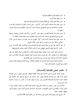 •‫ﻝﻠﺤﻭﺍﺌﻁ‬ ‫ﺍﻷﻓﻘﻴﺔ‬ ‫ﺍﻝﻌﺎﺯﻝﺔ‬ ‫ﺍﻝﻁﺒﻘﺔ‬ ‫ﻋﻤل‬.
•‫ﺍﻝﺭﺩﻡ‬ ‫ﺤﻁﺔ‬ ‫ﻤﺤﻴﻁ‬ ‫ﺒﻨﺎﺀ‬.
•‫ﺍﻝﺨﺭﺴﺎﻨﻴﺔ‬ ‫ﺍﻝﺩﻜﺔ‬ ‫ﺼﺏ‬:‫ﺍﻝﺨﺎﺭﺠﻴﺔ‬ ‫ﻝﻠﺤﻭﺍﺌﻁ‬ ‫ﺍﻝﺭﺃﺴﻴﺔ‬ ‫ﺍﻝﻌﺎﺯﻝﺔ‬ ‫ﺍﻝﻁﺒﻘﺔ‬ ‫ﻤﻊ‬.
•‫ﺍﻷﺭﻀﻲ‬ ‫ﺍﻝﺩﻭﺭ‬ ‫ﻷﻋﻤﺩﺓ‬ ‫ﺍﻝﻤﺴﻠﺤﺔ‬ ‫ﺍﻝﺨﺭﺴﺎﻨﺔ‬ ‫ﺼﺏ‬:‫ﺒﻌـﺩ‬ ‫ﻭﺫﻝﻙ‬ ‫ﺍﻝﻤﺴﻠﺤﺔ‬ ‫ﺍﻝﻜﻤﺭﺍﺕ‬ ‫ﻤﻨﺴﻭﺏ‬ ‫ﺤﺘﻰ‬
‫ﻓﺭﻡ‬ ‫ﻋﻤل‬‫ﻤﻬﻨﺩﺱ‬ ‫ﺍﺴﺘﻼﻡ‬ ‫ﻭﺒﻌﺩ‬ ‫ﺍﻝﺘﻨﻔﻴﺫﻴﺔ‬ ‫ﺍﻝﺭﺴﻭﻤﺎﺕ‬ ‫ﺤﺴﺏ‬ ‫ﻤﻭﻀﻌﻪ‬ ‫ﻓﻲ‬ ‫ﺍﻝﺘﺴﻠﻴﺢ‬ ‫ﻭﻭﻀﻊ‬ ‫ﻝﻬﺎ‬ ‫ﺠﺎﻨﺒﻴﺔ‬
‫ﻝﻪ‬ ‫ﺍﻝﺘﻨﻔﻴﺫ‬.
•‫ﺍﻷﺭﻀﻲ‬ ‫ﺍﻝﺩﻭﺭ‬ ‫ﻭﺴﻘﻑ‬ ‫ﻝﻜﻤﺭﺍﺕ‬ ‫ﺍﻝﻤﺴﻠﺤﺔ‬ ‫ﺍﻝﺨﺭﺴﺎﻨﺔ‬ ‫ﺼﺏ‬:‫ﻭﺴـﻔﻠﻴﺔ‬ ‫ﺠﺎﻨﺒﻴﺔ‬ ‫ﻓﺭﻡ‬ ‫ﻋﻤل‬ ‫ﺒﻌﺩ‬ ‫ﻭﺫﻝﻙ‬
‫ﻝﻪ‬ ‫ﺍﻝﺘﻨﻔﻴﺫ‬ ‫ﻤﻬﻨﺩﺱ‬ ‫ﺍﺴﺘﻼﻡ‬ ‫ﻭﺒﻌﺩ‬ ‫ﺍﻝﺘﻨﻔﻴﺫﻴﺔ‬ ‫ﺍﻝﺭﺴﻭﻤﺎﺕ‬ ‫ﺤﺴﺏ‬ ‫ﻤﻭﻀﻌﻪ‬ ‫ﻓﻲ‬ ‫ﺍﻝﺘﺴﻠﻴﺢ‬ ‫ﻭﻭﻀﻊ‬ ‫ﻝﻬﻡ‬.
•‫ﺍﻝﺨﺭﺴﺎﻨﺔ‬ ‫ﺼﺏ‬‫ﺍﻷﻭل‬ ‫ﺍﻝـﺩﻭﺭ‬ ‫ﻭﺴـﻘﻑ‬ ‫ﻜﻤﺭﺍﺕ‬ ‫ﺼﺏ‬ ‫ﺜﻡ‬ ،‫ﺍﻝﻌﻠﻭﻱ‬ ‫ﺍﻷﻭل‬ ‫ﺍﻝﺩﻭﺭ‬ ‫ﻷﻋﻤﺩﺓ‬ ‫ﺍﻝﻤﺴﻠﺤﺔ‬
‫ﺍﻝﻌﻠﻭﻱ‬ ‫ﺍﻝﺜﺎﻝﺙ‬ ‫ﺍﻝﺩﻭﺭ‬ ‫ﻭﺴﻘﻑ‬ ‫ﻜﻤﺭﺍﺕ‬ ‫ﺼﺏ‬ ‫ﺤﺘﻰ‬ ‫ﻭﻫﻜﺫﺍ‬ ،‫ﺍﻝﻌﻠﻭﻱ‬.
•‫ﻓـﻲ‬ ‫ﺍﻷﻋﻤـﺎل‬ ‫ﺘﻠﻙ‬ ‫ﺘﻜﺭﺍﺭ‬ ‫ﻤﺭﺍﻋﺎﺓ‬ ‫ﻤﻊ‬ ‫ﺍﻝﺤﺎﻤﻠﺔ‬ ‫ﺍﻝﺤﻭﺍﺌﻁ‬ ‫ﺍﻝﻤﺒﻨﻰ‬ ‫ﺤﺎﻝﺔ‬ ‫ﻓﻲ‬ ‫ﻫﻲ‬ ‫ﻜﻤﺎ‬ ‫ﺍﻷﻋﻤﺎل‬ ‫ﺘﻨﻔﺫ‬
‫ﺍ‬ ‫ﺍﻝﺒﻨﻭﺩ‬ ‫ﺃﻥ‬ ‫ﻜﻤﺎ‬ ،‫ﺍﻝﻬﻴﻜﻠﻲ‬ ‫ﻝﻠﻤﺒﻨﻰ‬ ‫ﺍﻝﻤﻜﻭﻨﺔ‬ ‫ﺍﻷﺭﺒﻌﺔ‬ ‫ﺍﻷﺩﻭﺍﺭ‬‫ﻓﻘﻁ‬ ‫ﺒﺎﻝﺴﻁﺢ‬ ‫ﺨﺎﺼﺔ‬ ‫ﺍﻷﺨﻴﺭﺓ‬ ‫ﻝﺜﻼﺜﺔ‬.
‫ﺤﻔﺭ‬ ‫ﺇﻝﻰ‬ ‫ﺍﻝﺤﻔﺭ‬ ‫ﺃﻋﻤﺎل‬ ‫ﺘﻘﺘﻀﻲ‬ ‫ﻓﻘﺩ‬ ،‫ﺍﻹﻨﺸﺎﺀ‬ ‫ﻝﻁﺭﻴﻘﺔ‬ ‫ﻭﻁﺒﻘﺎ‬ ‫ﺍﻝﺤﺎﺠﺔ‬ ‫ﺤﺴﺏ‬ ‫ﺍﻝﺒﻨﺎﺀ‬ ‫ﺃﻋﻤﺎل‬ ‫ﺘﺘﺴﻠﺴل‬
‫ﻋﻤل‬ ‫ﻴﻠﺯﻡ‬ ‫ﺍﻝﺤﺎﻝﺔ‬ ‫ﻫﺫﻩ‬ ‫ﻭﻓﻲ‬ ،‫ﺍﻝﺠﻭﻓﻴﺔ‬ ‫ﺍﻝﻤﻴﺎﻩ‬ ‫ﻤﻨﺴﻭﺏ‬ ‫ﺘﺤﺕ‬ ‫ﺍﻝﻨﺯﻭل‬ ‫ﺇﻝﻰ‬ ‫ﺍﻷﻤﺭ‬ ‫ﻴﻘﺘﻀﻲ‬ ‫ﻗﺩ‬ ‫ﺃﻭ‬ ‫ﺒﺄﻜﻤﻠﻪ‬ ‫ﺍﻝﻤﻭﻗﻊ‬
‫ﺨﺭﺴﺎ‬ ‫ﺼﺏ‬ ‫ﻴﺘﻡ‬ ‫ﺤﺘﻰ‬ ‫ﺍﻝﻤﻴﺎﻩ‬ ‫ﻝﻨﺯﺡ‬ ‫ﺍﻝﻼﺯﻤﺔ‬ ‫ﺍﻝﺘﺭﺘﻴﺒﺎﺕ‬‫ﻋﻠﻰ‬ ‫ﺍﻷﺴﺎﺱ‬ ‫ﻨﺔ‬)‫ﺍﻝﻨﺎﺸﻑ‬.(
‫ﺒﺤﻴﺙ‬ ‫ﺍﻹﻨﺸﺎﺀ‬ ‫ﻭﻁﺭﻴﻘﺔ‬ ‫ﺍﻝﻤﻨﺸﺄ‬ ‫ﻨﻭﻋﻴﺔ‬ ‫ﺒﺎﺨﺘﻼﻑ‬ ‫ﻴﺨﺘﻠﻑ‬ ‫ﻓﺎﻨﻪ‬ ‫ﺍﻷﺭﺽ‬ ‫ﺴﻁﺢ‬ ‫ﻓﻭﻕ‬ ‫ﻝﻺﻨﺸﺎﺀ‬ ‫ﻭﺒﺎﻝﻨﺴﺒﺔ‬
‫ﻤﻨﺸﺄ‬ ‫ﻝﻜل‬ ‫ﺍﻝﺨﺎﺼﺔ‬ ‫ﺍﻝﻅﺭﻭﻑ‬ ‫ﻤﻊ‬ ‫ﺘﺘﻨﺎﺴﺏ‬.
3-‫ﺍﻹﻨﺸﺎﺌﻴﺔ‬ ‫ﺍﻝﻤﺒﻨﻰ‬ ‫ﻋﻨﺎﺼﺭ‬)‫ﺍﻷﺴﺎﺴﺎﺕ‬:(
‫ﻝﻠﻤﺒﻨﻰ‬ ‫ﺍﻝﺨﺭﺴﺎﻨﻲ‬ ‫ﻝﻠﻬﻴﻜل‬ ‫ﺍﻝﻤﻜﻭﻨﺔ‬ ‫ﺍﻝﺨﺭﺴﺎﻨﻴﺔ‬ ‫ﺍﻷﻋﻤﺩﺓ‬ ‫ﻓﻲ‬ ‫ﺇﻤﺎ‬ ‫ﺍﻝﻤﺒﺎﻨﻲ‬ ‫ﺃﺤﻤﺎل‬ ‫ﺘﺘﺭﻜﺯ‬‫ﺍﻝﺤﻭﺍﺌﻁ‬ ‫ﻓﻲ‬ ‫ﺃﻭ‬
‫ﺇﻝﻰ‬ ‫ﺍﻷﺤﻤﺎل‬ ‫ﻫﺫﻩ‬ ‫ﻭﺘﻭﺼﻴل‬ ‫ﺘﻭﺯﻴﻊ‬ ‫ﻫﻭ‬ ‫ﺍﻷﺴﺎﺱ‬ ‫ﻋﻤل‬ ‫ﻭﻴﻜﻭﻥ‬ ‫ﺍﻝﺤﺎﻤﻠﺔ‬ ‫ﺍﻝﺤﻭﺍﺌﻁ‬ ‫ﻤﻥ‬ ‫ﺘﻜﻭﻥ‬ ‫ﻋﻨﺩﻤﺎ‬ ‫ﻨﻔﺴﻬﺎ‬
‫ﻀﻐﻭﻁ‬ ‫ﺤﺩﻭﺙ‬ ‫ﺃﻭ‬ ‫ﺍﻷﺴﺎﺱ‬ ‫ﺃﻭ‬ ‫ﻝﻠﺘﺭﺒﺔ‬ ‫ﺍﻨﻬﻴﺎﺭ‬ ‫ﺤﺩﻭﺙ‬ ‫ﺒﺩﻭﻥ‬ ‫ﻝﻠﺘﺄﺴﻴﺱ‬ ‫ﻭﺍﻝﺼﺎﻝﺤﺔ‬ ‫ﺍﻝﻤﻨﺎﺴﺒﺔ‬ ‫ﺍﻝﺘﺭﺒﺔ‬ ‫ﻁﺒﻘﺎﺕ‬
‫ﺒﻬﺎ‬ ‫ﻤﺴﻤﻭﺡ‬ ‫ﻏﻴﺭ‬.
‫ﺍﻝﻤﻨﺸﺄ‬ ‫ﺃﺤﻤﺎل‬ ‫ﻴﻨﻘل‬ ‫ﺍﻝﺫﻱ‬ ‫ﺍﻝﻤﻨﺸﺄ‬ ‫ﻤﻥ‬ ‫ﺍﻝﺴﻔﻠﻲ‬ ‫ﺍﻝﺠﺯﺀ‬ ‫ﻫﻭ‬ ‫ﻓﺎﻷﺴﺎﺱ‬‫ﺃﻭ‬ ‫ﻤﻴﺘﺔ‬ ‫ﺃﺤﻤﺎل‬ ‫ﻜﺎﻨﺕ‬ ‫ﺴﻭﺍﺀ‬ ‫ﻜﻠﻬﺎ‬
‫ﺍﻷﺭﺽ‬ ‫ﺴﻁﺢ‬ ‫ﻤﺴﺘﻭﻯ‬ ‫ﺃﺴﻔل‬ ‫ﺘﻭﻀﻊ‬ ‫ﺍﻷﺴﺎﺴﺎﺕ‬ ‫ﻓﺈﻥ‬ ‫ﻭﻋﻤﻭﻤﺎ‬ ،‫ﺍﻝﻁﺒﻴﻌﻴﺔ‬ ‫ﺍﻷﺭﺽ‬ ‫ﺇﻝﻰ‬ ‫ﺨﻼﻓﻪ‬ ‫ﺃﻭ‬ ‫ﺤﻴﺔ‬ ‫ﺃﺤﻤﺎل‬
‫ﺍﻵﺘﻴﺔ‬ ‫ﺍﻷﻫﺩﺍﻑ‬ ‫ﻝﺘﺤﻘﻴﻕ‬:
•‫ﻝﻠﺘﺄﺴﻴﺱ‬ ‫ﺍﻝﻘﺎﺒﻠﺔ‬ ‫ﺍﻝﺘﺭﺒﺔ‬ ‫ﺴﻁﺢ‬ ‫ﻤﻥ‬ ‫ﺃﻜﺒﺭ‬ ‫ﻤﺴﺎﺤﺔ‬ ‫ﺇﻝﻰ‬ ‫ﺍﻝﻤﺒﻨﻰ‬ ‫ﺃﺤﻤﺎل‬ ‫ﺠﻤﻴﻊ‬ ‫ﻭﻨﻘل‬ ‫ﺘﻭﺯﻴﻊ‬.
 