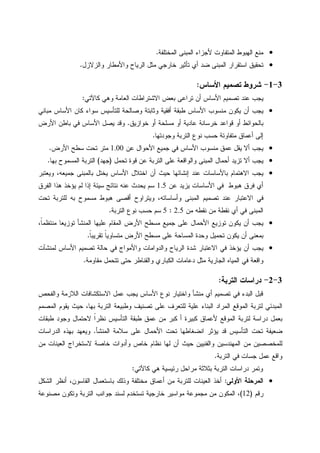 •‫ﺍﻝﻤﺨﺘﻠﻔﺔ‬ ‫ﺍﻝﻤﺒﻨﻰ‬ ‫ﻷﺠﺯﺍﺀ‬ ‫ﺍﻝﻤﺘﻔﺎﻭﺕ‬ ‫ﺍﻝﻬﺒﻭﻁ‬ ‫ﻤﻨﻊ‬.
•‫ﻭﺍﻝﺯﻻﺯل‬ ‫ﻭﺍﻷﻤﻁﺎﺭ‬ ‫ﺍﻝﺭﻴﺎﺡ‬ ‫ﻤﺜل‬ ‫ﺨﺎﺭﺠﻲ‬ ‫ﺘﺄﺜﻴﺭ‬ ‫ﺃﻱ‬ ‫ﻀﺩ‬ ‫ﺍﻝﻤﺒﻨﻰ‬ ‫ﺍﺴﺘﻘﺭﺍﺭ‬ ‫ﺘﺤﻘﻴﻕ‬.
3-1-‫ﺍﻷﺴﺎﺱ‬ ‫ﺘﺼﻤﻴﻡ‬ ‫ﺸﺭﻭﻁ‬:
‫ﻜﺎﻵﺘﻲ‬ ‫ﻭﻫﻲ‬ ‫ﺍﻝﻌﺎﻤﺔ‬ ‫ﺍﻻﺸﺘﺭﺍﻁﺎﺕ‬ ‫ﺒﻌﺽ‬ ‫ﺘﺭﺍﻋﻰ‬ ‫ﺃﻥ‬ ‫ﺍﻷﺴﺎﺱ‬ ‫ﺘﺼﻤﻴﻡ‬ ‫ﻋﻨﺩ‬ ‫ﻴﺠﺏ‬:
•‫ﻤﺒﺎﻨﻲ‬ ‫ﺍﻷﺴﺎﺱ‬ ‫ﻜﺎﻥ‬ ‫ﺴﻭﺍﺀ‬ ‫ﻝﻠﺘﺄﺴﻴﺱ‬ ‫ﻭﺼﺎﻝﺤﺔ‬ ‫ﻭﺜﺎﺒﺘﺔ‬ ‫ﺃﻓﻘﻴﺔ‬ ‫ﻁﺒﻘﺔ‬ ‫ﺍﻷﺴﺎﺱ‬ ‫ﻤﻨﺴﻭﺏ‬ ‫ﻴﻜﻭﻥ‬ ‫ﺃﻥ‬ ‫ﻴﺠﺏ‬
‫ﻗﻭﺍﻋﺩ‬ ‫ﺃﻭ‬ ‫ﺒﺎﻝﺤﻭﺍﺌﻁ‬‫ﺨﻭﺍﺯﻴﻕ‬ ‫ﺃﻭ‬ ‫ﻤﺴﻠﺤﺔ‬ ‫ﺃﻭ‬ ‫ﻋﺎﺩﻴﺔ‬ ‫ﺨﺭﺴﺎﻨﺔ‬.‫ﺍﻷﺭﺽ‬ ‫ﺒﺎﻁﻥ‬ ‫ﻓﻲ‬ ‫ﺍﻷﺴﺎﺱ‬ ‫ﻴﺼل‬ ‫ﻭﻗﺩ‬
‫ﻭﺠﻭﺩﺘﻬﺎ‬ ‫ﺍﻝﺘﺭﺒﺔ‬ ‫ﻨﻭﻉ‬ ‫ﺤﺴﺏ‬ ‫ﻤﺘﻔﺎﻭﺘﺔ‬ ‫ﺃﻋﻤﺎﻕ‬ ‫ﺇﻝﻰ‬.
•‫ﻋﻥ‬ ‫ﺍﻷﺤﻭﺍل‬ ‫ﺠﻤﻴﻊ‬ ‫ﻓﻲ‬ ‫ﺍﻷﺴﺎﺱ‬ ‫ﻤﻨﺴﻭﺏ‬ ‫ﻋﻤﻕ‬ ‫ﻴﻘل‬ ‫ﺃﻻ‬ ‫ﻴﺠﺏ‬1.00‫ﺍﻷﺭﺽ‬ ‫ﺴﻁﺢ‬ ‫ﺘﺤﺕ‬ ‫ﻤﺘﺭ‬.
•‫ﺘﺤﻤل‬ ‫ﻗﻭﺓ‬ ‫ﻋﻥ‬ ‫ﺍﻝﺘﺭﺒﺔ‬ ‫ﻋﻠﻰ‬ ‫ﻭﺍﻝﻭﺍﻗﻌﺔ‬ ‫ﺍﻝﻤﺒﻨﻰ‬ ‫ﺃﺤﻤﺎل‬ ‫ﺘﺯﻴﺩ‬ ‫ﺃﻻ‬ ‫ﻴﺠﺏ‬)‫ﺠﻬﺩ‬(‫ﺍﻝﻤﺴﻤﻭﺡ‬ ‫ﺍﻝﺘﺭﺒﺔ‬‫ﺒﻬﺎ‬.
•‫ﻭﻴﻌﺘﺒﺭ‬ ،‫ﺠﻤﻴﻌﻪ‬ ‫ﺒﺎﻝﻤﺒﻨﻰ‬ ‫ﻴﺨﺘل‬ ‫ﺍﻷﺴﺎﺱ‬ ‫ﺍﺨﺘﻼل‬ ‫ﺃﻥ‬ ‫ﺤﻴﺙ‬ ‫ﺇﻨﺸﺎﺌﻬﺎ‬ ‫ﻋﻨﺩ‬ ‫ﺒﺎﻷﺴﺎﺴﺎﺕ‬ ‫ﺍﻻﻫﺘﻤﺎﻡ‬ ‫ﻴﺠﺏ‬
‫ﻋﻥ‬ ‫ﻴﺯﻴﺩ‬ ‫ﺍﻷﺴﺎﺴﺎﺕ‬ ‫ﻓﻲ‬ ‫ﻫﺒﻭﻁ‬ ‫ﻓﺭﻕ‬ ‫ﺃﻱ‬1.5‫ﺍﻝﻔﺭﻕ‬ ‫ﻫﺫﺍ‬ ‫ﻴﺅﺨﺫ‬ ‫ﻝﻡ‬ ‫ﺇﺫﺍ‬ ‫ﺴﻴﺌﺔ‬ ‫ﻨﺘﺎﺌﺞ‬ ‫ﻋﻨﻪ‬ ‫ﻴﺤﺩﺙ‬ ‫ﺴﻡ‬
‫ﺘﺤﺕ‬ ‫ﻝﻠﺘﺭﺒﺔ‬ ‫ﺒﻪ‬ ‫ﻤﺴﻤﻭﺡ‬ ‫ﻫﺒﻭﻁ‬ ‫ﺃﻗﺼﻰ‬ ‫ﻭﻴﺘﺭﺍﻭﺡ‬ ،‫ﻭﺃﺴﺎﺴﺎﺘﻪ‬ ‫ﺍﻝﻤﺒﻨﻰ‬ ‫ﺘﺼﻤﻴﻡ‬ ‫ﻋﻨﺩ‬ ‫ﺍﻻﻋﺘﺒﺎﺭ‬ ‫ﻓﻲ‬
‫ﻓ‬ ‫ﺍﻝﻤﺒﻨﻰ‬‫ﻤﻥ‬ ‫ﻨﻘﻁﻪ‬ ‫ﻤﻥ‬ ‫ﻨﻘﻁﺔ‬ ‫ﺃﻱ‬ ‫ﻲ‬2.5:5‫ﺍﻝﺘﺭﺒﺔ‬ ‫ﻨﻭﻉ‬ ‫ﺤﺴﺏ‬ ‫ﺴﻡ‬.
•،‫ﹰ‬‫ﺎ‬‫ﻤﻨﺘﻅﻤ‬ ‫ﺘﻭﺯﻴﻌﺎ‬ ‫ﺍﻝﻤﻨﺸﺄ‬ ‫ﻋﻠﻴﻬﺎ‬ ‫ﺍﻝﻤﻘﺎﻡ‬ ‫ﺍﻷﺭﺽ‬ ‫ﻤﺴﻁﺢ‬ ‫ﺠﻤﻴﻊ‬ ‫ﻋﻠﻰ‬ ‫ﺍﻷﺤﻤﺎل‬ ‫ﺘﻭﺯﻴﻊ‬ ‫ﻴﻜﻭﻥ‬ ‫ﺃﻥ‬ ‫ﻴﺠﺏ‬
‫ﹰ‬‫ﺎ‬‫ﺘﻘﺭﻴﺒ‬ ‫ﹰ‬‫ﺎ‬‫ﻤﺘﺴﺎﻭﻴ‬ ‫ﺍﻷﺭﺽ‬ ‫ﻤﺴﻁﺢ‬ ‫ﻋﻠﻰ‬ ‫ﺍﻝﻤﺴﺎﺤﺔ‬ ‫ﻭﺤﺩﺓ‬ ‫ﺘﺤﻤﻴل‬ ‫ﻴﻜﻭﻥ‬ ‫ﺃﻥ‬ ‫ﺒﻤﻌﻨﻰ‬.
•‫ﺤﺎﻝ‬ ‫ﻓﻲ‬ ‫ﻭﺍﻷﻤﻭﺍﺝ‬ ‫ﻭﺍﻝﺩﻭﺍﻤﺎﺕ‬ ‫ﺍﻝﺭﻴﺎﺡ‬ ‫ﺸﺩﺓ‬ ‫ﺍﻻﻋﺘﺒﺎﺭ‬ ‫ﻓﻲ‬ ‫ﻴﺅﺨﺫ‬ ‫ﺃﻥ‬ ‫ﻴﺠﺏ‬‫ﻝﻤﻨﺸﺂﺕ‬ ‫ﺍﻷﺴﺎﺱ‬ ‫ﺘﺼﻤﻴﻡ‬ ‫ﺔ‬
‫ﻤﻘﺎﻭﻤﺔ‬ ‫ﺘﺘﺤﻤل‬ ‫ﺤﺘﻰ‬ ‫ﻭﺍﻝﻘﻨﺎﻁﺭ‬ ‫ﺍﻝﻜﺒﺎﺭﻱ‬ ‫ﺩﻋﺎﻤﺎﺕ‬ ‫ﻤﺜل‬ ‫ﺍﻝﺠﺎﺭﻴﺔ‬ ‫ﺍﻝﻤﻴﺎﻩ‬ ‫ﻓﻲ‬ ‫ﻭﺍﻗﻌﺔ‬.
3-2-‫ﺍﻝﺘﺭﺒﺔ‬ ‫ﺩﺭﺍﺴﺎﺕ‬:
‫ﻭﺍﻝﻔﺤﺹ‬ ‫ﺍﻝﻼﺯﻤﺔ‬ ‫ﺍﻻﺴﺘﻜﺸﺎﻓﺎﺕ‬ ‫ﻋﻤل‬ ‫ﻴﺠﺏ‬ ‫ﺍﻷﺴﺎﺱ‬ ‫ﻨﻭﻉ‬ ‫ﻭﺍﺨﺘﻴﺎﺭ‬ ‫ﻤﻨﺸﺄ‬ ‫ﺃﻱ‬ ‫ﺘﺼﻤﻴﻡ‬ ‫ﻓﻲ‬ ‫ﺍﻝﺒﺩﺀ‬ ‫ﻗﺒل‬
‫ﺘﺼﻨﻴﻑ‬ ‫ﻋﻠﻰ‬ ‫ﻝﻠﺘﻌﺭﻑ‬ ‫ﻋﻠﻴﺔ‬ ‫ﺍﻝﺒﻨﺎﺀ‬ ‫ﺍﻝﻤﺭﺍﺩ‬ ‫ﺍﻝﻤﻭﻗﻊ‬ ‫ﻝﺘﺭﺒﺔ‬ ‫ﺍﻝﻤﺒﺩﺌﻲ‬‫ﺍﻝﻤﺼﻤﻡ‬ ‫ﻴﻘﻭﻡ‬ ‫ﺤﻴﺙ‬ ،‫ﺒﻬﺎ‬ ‫ﺍﻝﺘﺭﺒﺔ‬ ‫ﻭﻁﺒﻴﻌﺔ‬
‫ﻁﺒﻘﺎﺕ‬ ‫ﻭﺠﻭﺩ‬ ‫ﻻﺤﺘﻤﺎل‬ ‫ﹰ‬‫ﺍ‬‫ﻨﻅﺭ‬ ‫ﺍﻝﺘﺄﺴﻴﺱ‬ ‫ﻁﺒﻘﺔ‬ ‫ﻋﻤﻕ‬ ‫ﻤﻥ‬ ‫ﻜﺒﺭ‬ ‫ﺃ‬ ‫ﻜﺒﻴﺭﺓ‬ ‫ﻷﻋﻤﺎﻕ‬ ‫ﺍﻝﻤﻭﻗﻊ‬ ‫ﻝﺘﺭﺒﺔ‬ ‫ﺩﺭﺍﺴﺔ‬ ‫ﺒﻌﻤل‬
‫ﺍﻝﻤﻨﺸﺄ‬ ‫ﺴﻼﻤﺔ‬ ‫ﻋﻠﻰ‬ ‫ﺍﻷﺤﻤﺎل‬ ‫ﺘﺤﺕ‬ ‫ﺍﻨﻀﻐﺎﻁﻬﺎ‬ ‫ﻴﺅﺜﺭ‬ ‫ﻗﺩ‬ ‫ﺍﻝﺘﺄﺴﻴﺱ‬ ‫ﺘﺤﺕ‬ ‫ﻀﻌﻴﻔﺔ‬.‫ﺍﻝﺩﺭﺍﺴﺎﺕ‬ ‫ﺒﻬﺫﻩ‬ ‫ﻭﻴﻌﻬﺩ‬
‫ﺨ‬ ‫ﻨﻅﺎﻡ‬ ‫ﻝﻬﺎ‬ ‫ﺃﻥ‬ ‫ﺤﻴﺙ‬ ‫ﻭﺍﻝﻔﻨﻴﻴﻥ‬ ‫ﺍﻝﻤﻬﻨﺩﺴﻴﻥ‬ ‫ﻤﻥ‬ ‫ﻝﻠﻤﺨﺼﺼﻴﻥ‬‫ﻤﻥ‬ ‫ﺍﻝﻌﻴﻨﺎﺕ‬ ‫ﻻﺴﺘﺨﺭﺍﺝ‬ ‫ﺨﺎﺼﺔ‬ ‫ﻭﺃﺩﻭﺍﺕ‬ ‫ﺎﺹ‬
‫ﺍﻝﺘﺭﺒﺔ‬ ‫ﻓﻲ‬ ‫ﺠﺴﺎﺕ‬ ‫ﻋﻤل‬ ‫ﻭﺍﻗﻊ‬.
‫ﻜﺎﻵﺘﻲ‬ ‫ﻫﻲ‬ ‫ﺭﺌﻴﺴﻴﺔ‬ ‫ﻤﺭﺍﺤل‬ ‫ﺒﺜﻼﺜﺔ‬ ‫ﺍﻝﺘﺭﺒﺔ‬ ‫ﺩﺭﺍﺴﺎﺕ‬ ‫ﻭﺘﻤﺭ‬:
•‫ﺍﻷﻭﻝﻰ‬ ‫ﺍﻝﻤﺭﺤﻠﺔ‬:‫ﺍﻝﺸﻜل‬ ‫ﺃﻨﻅﺭ‬ ،‫ﺍﻝﻘﺎﺴﻭﻥ‬ ‫ﺒﺎﺴﺘﻌﻤﺎل‬ ‫ﻭﺫﻝﻙ‬ ‫ﻤﺨﺘﻠﻔﺔ‬ ‫ﺃﻋﻤﺎﻕ‬ ‫ﻤﻥ‬ ‫ﻝﻠﺘﺭﺒﺔ‬ ‫ﺍﻝﻌﻴﻨﺎﺕ‬ ‫ﺃﺨﺫ‬
‫ﺭﻗﻡ‬)12(‫ﺍﻝ‬ ‫ﺠﻭﺍﻨﺏ‬ ‫ﻝﺴﻨﺩ‬ ‫ﺘﺴﺘﺨﺩﻡ‬ ‫ﺨﺎﺭﺠﻴﺔ‬ ‫ﻤﻭﺍﺴﻴﺭ‬ ‫ﻤﺠﻤﻭﻋﺔ‬ ‫ﻤﻥ‬ ‫ﺍﻝﻤﻜﻭﻥ‬ ،‫ﻤﺼﻨﻭﻋﺔ‬ ‫ﻭﺘﻜﻭﻥ‬ ‫ﺘﺭﺒﺔ‬
 