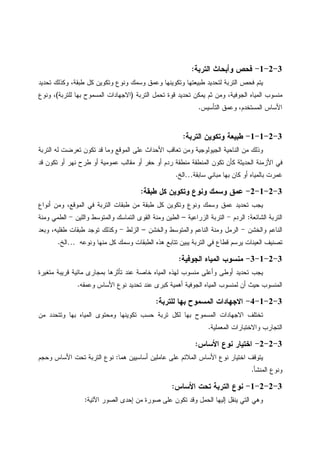 3-2-1-‫ﺍﻝﺘﺭﺒﺔ‬ ‫ﻭﺃﺒﺤﺎﺙ‬ ‫ﻓﺤﺹ‬:
‫ﺘﺤﺩﻴﺩ‬ ‫ﻭﻜﺫﻝﻙ‬ ،‫ﻁﺒﻘﺔ‬ ‫ﻜل‬ ‫ﻭﺘﻜﻭﻴﻥ‬ ‫ﻭﻨﻭﻉ‬ ‫ﻭﺴﻤﻙ‬ ‫ﻭﻋﻤﻕ‬ ‫ﻭﺘﻜﻭﻴﻨﻬﺎ‬ ‫ﻁﺒﻴﻌﺘﻬﺎ‬ ‫ﻝﺘﺤﺩﻴﺩ‬ ‫ﺍﻝﺘﺭﺒﺔ‬ ‫ﻓﺤﺹ‬ ‫ﻴﺘﻡ‬
‫ﺘﺤﺩﻴﺩ‬ ‫ﻴﻤﻜﻥ‬ ‫ﺜﻡ‬ ‫ﻭﻤﻥ‬ ،‫ﺍﻝﺠﻭﻓﻴﺔ‬ ‫ﺍﻝﻤﻴﺎﻩ‬ ‫ﻤﻨﺴﻭﺏ‬‫ﺍﻝﺘﺭﺒﺔ‬ ‫ﺘﺤﻤل‬ ‫ﻗﻭﺓ‬)‫ﻝﻠﺘﺭﺒﺔ‬ ‫ﺒﻬﺎ‬ ‫ﺍﻝﻤﺴﻤﻭﺡ‬ ‫ﺍﻻﺠﻬﺎﺩﺍﺕ‬(‫ﻭﻨﻭﻉ‬ ،
‫ﺍﻝﺘﺄﺴﻴﺱ‬ ‫ﻭﻋﻤﻕ‬ ،‫ﺍﻝﻤﺴﺘﺨﺩﻡ‬ ‫ﺍﻷﺴﺎﺱ‬.
3-2-1-1-‫ﺍﻝﺘﺭﺒﺔ‬ ‫ﻭﺘﻜﻭﻴﻥ‬ ‫ﻁﺒﻴﻌﺔ‬:
‫ﺍﻝﺘﺭﺒﺔ‬ ‫ﻝﻪ‬ ‫ﺘﻌﺭﻀﺕ‬ ‫ﺘﻜﻭﻥ‬ ‫ﻗﺩ‬ ‫ﻭﻤﺎ‬ ‫ﺍﻝﻤﻭﻗﻊ‬ ‫ﻋﻠﻰ‬ ‫ﺍﻷﺤﺩﺍﺙ‬ ‫ﺘﻌﺎﻗﺏ‬ ‫ﻭﻤﻥ‬ ‫ﺍﻝﺠﻴﻭﻝﻭﺠﻴﺔ‬ ‫ﺍﻝﻨﺎﺤﻴﺔ‬ ‫ﻤﻥ‬ ‫ﻭﺫﻝﻙ‬
‫ﺃﻭ‬ ‫ﺤﻔﺭ‬ ‫ﺃﻭ‬ ‫ﺭﺩﻡ‬ ‫ﻤﻨﻁﻘﺔ‬ ‫ﺍﻝﻤﻨﻁﻘﺔ‬ ‫ﺘﻜﻭﻥ‬ ‫ﻜﺄﻥ‬ ‫ﺍﻝﺤﺩﻴﺜﺔ‬ ‫ﺍﻷﺯﻤﻨﺔ‬ ‫ﻓﻲ‬‫ﻗﺩ‬ ‫ﺘﻜﻭﻥ‬ ‫ﺃﻭ‬ ‫ﻨﻬﺭ‬ ‫ﻁﺭﺡ‬ ‫ﺃﻭ‬ ‫ﻋﻤﻭﻤﻴﺔ‬ ‫ﻤﻘﺎﻝﺏ‬
‫ﺴﺎﺒﻘﺔ‬ ‫ﻤﺒﺎﻨﻲ‬ ‫ﺒﻬﺎ‬ ‫ﻜﺎﻥ‬ ‫ﺃﻭ‬ ‫ﺒﺎﻝﻤﻴﺎﻩ‬ ‫ﻏﻤﺭﺕ‬…‫ﺍﻝﺦ‬.
3-2-1-2-‫ﻁﺒﻘﺔ‬ ‫ﻜل‬ ‫ﻭﺘﻜﻭﻴﻥ‬ ‫ﻭﻨﻭﻉ‬ ‫ﻭﺴﻤﻙ‬ ‫ﻋﻤﻕ‬:
‫ﺃﻨﻭﺍﻉ‬ ‫ﻭﻤﻥ‬ ،‫ﺍﻝﻤﻭﻗﻊ‬ ‫ﻓﻲ‬ ‫ﺍﻝﺘﺭﺒﺔ‬ ‫ﻁﺒﻘﺎﺕ‬ ‫ﻤﻥ‬ ‫ﻁﺒﻘﺔ‬ ‫ﻜل‬ ‫ﻭﺘﻜﻭﻴﻥ‬ ‫ﻭﻨﻭﻉ‬ ‫ﻭﺴﻤﻙ‬ ‫ﻋﻤﻕ‬ ‫ﺘﺤﺩﻴﺩ‬ ‫ﻴﺠﺏ‬
‫ﺍﻝﺸﺎﺌﻌﺔ‬ ‫ﺍﻝﺘﺭﺒﺔ‬:‫ﺍﻝﺭﺩﻡ‬-‫ﺍﻝﺯﺭﺍﻋﻴﺔ‬ ‫ﺍﻝﺘﺭﺒﺔ‬–‫ﺍﻝﺘ‬ ‫ﺍﻝﻘﻭﻯ‬ ‫ﻭﻤﻨﺔ‬ ‫ﺍﻝﻁﻴﻥ‬‫ﻭﺍﻝﻠﻴﻥ‬ ‫ﻭﺍﻝﻤﺘﻭﺴﻁ‬ ‫ﻤﺎﺴﻙ‬-‫ﻭﻤﻨﺔ‬ ‫ﺍﻝﻁﻤﻲ‬
‫ﻭﺍﻝﺨﺸﻥ‬ ‫ﺍﻝﻨﺎﻋﻡ‬-‫ﻭﺍﻝﺨﺸﻥ‬ ‫ﻭﺍﻝﻤﺘﻭﺴﻁ‬ ‫ﺍﻝﻨﺎﻋﻡ‬ ‫ﻭﻤﻨﺔ‬ ‫ﺍﻝﺭﻤل‬–‫ﺍﻝﺯﻝﻁ‬-‫ﻭﺒﻌﺩ‬ ،‫ﻁﻔﻠﻴﻪ‬ ‫ﻁﺒﻘﺎﺕ‬ ‫ﺘﻭﺠﺩ‬ ‫ﻭﻜﺫﻝﻙ‬
‫ﻭﻨﻭﻋﻪ‬ ‫ﻤﻨﻬﺎ‬ ‫ﻜل‬ ‫ﻭﺴﻤﻙ‬ ‫ﺍﻝﻁﺒﻘﺎﺕ‬ ‫ﻫﺫﻩ‬ ‫ﺘﺘﺎﺒﻊ‬ ‫ﻴﺒﻴﻥ‬ ‫ﺍﻝﺘﺭﺒﺔ‬ ‫ﻓﻲ‬ ‫ﻗﻁﺎﻉ‬ ‫ﻴﺭﺴﻡ‬ ‫ﺍﻝﻌﻴﻨﺎﺕ‬ ‫ﺘﺼﻨﻴﻑ‬…‫ﺍﻝﺦ‬.
3-2-1-3-‫ﺍﻝﺠﻭﻓﻴﺔ‬ ‫ﺍﻝﻤﻴﺎﻩ‬ ‫ﻤﻨﺴﻭﺏ‬:
‫ﻭ‬ ‫ﺃﻭﻁﻰ‬ ‫ﺘﺤﺩﻴﺩ‬ ‫ﻴﺠﺏ‬‫ﻤﺘﻐﻴﺭﺓ‬ ‫ﻗﺭﻴﺒﺔ‬ ‫ﻤﺎﺌﻴﺔ‬ ‫ﺒﻤﺠﺎﺭﻯ‬ ‫ﺘﺄﺜﺭﻫﺎ‬ ‫ﻋﻨﺩ‬ ‫ﺨﺎﺼﺔ‬ ‫ﺍﻝﻤﻴﺎﻩ‬ ‫ﻝﻬﺫﻩ‬ ‫ﻤﻨﺴﻭﺏ‬ ‫ﺃﻋﻠﻰ‬
‫ﻭﻋﻤﻘﻪ‬ ‫ﺍﻷﺴﺎﺱ‬ ‫ﻨﻭﻉ‬ ‫ﺘﺤﺩﻴﺩ‬ ‫ﻋﻨﺩ‬ ‫ﻜﺒﺭﻯ‬ ‫ﺃﻫﻤﻴﺔ‬ ‫ﺍﻝﺠﻭﻓﻴﺔ‬ ‫ﺍﻝﻤﻴﺎﻩ‬ ‫ﻝﻤﻨﺴﻭﺏ‬ ‫ﺃﻥ‬ ‫ﺤﻴﺙ‬ ‫ﺍﻝﻤﻨﺴﻭﺏ‬.
3-2-1-4-‫ﻝﻠﺘﺭﺒﺔ‬ ‫ﺒﻬﺎ‬ ‫ﺍﻝﻤﺴﻤﻭﺡ‬ ‫ﺍﻻﺠﻬﺎﺩﺍﺕ‬:
‫ﻤﻥ‬ ‫ﻭﺘﺘﺤﺩﺩ‬ ‫ﺒﻬﺎ‬ ‫ﺍﻝﻤﻴﺎﻩ‬ ‫ﻭﻤﺤﺘﻭﻯ‬ ‫ﺘﻜﻭﻴﻨﻬﺎ‬ ‫ﺤﺴﺏ‬ ‫ﺘﺭﺒﺔ‬ ‫ﻝﻜل‬ ‫ﺒﻬﺎ‬ ‫ﺍﻝﻤﺴﻤﻭﺡ‬ ‫ﺍﻻﺠﻬﺎﺩﺍﺕ‬ ‫ﺘﺨﺘﻠﻑ‬
‫ﺍﻝﻤﻌﻤﻠﻴﺔ‬ ‫ﻭﺍﻻﺨﺘﺒﺎﺭﺍﺕ‬ ‫ﺍﻝﺘﺠﺎﺭﺏ‬.
3-2-2-‫ﺍﻷﺴﺎﺱ‬ ‫ﻨﻭﻉ‬ ‫ﺍﺨﺘﻴﺎﺭ‬:
‫ﻫﻤﺎ‬ ‫ﺃﺴﺎﺴﻴﻴﻥ‬ ‫ﻋﺎﻤﻠﻴﻥ‬ ‫ﻋﻠﻰ‬ ‫ﺍﻝﻤﻼﺌﻡ‬ ‫ﺍﻷﺴﺎﺱ‬ ‫ﻨﻭﻉ‬ ‫ﺍﺨﺘﻴﺎﺭ‬ ‫ﻴﺘﻭﻗﻑ‬:‫ﻭﺤﺠﻡ‬ ‫ﺍﻷﺴﺎﺱ‬ ‫ﺘﺤﺕ‬ ‫ﺍﻝﺘﺭﺒﺔ‬ ‫ﻨﻭﻉ‬
‫ﺍﻝﻤﻨﺸﺄ‬ ‫ﻭﻨﻭﻉ‬.
3-2-2-1-‫ﺍﻷﺴﺎﺱ‬ ‫ﺘﺤﺕ‬ ‫ﺍﻝﺘﺭﺒﺔ‬ ‫ﻨﻭﻉ‬:
‫ﺍﻵﺘﻴﺔ‬ ‫ﺍﻝﺼﻭﺭ‬ ‫ﺇﺤﺩﻯ‬ ‫ﻤﻥ‬ ‫ﺼﻭﺭﺓ‬ ‫ﻋﻠﻰ‬ ‫ﺘﻜﻭﻥ‬ ‫ﻭﻗﺩ‬ ‫ﺍﻝﺤﻤل‬ ‫ﺇﻝﻴﻬﺎ‬ ‫ﻴﻨﻘل‬ ‫ﺍﻝﺘﻲ‬ ‫ﻭﻫﻲ‬:
 