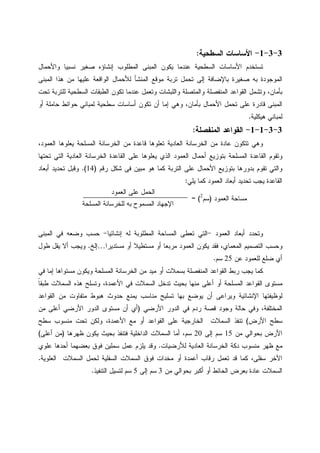 3-3-1-‫ﺍﻝﺴﻁﺤﻴﺔ‬ ‫ﺍﻷﺴﺎﺴﺎﺕ‬:
‫ﻴﻜﻭﻥ‬ ‫ﻋﻨﺩﻤﺎ‬ ‫ﺍﻝﺴﻁﺤﻴﺔ‬ ‫ﺍﻷﺴﺎﺴﺎﺕ‬ ‫ﺘﺴﺘﺨﺩﻡ‬‫ﻭﺍﻷﺤﻤﺎ‬ ‫ﻨﺴﺒﻴﺎ‬ ‫ﺼﻐﻴﺭ‬ ‫ﺇﻨﺸﺎﺅﻩ‬ ‫ﺍﻝﻤﻁﻠﻭﺏ‬ ‫ﺍﻝﻤﺒﻨﻰ‬‫ل‬
‫ﺍﻝﻤﺒﻨﻰ‬ ‫ﻫﺫﺍ‬ ‫ﻤﻥ‬ ‫ﻋﻠﻴﻬﺎ‬ ‫ﺍﻝﻭﺍﻗﻌﺔ‬ ‫ﻝﻸﺤﻤﺎل‬ ‫ﺍﻝﻤﻨﺸﺄ‬ ‫ﻤﻭﻗﻊ‬ ‫ﺘﺭﺒﺔ‬ ‫ﺘﺤﻤل‬ ‫ﺇﻝﻰ‬ ‫ﺒﺎﻹﻀﺎﻓﺔ‬ ‫ﺼﻐﻴﺭﺓ‬ ‫ﺒﻪ‬ ‫ﺍﻝﻤﻭﺠﻭﺩﺓ‬
،‫ﺒﺄﻤﺎﻥ‬‫ﺘﺤﺕ‬ ‫ﻝﻠﺘﺭﺒﺔ‬ ‫ﺍﻝﺴﻁﺤﻴﺔ‬ ‫ﺍﻝﻁﺒﻘﺎﺕ‬ ‫ﺘﻜﻭﻥ‬ ‫ﻋﻨﺩﻤﺎ‬ ‫ﻭﺘﻌﻤل‬ ‫ﻭﺍﻝﻠﺒﺸﺎﺕ‬ ‫ﻭﺍﻝﻤﺘﺼﻠﺔ‬ ‫ﺍﻝﻤﻨﻔﺼﻠﺔ‬ ‫ﺍﻝﻘﻭﺍﻋﺩ‬ ‫ﻭﺘﺸﻤل‬
‫ﺒﺄ‬ ‫ﺍﻷﺤﻤﺎل‬ ‫ﺘﺤﻤل‬ ‫ﻋﻠﻰ‬ ‫ﻗﺎﺩﺭﺓ‬ ‫ﺍﻝﻤﺒﻨﻰ‬‫ﺃﻭ‬ ‫ﺤﺎﻤﻠﺔ‬ ‫ﺤﻭﺍﺌﻁ‬ ‫ﻝﻤﺒﺎﻨﻲ‬ ‫ﺴﻁﺤﻴﺔ‬ ‫ﺃﺴﺎﺴﺎﺕ‬ ‫ﺘﻜﻭﻥ‬ ‫ﺃﻥ‬ ‫ﺇﻤﺎ‬ ‫ﻭﻫﻲ‬ ،‫ﻤﺎﻥ‬
‫ﻫﻴﻜﻠﻴﺔ‬ ‫ﻝﻤﺒﺎﻨﻲ‬.
3-3-1-1-‫ﺍﻝﻤﻨﻔﺼﻠﺔ‬ ‫ﺍﻝﻘﻭﺍﻋﺩ‬:
‫ﺍﻝﻌﻤﻭﺩ‬ ‫ﻴﻌﻠﻭﻫﺎ‬ ‫ﺍﻝﻤﺴﻠﺤﺔ‬ ‫ﺍﻝﺨﺭﺴﺎﻨﺔ‬ ‫ﻤﻥ‬ ‫ﻗﺎﻋﺩﺓ‬ ‫ﺘﻌﻠﻭﻫﺎ‬ ‫ﺍﻝﻌﺎﺩﻴﺔ‬ ‫ﺍﻝﺨﺭﺴﺎﻨﺔ‬ ‫ﻤﻥ‬ ‫ﻋﺎﺩﺓ‬ ‫ﺘﺘﻜﻭﻥ‬ ‫ﻭﻫﻲ‬،
‫ﻭ‬‫ﺍﻝﺨﺭﺴﺎﻨ‬ ‫ﺍﻝﻘﺎﻋﺩﺓ‬ ‫ﻋﻠﻰ‬ ‫ﻴﻌﻠﻭﻫﺎ‬ ‫ﺍﻝﺫﻱ‬ ‫ﺍﻝﻌﻤﻭﺩ‬ ‫ﺃﺤﻤﺎل‬ ‫ﺒﺘﻭﺯﻴﻊ‬ ‫ﺍﻝﻤﺴﻠﺤﺔ‬ ‫ﺍﻝﻘﺎﻋﺩﺓ‬ ‫ﺘﻘﻭﻡ‬‫ﺘﺤﺘﻬﺎ‬ ‫ﺍﻝﺘﻲ‬ ‫ﺍﻝﻌﺎﺩﻴﺔ‬ ‫ﺔ‬
‫ﺍﻝﺘﺭﺒﺔ‬ ‫ﻋﻠﻰ‬ ‫ﺍﻷﺤﻤﺎل‬ ‫ﺒﺘﻭﺯﻴﻊ‬ ‫ﺒﺩﻭﺭﻫﺎ‬ ‫ﺘﻘﻭﻡ‬ ‫ﻭﺍﻝﺘﻲ‬‫ﺭﻗﻡ‬ ‫ﺸﻜل‬ ‫ﻓﻰ‬ ‫ﻤﺒﻴﻥ‬ ‫ﻫﻭ‬ ‫ﻜﻤﺎ‬)14(.‫ﺃﺒﻌﺎﺩ‬ ‫ﺘﺤﺩﻴﺩ‬ ‫ﻭﻗﺒل‬
‫ﻴﻠﻲ‬ ‫ﻜﻤﺎ‬ ‫ﺍﻝﻌﻤﻭﺩ‬ ‫ﺃﺒﻌﺎﺩ‬ ‫ﺘﺤﺩﻴﺩ‬ ‫ﻴﺠﺏ‬ ‫ﺍﻝﻘﺎﻋﺩﺓ‬:
‫ﻭ‬‫ﺍﻝﻌﻤﻭﺩ‬ ‫ﺃﺒﻌﺎﺩ‬ ‫ﺘﺤﺩﺩ‬-‫ﺇﻨﺸﺎﺌﻴﺎ‬ ‫ﻝﻪ‬ ‫ﺍﻝﻤﻁﻠﻭﺒﺔ‬ ‫ﺍﻝﻤﺴﺎﺤﺔ‬ ‫ﺘﻌﻁﻰ‬ ‫ﺍﻝﺘﻲ‬-‫ﺍﻝﻤﺒﻨﻰ‬ ‫ﻓﻲ‬ ‫ﻭﻀﻌﻪ‬ ‫ﺤﺴﺏ‬
‫ﻓﻘ‬ ،‫ﺍﻝﻤﻌﻤﺎﻱ‬ ‫ﺍﻝﺘﺼﻤﻴﻡ‬ ‫ﻭﺤﺴﺏ‬‫ﻤﺴﺘﺩﻴﺭﺍ‬ ‫ﺃﻭ‬ ‫ﻤﺴﺘﻁﻴﻼ‬ ‫ﺃﻭ‬ ‫ﻤﺭﺒﻌﺎ‬ ‫ﺍﻝﻌﻤﻭﺩ‬ ‫ﻴﻜﻭﻥ‬ ‫ﺩ‬…‫ﺇﻝﺦ‬.‫ﻁﻭل‬ ‫ﻴﻘل‬ ‫ﺃﻻ‬ ‫ﻭﻴﺠﺏ‬
‫ﻋﻥ‬ ‫ﻝﻠﻌﻤﻭﺩ‬ ‫ﻀﻠﻊ‬ ‫ﺃﻱ‬25‫ﺴﻡ‬.
‫ﻜﻤﺎ‬‫ﻓﻲ‬ ‫ﺇﻤﺎ‬ ‫ﻤﺴﺘﻭﺍﻫﺎ‬ ‫ﻭﻴﻜﻭﻥ‬ ‫ﺍﻝﻤﺴﻠﺤﺔ‬ ‫ﺍﻝﺨﺭﺴﺎﻨﺔ‬ ‫ﻤﻥ‬ ‫ﻤﻴﺩ‬ ‫ﺃﻭ‬ ‫ﺒﺴﻤﻼﺕ‬ ‫ﺍﻝﻤﻨﻔﺼﻠﺔ‬ ‫ﺍﻝﻘﻭﺍﻋﺩ‬ ‫ﺭﺒﻁ‬ ‫ﻴﺠﺏ‬
‫ﻁ‬ ‫ﺍﻝﺴﻤﻼﺕ‬ ‫ﻫﺫﻩ‬ ‫ﻭﺘﺴﻠﺢ‬ ،‫ﺍﻷﻋﻤﺩﺓ‬ ‫ﻓﻲ‬ ‫ﺍﻝﺴﻤﻼﺕ‬ ‫ﺘﺩﺨل‬ ‫ﺒﺤﻴﺙ‬ ‫ﻤﻨﻬﺎ‬ ‫ﺃﻋﻠﻰ‬ ‫ﺃﻭ‬ ‫ﺍﻝﻤﺴﻠﺤﺔ‬ ‫ﺍﻝﻘﻭﺍﻋﺩ‬ ‫ﻤﺴﺘﻭﻯ‬‫ﹰ‬‫ﺎ‬‫ﺒﻘ‬
‫ﺍﻝﻘﻭﺍﻋﺩ‬ ‫ﻤﻥ‬ ‫ﻤﺘﻔﺎﻭﺕ‬ ‫ﻫﺒﻭﻁ‬ ‫ﺤﺩﻭﺙ‬ ‫ﻴﻤﻨﻊ‬ ‫ﻤﻨﺎﺴﺏ‬ ‫ﺘﺴﻠﻴﺢ‬ ‫ﺒﻬﺎ‬ ‫ﻴﻭﻀﻊ‬ ‫ﺃﻥ‬ ‫ﻭﻴﺭﺍﻋﻰ‬ ‫ﺍﻹﻨﺸﺎﺌﻴﺔ‬ ‫ﻝﻭﻅﻴﻔﺘﻬﺎ‬
‫ﺍﻷﺭﻀﻲ‬ ‫ﺍﻝﺩﻭﺭ‬ ‫ﻓﻲ‬ ‫ﺭﺩﻡ‬ ‫ﻗﺼﺔ‬ ‫ﻭﺠﻭﺩ‬ ‫ﺤﺎﻝﺔ‬ ‫ﻭﻓﻲ‬ ،‫ﺍﻝﻤﺨﺘﻠﻔﺔ‬)‫ﻤﻥ‬ ‫ﺃﻋﻠﻰ‬ ‫ﺍﻷﺭﻀﻲ‬ ‫ﺍﻝﺩﻭﺭ‬ ‫ﻤﺴﺘﻭﻯ‬ ‫ﺃﻥ‬ ‫ﺃﻱ‬
‫ﺍﻷﺭﺽ‬ ‫ﺴﻁﺢ‬(‫ﺴﻁﺢ‬ ‫ﻤﻨﺴﻭﺏ‬ ‫ﺘﺤﺕ‬ ‫ﻭﻝﻜﻥ‬ ،‫ﺍﻷﻋﻤﺩﺓ‬ ‫ﻤﻊ‬ ‫ﺃﻭ‬ ‫ﺍﻝﻘﻭﺍﻋﺩ‬ ‫ﻋﻠﻰ‬ ‫ﺍﻝﺨﺎﺭﺠﻴﺔ‬ ‫ﺍﻝﺴﻤﻼﺕ‬ ‫ﺘﻨﻔﺫ‬
‫ﺍﻷﺭﺽ‬‫ﻤﻥ‬ ‫ﺒﺤﻭﺍﻝﻲ‬15‫ﺇﻝﻰ‬ ‫ﺴﻡ‬20‫ﻅﻬﺭﻫﺎ‬ ‫ﻴﻜﻭﻥ‬ ‫ﺒﺤﻴﺙ‬ ‫ﻓﺘﻨﻔﺫ‬ ‫ﺍﻝﺩﺍﺨﻠﻴﺔ‬ ‫ﺍﻝﺴﻤﻼﺕ‬ ‫ﺃﻤﺎ‬ ،‫ﺴﻡ‬)‫ﺃﻋﻠﻰ‬ ‫ﻤﻥ‬(
‫ﻝﻸﺭﻀﻴﺎﺕ‬ ‫ﺍﻝﻌﺎﺩﻴﺔ‬ ‫ﺍﻝﺨﺭﺴﺎﻨﺔ‬ ‫ﺩﻜﺔ‬ ‫ﻤﻨﺴﻭﺏ‬ ‫ﻅﻬﺭ‬ ‫ﻤﻊ‬.‫ﻋﻠﻭﻱ‬ ‫ﺃﺤﺩﻫﺎ‬ ‫ﺒﻌﻀﻬﻤﺎ‬ ‫ﻓﻭﻕ‬ ‫ﺴﻤﻠﻴﻥ‬ ‫ﻋﻤل‬ ‫ﻴﻠﺯﻡ‬ ‫ﻭﻗﺩ‬
‫ﺍﻝﻌﻠﻭﻴﺔ‬ ‫ﺍﻝﺴﻤﻼﺕ‬ ‫ﻝﺤﻤل‬ ‫ﺍﻝﺴﻔﻠﻴﺔ‬ ‫ﺍﻝﺴﻤﻼﺕ‬ ‫ﻓﻭﻕ‬ ‫ﻤﺨﺩﺍﺕ‬ ‫ﺃﻭ‬ ‫ﺃﻋﻤﺩﺓ‬ ‫ﺭﻗﺎﺏ‬ ‫ﺘﻌﻤل‬ ‫ﻗﺩ‬ ‫ﻜﻤﺎ‬ ،‫ﺴﻔﻠﻰ‬ ‫ﺍﻵﺨﺭ‬.
‫ﺍﻝﺴﻤ‬‫ﻤﻥ‬ ‫ﺒﺤﻭﺍﻝﻲ‬ ‫ﺃﻜﺒﺭ‬ ‫ﺃﻭ‬ ‫ﺍﻝﺤﺎﺌﻁ‬ ‫ﺒﻌﺭﺽ‬ ‫ﻋﺎﺩﺓ‬ ‫ﻼﺕ‬3‫ﺇﻝﻰ‬ ‫ﺴﻡ‬5‫ﺍﻝﺘﻨﻔﻴﺫ‬ ‫ﻝﺘﺴﻴل‬ ‫ﺴﻡ‬.
‫ﺍﻝﻌﻤﻭﺩ‬ ‫ﻤﺴﺎﺤﺔ‬)‫ﺴﻡ‬2
= (
‫ﺍﻝﻌﻤﻭﺩ‬ ‫ﻋﻠﻰ‬ ‫ﺍﻝﺤﻤل‬
‫ﺍﻝﻤﺴﻠﺤﺔ‬ ‫ﻝﻠﺨﺭﺴﺎﻨﺔ‬ ‫ﺒﻪ‬ ‫ﺍﻝﻤﺴﻤﻭﺡ‬ ‫ﺍﻹﺠﻬﺎﺩ‬
 