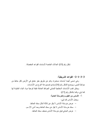 ‫ﺭﻗﻡ‬ ‫ﺸﻜل‬)15:(‫ﺍﻝﻤﻨﻔﺼﻠﺔ‬ ‫ﺍﻝﻘﻭﺍﻋﺩ‬ ‫ﻷﺴﺎﺴﺎﺕ‬ ‫ﺍﻝﺨﺎﺼﺔ‬ ‫ﺍﻝﺤﺎﻻﺕ‬.
3-3-1-2-‫ﺍﻝﺸﺭﻴ‬ ‫ﺍﻝﻘﻭﺍﻋﺩ‬‫ﻁﻴﺔ‬:
‫ﻤﻥ‬ ‫ﺤﺎﺌﻁ‬ ‫ﻝﻜل‬ ‫ﺍﻷﺭﺽ‬ ‫ﻓﻲ‬ ‫ﺨﻨﺩﻕ‬ ‫ﺤﻔﺭ‬ ‫ﻁﺭﻴﻕ‬ ‫ﻋﻥ‬ ‫ﻭﺘﺘﻡ‬ ،‫ﻤﺴﺘﻤﺭﺓ‬ ‫ﺃﺴﺎﺴﺎﺕ‬ ‫ﺃﻴﻀﺎ‬ ‫ﺘﺴﻤﻰ‬ ‫ﻭﻫﻲ‬
‫ﺭﻗﻡ‬ ‫ﺍﻝﺸﻜل‬ ‫ﻭﻴﻭﻀﺢ‬ ،‫ﺍﻝﻤﺒﻨﻰ‬ ‫ﺤﻭﺍﺌﻁ‬)16(‫ﺍﻷﺴﺎﺴﺎﺕ‬ ‫ﻤﻥ‬ ‫ﺍﻝﻨﻭﻉ‬ ‫ﻫﺫﺍ‬ ‫ﺘﺼﻤﻴﻡ‬ ‫ﻤﺒﺎﺩﺉ‬.
‫ﻝﻬﺎ‬ ‫ﺍﻝﻤﻜﻭﻨﺔ‬ ‫ﺍﻝﺒﻨﺎﺀ‬ ‫ﻤﻭﺍﺩ‬ ‫ﻝﻨﻭﻋﻴﺔ‬ ‫ﻁﺒﻘﺎ‬ ‫ﺍﻝﺤﺎﻤﻠﺔ‬ ‫ﺍﻝﺤﻭﺍﺌﻁ‬ ‫ﻝﻠﻤﺒﺎﻨﻲ‬ ‫ﺍﻝﺴﻁﺤﻴﺔ‬ ‫ﺍﻷﺴﺎﺴﺎﺕ‬ ‫ﺘﻘﺴﻡ‬ ‫ﻭﻴﻤﻜﻥ‬
‫ﺒﺎﻝﺸﻜل‬ ‫ﻭﻜﻤﺎ‬ ،‫ﻴﻠﻲ‬ ‫ﻜﻤﺎ‬‫ﺭﻗﻡ‬)17:(
‫ﺃ‬-‫ﺍﻝﻌﺎﺩﻴﺔ‬ ‫ﻭﺍﻝﺨﺭﺴﺎﻨﺔ‬ ‫ﺍﻝﻁﻭﺏ‬ ‫ﻤﻥ‬ ‫ﺍﻷﺴﺎﺱ‬:
‫ﻴﻠﻲ‬ ‫ﻜﻤﺎ‬ ‫ﺍﻷﺴﺎﺱ‬ ‫ﻭﻴﻌﻤل‬:
−‫ﺍﻝﺤﺎﺌﻁ‬ ‫ﺴﻤﻙ‬ ‫ﺃﻤﺜﺎل‬ ‫ﺜﻼﺜﺔ‬ ‫ﻋﻥ‬ ‫ﻴﻘل‬ ‫ﻻ‬ ‫ﺍﻷﺴﺎﺱ‬ ‫ﺨﺭﺴﺎﻨﺔ‬ ‫ﻋﺭﺽ‬.
−‫ﺃﺩﻨﻰ‬ ‫ﻭﺒﺤﺩ‬ ‫ﺍﻝﺤﺎﺌﻁ‬ ‫ﺴﻤﻙ‬ ‫ﻋﻥ‬ ‫ﻴﻘل‬ ‫ﻻ‬ ‫ﺍﻷﺴﺎﺱ‬ ‫ﺨﺭﺴﺎﻨﺔ‬ ‫ﺴﻤﻙ‬25‫ﺴﻡ‬.
−‫ﺍﻝﺤﺎﺌﻁ‬ ‫ﺴﻤﻙ‬ ‫ﻀﻌﻑ‬ ‫ﺍﻷﺴﺎﺱ‬ ‫ﺨﺭﺴﺎﻨﺔ‬ ‫ﻓﻭﻕ‬ ‫ﺍﻝﻤﺒﺎﻨﻲ‬ ‫ﻋﺭﺽ‬.
 