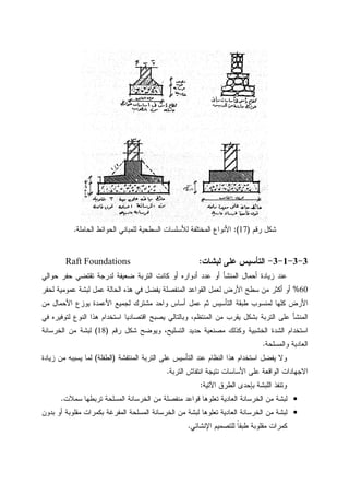 ‫ﺭﻗﻡ‬ ‫ﺸﻜل‬)17:(‫ﺍﻝﺤﺎﻤﻠﺔ‬ ‫ﺍﻝﺤﻭﺍﺌﻁ‬ ‫ﻝﻠﻤﺒﺎﻨﻲ‬ ‫ﺍﻝﺴﻁﺤﻴﺔ‬ ‫ﻝﻸﺴﻠﺴﺎﺕ‬ ‫ﺍﻝﻤﺨﺘﻠﻔﺔ‬ ‫ﺍﻷﻨﻭﺍﻉ‬.
3-3-1-3-‫ﻝﺒﺸﺎﺕ‬ ‫ﻋﻠﻰ‬ ‫ﺍﻝﺘﺄﺴﻴﺱ‬:Raft Foundations
‫ﻀﻌﻴﻔﺔ‬ ‫ﺍﻝﺘﺭﺒﺔ‬ ‫ﻜﺎﻨﺕ‬ ‫ﺃﻭ‬ ‫ﺃﺩﻭﺍﺭﻩ‬ ‫ﻋﺩﺩ‬ ‫ﺃﻭ‬ ‫ﺍﻝﻤﻨﺸﺄ‬ ‫ﺃﺤﻤﺎل‬ ‫ﺯﻴﺎﺩﺓ‬ ‫ﻋﻨﺩ‬‫ﺤﻭﺍﻝﻲ‬ ‫ﺤﻔﺭ‬ ‫ﺘﻘﺘﻀﻲ‬ ‫ﻝﺩﺭﺠﺔ‬
60%‫ﻝﺤﻔﺭ‬ ‫ﻋﻤﻭﻤﻴﺔ‬ ‫ﻝﺒﺸﺔ‬ ‫ﻋﻤل‬ ‫ﺍﻝﺤﺎﻝﺔ‬ ‫ﻫﺫﻩ‬ ‫ﻓﻲ‬ ‫ﻴﻔﻀل‬ ‫ﺍﻝﻤﻨﻔﺼﻠﺔ‬ ‫ﺍﻝﻘﻭﺍﻋﺩ‬ ‫ﻝﻌﻤل‬ ‫ﺍﻷﺭﺽ‬ ‫ﺴﻁﺢ‬ ‫ﻤﻥ‬ ‫ﺃﻜﺜﺭ‬ ‫ﺃﻭ‬
‫ﻤﻥ‬ ‫ﺍﻷﺤﻤﺎل‬ ‫ﻴﻭﺯﻉ‬ ‫ﺍﻷﻋﻤﺩﺓ‬ ‫ﻝﺠﻤﻴﻊ‬ ‫ﻤﺸﺘﺭﻙ‬ ‫ﻭﺍﺤﺩ‬ ‫ﺃﺴﺎﺱ‬ ‫ﻋﻤل‬ ‫ﺜﻡ‬ ‫ﺍﻝﺘﺄﺴﻴﺱ‬ ‫ﻁﺒﻘﺔ‬ ‫ﻝﻤﻨﺴﻭﺏ‬ ‫ﻜﻠﻬﺎ‬ ‫ﺍﻷﺭﺽ‬
‫ﺍﻝﻤﻨﺘﻅﻡ‬ ‫ﻤﻥ‬ ‫ﻴﻘﺭﺏ‬ ‫ﺒﺸﻜل‬ ‫ﺍﻝﺘﺭﺒﺔ‬ ‫ﻋﻠﻰ‬ ‫ﺍﻝﻤﻨﺸﺄ‬‫ﺍﻗﺘﺼﺎﺩﻴﺎ‬ ‫ﻴﺼﺒﺢ‬ ‫ﻭﺒﺎﻝﺘﺎﻝﻲ‬ ،‫ﻓﻲ‬ ‫ﻝﺘﻭﻓﻴﺭﻩ‬ ‫ﺍﻝﻨﻭﻉ‬ ‫ﻫﺫﺍ‬ ‫ﺍﺴﺘﺨﺩﺍﻡ‬
‫ﺭﻗﻡ‬ ‫ﺸﻜل‬ ‫ﻭﻴﻭﻀﺢ‬ ،‫ﺍﻝﺘﺴﻠﻴﺢ‬ ‫ﺤﺩﻴﺩ‬ ‫ﻤﺼﻨﻌﻴﺔ‬ ‫ﻭﻜﺫﻝﻙ‬ ‫ﺍﻝﺨﺸﺒﻴﺔ‬ ‫ﺍﻝﺸﺩﺓ‬ ‫ﺍﺴﺘﺨﺩﺍﻡ‬)18(‫ﺍﻝﺨﺭﺴﺎﻨﺔ‬ ‫ﻤﻥ‬ ‫ﻝﺒﺸﺔ‬
‫ﻭﺍﻝﻤﺴﻠﺤﺔ‬ ‫ﺍﻝﻌﺎﺩﻴﺔ‬.
‫ﺍﻝﻤﻨﺘﻔﺸﺔ‬ ‫ﺍﻝﺘﺭﺒﺔ‬ ‫ﻋﻠﻰ‬ ‫ﺍﻝﺘﺄﺴﻴﺱ‬ ‫ﻋﻨﺩ‬ ‫ﺍﻝﻨﻅﺎﻡ‬ ‫ﻫﺫﺍ‬ ‫ﺍﺴﺘﺨﺩﺍﻡ‬ ‫ﻴﻔﻀل‬ ‫ﻭﻻ‬)‫ﺍﻝﻁﻔﻠﺔ‬(‫ﺯﻴﺎﺩﺓ‬ ‫ﻤﻥ‬ ‫ﻴﺴﺒﺒﻪ‬ ‫ﻝﻤﺎ‬
‫ﻨﺘﻴﺠ‬ ‫ﺍﻷﺴﺎﺴﺎﺕ‬ ‫ﻋﻠﻰ‬ ‫ﺍﻝﻭﺍﻗﻌﺔ‬ ‫ﺍﻻﺠﻬﺎﺩﺍﺕ‬‫ﺍﻝﺘﺭﺒﺔ‬ ‫ﺍﻨﺘﻔﺎﺵ‬ ‫ﺔ‬.
‫ﺍﻵﺘﻴﺔ‬ ‫ﺍﻝﻁﺭﻕ‬ ‫ﺒﺈﺤﺩﻯ‬ ‫ﺍﻝﻠﺒﺸﺔ‬ ‫ﻭﺘﻨﻔﺫ‬:
•‫ﺴﻤﻼﺕ‬ ‫ﺘﺭﺒﻁﻬﺎ‬ ‫ﺍﻝﻤﺴﻠﺤﺔ‬ ‫ﺍﻝﺨﺭﺴﺎﻨﺔ‬ ‫ﻤﻥ‬ ‫ﻤﻨﻔﺼﻠﺔ‬ ‫ﻗﻭﺍﻋﺩ‬ ‫ﺘﻌﻠﻭﻫﺎ‬ ‫ﺍﻝﻌﺎﺩﻴﺔ‬ ‫ﺍﻝﺨﺭﺴﺎﻨﺔ‬ ‫ﻤﻥ‬ ‫ﻝﺒﺸﺔ‬.
•‫ﺒﺩﻭﻥ‬ ‫ﺃﻭ‬ ‫ﻤﻘﻠﻭﺒﺔ‬ ‫ﺒﻜﻤﺭﺍﺕ‬ ‫ﺍﻝﻤﻔﺭﻏﺔ‬ ‫ﺍﻝﻤﺴﻠﺤﺔ‬ ‫ﺍﻝﺨﺭﺴﺎﻨﺔ‬ ‫ﻤﻥ‬ ‫ﻝﺒﺸﺔ‬ ‫ﺘﻌﻠﻭﻫﺎ‬ ‫ﺍﻝﻌﺎﺩﻴﺔ‬ ‫ﺍﻝﺨﺭﺴﺎﻨﺔ‬ ‫ﻤﻥ‬ ‫ﻝﺒﺸﺔ‬
‫ﺍﻹﻨﺸﺎﺌﻲ‬ ‫ﻝﻠﺘﺼﻤﻴﻡ‬ ‫ﹰ‬‫ﺎ‬‫ﻁﺒﻘ‬ ‫ﻤﻘﻠﻭﺒﺔ‬ ‫ﻜﻤﺭﺍﺕ‬.
 