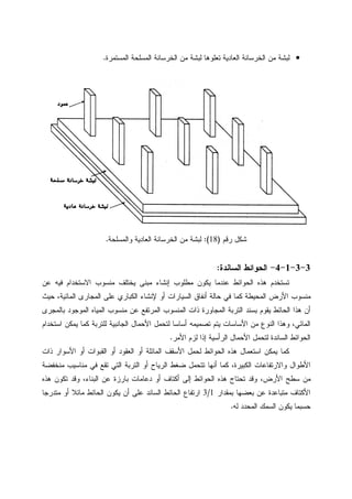 •‫ﻝﺒﺸ‬‫ﺍﻝﻤﺴﺘﻤﺭﺓ‬ ‫ﺍﻝﻤﺴﻠﺤﺔ‬ ‫ﺍﻝﺨﺭﺴﺎﻨﺔ‬ ‫ﻤﻥ‬ ‫ﻝﺒﺸﺔ‬ ‫ﺘﻌﻠﻭﻫﺎ‬ ‫ﺍﻝﻌﺎﺩﻴﺔ‬ ‫ﺍﻝﺨﺭﺴﺎﻨﺔ‬ ‫ﻤﻥ‬ ‫ﺔ‬.
‫ﺭﻗﻡ‬ ‫ﺸﻜل‬)18:(‫ﻭﺍﻝﻤﺴﻠﺤﺔ‬ ‫ﺍﻝﻌﺎﺩﻴﺔ‬ ‫ﺍﻝﺨﺭﺴﺎﻨﺔ‬ ‫ﻤﻥ‬ ‫ﻝﺒﺸﺔ‬.
3-3-1-4-‫ﺍﻝﺴﺎﻨﺩﺓ‬ ‫ﺍﻝﺤﻭﺍﺌﻁ‬:
‫ﻋﻥ‬ ‫ﻓﻴﻪ‬ ‫ﺍﻻﺴﺘﺨﺩﺍﻡ‬ ‫ﻤﻨﺴﻭﺏ‬ ‫ﻴﺨﺘﻠﻑ‬ ‫ﻤﺒﻨﻰ‬ ‫ﺇﻨﺸﺎﺀ‬ ‫ﻤﻁﻠﻭﺏ‬ ‫ﻴﻜﻭﻥ‬ ‫ﻋﻨﺩﻤﺎ‬ ‫ﺍﻝﺤﻭﺍﺌﻁ‬ ‫ﻫﺫﻩ‬ ‫ﺘﺴﺘﺨﺩﻡ‬
‫ﺍﻷﺭﺽ‬ ‫ﻤﻨﺴﻭﺏ‬‫ﺤﻴﺙ‬ ،‫ﺍﻝﻤﺎﺌﻴﺔ‬ ‫ﺍﻝﻤﺠﺎﺭﻯ‬ ‫ﻋﻠﻰ‬ ‫ﺍﻝﻜﺒﺎﺭﻱ‬ ‫ﻹﻨﺸﺎﺀ‬ ‫ﺃﻭ‬ ‫ﺍﻝﺴﻴﺎﺭﺍﺕ‬ ‫ﺃﻨﻔﺎﻕ‬ ‫ﺤﺎﻝﺔ‬ ‫ﻓﻲ‬ ‫ﻜﻤﺎ‬ ‫ﺍﻝﻤﺤﻴﻁﺔ‬
‫ﺒﺎﻝﻤﺠﺭﻯ‬ ‫ﺍﻝﻤﻭﺠﻭﺩ‬ ‫ﺍﻝﻤﻴﺎﻩ‬ ‫ﻤﻨﺴﻭﺏ‬ ‫ﻋﻥ‬ ‫ﺍﻝﻤﺭﺘﻔﻊ‬ ‫ﺍﻝﻤﻨﺴﻭﺏ‬ ‫ﺫﺍﺕ‬ ‫ﺍﻝﻤﺠﺎﻭﺭﺓ‬ ‫ﺍﻝﺘﺭﺒﺔ‬ ‫ﺒﺴﻨﺩ‬ ‫ﻴﻘﻭﻡ‬ ‫ﺍﻝﺤﺎﺌﻁ‬ ‫ﻫﺫﺍ‬ ‫ﺃﻥ‬
‫ﻴﻤﻜ‬ ‫ﻜﻤﺎ‬ ‫ﻝﻠﺘﺭﺒﺔ‬ ‫ﺍﻝﺠﺎﻨﺒﻴﺔ‬ ‫ﺍﻷﺤﻤﺎل‬ ‫ﻝﺘﺤﻤل‬ ‫ﺃﺴﺎﺴﺎ‬ ‫ﺘﺼﻤﻴﻤﻪ‬ ‫ﻴﺘﻡ‬ ‫ﺍﻷﺴﺎﺴﺎﺕ‬ ‫ﻤﻥ‬ ‫ﺍﻝﻨﻭﻉ‬ ‫ﻭﻫﺫﺍ‬ ،‫ﺍﻝﻤﺎﺌﻲ‬‫ﺍﺴﺘﺨﺩﺍﻡ‬ ‫ﻥ‬
‫ﺍﻷﻤﺭ‬ ‫ﻝﺯﻡ‬ ‫ﺇﺫﺍ‬ ‫ﺍﻝﺭﺃﺴﻴﺔ‬ ‫ﺍﻷﺤﻤﺎل‬ ‫ﻝﺘﺤﻤل‬ ‫ﺍﻝﺴﺎﻨﺩﺓ‬ ‫ﺍﻝﺤﻭﺍﺌﻁ‬.
‫ﺫﺍﺕ‬ ‫ﺍﻷﺴﻭﺍﺭ‬ ‫ﺃﻭ‬ ‫ﺍﻝﻘﺒﻭﺍﺕ‬ ‫ﺃﻭ‬ ‫ﺍﻝﻌﻘﻭﺩ‬ ‫ﺃﻭ‬ ‫ﺍﻝﻤﺎﺌﻠﺔ‬ ‫ﺍﻷﺴﻘﻑ‬ ‫ﻝﺤﻤل‬ ‫ﺍﻝﺤﻭﺍﺌﻁ‬ ‫ﻫﺫﻩ‬ ‫ﺍﺴﺘﻌﻤﺎل‬ ‫ﻴﻤﻜﻥ‬ ‫ﻜﻤﺎ‬
‫ﻤﻨﺨﻔﻀﺔ‬ ‫ﻤﻨﺎﺴﻴﺏ‬ ‫ﻓﻲ‬ ‫ﺘﻘﻊ‬ ‫ﺍﻝﺘﻲ‬ ‫ﺍﻝﺘﺭﺒﺔ‬ ‫ﺃﻭ‬ ‫ﺍﻝﺭﻴﺎﺡ‬ ‫ﻀﻐﻁ‬ ‫ﺘﺘﺤﻤل‬ ‫ﺃﻨﻬﺎ‬ ‫ﻜﻤﺎ‬ ،‫ﺍﻝﻜﺒﻴﺭﺓ‬ ‫ﻭﺍﻻﺭﺘﻔﺎﻋﺎﺕ‬ ‫ﺍﻷﻁﻭﺍل‬
‫ﻭﻗ‬ ،‫ﺍﻷﺭﺽ‬ ‫ﺴﻁﺢ‬ ‫ﻤﻥ‬‫ﻫﺫﻩ‬ ‫ﺘﻜﻭﻥ‬ ‫ﻭﻗﺩ‬ ،‫ﺍﻝﺒﻨﺎﺀ‬ ‫ﻋﻥ‬ ‫ﺒﺎﺭﺯﺓ‬ ‫ﺩﻋﺎﻤﺎﺕ‬ ‫ﺃﻭ‬ ‫ﺃﻜﺘﺎﻑ‬ ‫ﺇﻝﻰ‬ ‫ﺍﻝﺤﻭﺍﺌﻁ‬ ‫ﻫﺫﻩ‬ ‫ﺘﺤﺘﺎﺝ‬ ‫ﺩ‬
‫ﺒﻤﻘﺩﺍﺭ‬ ‫ﺒﻌﻀﻬﺎ‬ ‫ﻋﻥ‬ ‫ﻤﺘﺒﺎﻋﺩﺓ‬ ‫ﺍﻷﻜﺘﺎﻑ‬1/3‫ﻤﺘﺩﺭﺠﺎ‬ ‫ﺃﻭ‬ ‫ﻤﺎﺌﻼ‬ ‫ﺍﻝﺤﺎﺌﻁ‬ ‫ﻴﻜﻭﻥ‬ ‫ﺃﻥ‬ ‫ﻋﻠﻰ‬ ‫ﺍﻝﺴﺎﻨﺩ‬ ‫ﺍﻝﺤﺎﺌﻁ‬ ‫ﺍﺭﺘﻔﺎﻉ‬
‫ﻝﻪ‬ ‫ﺍﻝﻤﺤﺩﺩ‬ ‫ﺍﻝﺴﻤﻙ‬ ‫ﻴﻜﻭﻥ‬ ‫ﺤﺴﺒﻤﺎ‬.
 
