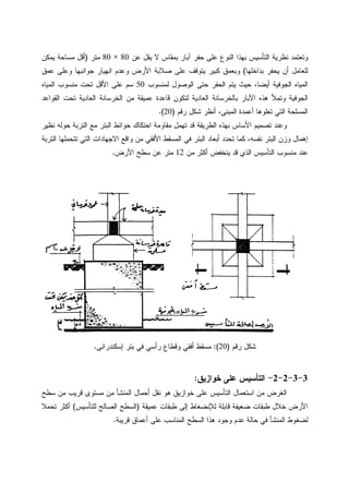 ‫ﻋﻥ‬ ‫ﻴﻘل‬ ‫ﻻ‬ ‫ﺒﻤﻘﺎﺱ‬ ‫ﺁﺒﺎﺭ‬ ‫ﺤﻔﺭ‬ ‫ﻋﻠﻰ‬ ‫ﺍﻝﻨﻭﻉ‬ ‫ﺒﻬﺫﺍ‬ ‫ﺍﻝﺘﺄﺴﻴﺱ‬ ‫ﻨﻅﺭﻴﺔ‬ ‫ﻭﺘﻌﺘﻤﺩ‬80×80‫ﻤﺘﺭ‬)‫ﻤﺴﺎﺤﺔ‬ ‫ﺃﻗل‬‫ﻴﻤﻜﻥ‬
‫ﺒﺩﺍﺨﻠﻬﺎ‬ ‫ﻴﺤﻔﺭ‬ ‫ﺃﻥ‬ ‫ﻝﻠﻌﺎﻤل‬(‫ﻋﻤﻕ‬ ‫ﻭﻋﻠﻰ‬ ‫ﺠﻭﺍﻨﺒﻬﺎ‬ ‫ﺍﻨﻬﻴﺎﺭ‬ ‫ﻭﻋﺩﻡ‬ ‫ﺍﻷﺭﺽ‬ ‫ﺼﻼﺒﺔ‬ ‫ﻋﻠﻰ‬ ‫ﻴﺘﻭﻗﻑ‬ ‫ﻜﺒﻴﺭ‬ ‫ﻭﺒﻌﻤﻕ‬
‫ﻝﻤﻨﺴﻭﺏ‬ ‫ﺍﻝﻭﺼﻭل‬ ‫ﺤﺘﻰ‬ ‫ﺍﻝﺤﻔﺭ‬ ‫ﻴﺘﻡ‬ ‫ﺤﻴﺙ‬ ،‫ﺃﻴﻀﺎ‬ ‫ﺍﻝﺠﻭﻓﻴﺔ‬ ‫ﺍﻝﻤﻴﺎﻩ‬50‫ﺍﻝﻤﻴﺎﻩ‬ ‫ﻤﻨﺴﻭﺏ‬ ‫ﺘﺤﺕ‬ ‫ﺍﻷﻗل‬ ‫ﻋﻠﻰ‬ ‫ﺴﻡ‬
‫ﺍﻝﻌﺎﺩ‬ ‫ﺍﻝﺨﺭﺴﺎﻨﺔ‬ ‫ﻤﻥ‬ ‫ﻋﻤﻴﻘﺔ‬ ‫ﻗﺎﻋﺩﺓ‬ ‫ﻝﺘﻜﻭﻥ‬ ‫ﺍﻝﻌﺎﺩﻴﺔ‬ ‫ﺒﺎﻝﺨﺭﺴﺎﻨﺔ‬ ‫ﺍﻵﺒﺎﺭ‬ ‫ﻫﺫﻩ‬ ‫ﻭﺘﻤﻸ‬ ‫ﺍﻝﺠﻭﻓﻴﺔ‬‫ﺍﻝﻘﻭﺍﻋﺩ‬ ‫ﺘﺤﺕ‬ ‫ﻴﺔ‬
‫ﺭﻗﻡ‬ ‫ﺸﻜل‬ ‫ﺃﻨﻅﺭ‬ ،‫ﺍﻝﻤﺒﻨﻰ‬ ‫ﺃﻋﻤﺩﺓ‬ ‫ﺘﻌﻠﻭﻫﺎ‬ ‫ﺍﻝﺘﻲ‬ ‫ﺍﻝﻤﺴﻠﺤﺔ‬)20.(
‫ﻨﻅﻴﺭ‬ ‫ﺤﻭﻝﻪ‬ ‫ﺍﻝﺘﺭﺒﺔ‬ ‫ﻤﻊ‬ ‫ﺍﻝﺒﺌﺭ‬ ‫ﺤﻭﺍﺌﻁ‬ ‫ﺍﺤﺘﻜﺎﻙ‬ ‫ﻤﻘﺎﻭﻤﺔ‬ ‫ﺘﻬﻤل‬ ‫ﻗﺩ‬ ‫ﺍﻝﻁﺭﻴﻘﺔ‬ ‫ﺒﻬﺫﻩ‬ ‫ﺍﻷﺴﺎﺱ‬ ‫ﺘﺼﻤﻴﻡ‬ ‫ﻭﻋﻨﺩ‬
‫ﺍﻝﺘﺭﺒﺔ‬ ‫ﺘﺘﺤﻤﻠﻬﺎ‬ ‫ﺍﻝﺘﻲ‬ ‫ﺍﻻﺠﻬﺎﺩﺍﺕ‬ ‫ﻭﺍﻗﻊ‬ ‫ﻤﻥ‬ ‫ﺍﻷﻓﻘﻲ‬ ‫ﺍﻝﻤﺴﻘﻁ‬ ‫ﻓﻲ‬ ‫ﺍﻝﺒﺌﺭ‬ ‫ﺃﺒﻌﺎﺩ‬ ‫ﺘﺤﺩﺩ‬ ‫ﻜﻤﺎ‬ ،‫ﻨﻔﺴﻪ‬ ‫ﺍﻝﺒﺌﺭ‬ ‫ﻭﺯﻥ‬ ‫ﺇﻫﻤﺎل‬
‫ﻋﻨﺩ‬‫ﻤﻥ‬ ‫ﺃﻜﺜﺭ‬ ‫ﻴﻨﺨﻔﺽ‬ ‫ﻗﺩ‬ ‫ﺍﻝﺫﻱ‬ ‫ﺍﻝﺘﺄﺴﻴﺱ‬ ‫ﻤﻨﺴﻭﺏ‬12‫ﺍﻷﺭﺽ‬ ‫ﺴﻁﺢ‬ ‫ﻋﻥ‬ ‫ﻤﺘﺭ‬.
‫ﺭﻗﻡ‬ ‫ﺸﻜل‬)20(:‫ﺃﻓﻘﻲ‬ ‫ﻤﺴﻘﻁ‬‫ﻭ‬‫ﺭﺃﺴﻲ‬ ‫ﻗﻁﺎﻉ‬‫ﺇﺴﻜﻨﺩﺭﺍﻨﻰ‬ ‫ﺒﺌﺭ‬ ‫ﻓﻲ‬.
3-3-2-2-‫ﺨﻭﺍﺯﻴﻕ‬ ‫ﻋﻠﻰ‬ ‫ﺍﻝﺘﺄﺴﻴﺱ‬:
‫ﺴﻁﺢ‬ ‫ﻤﻥ‬ ‫ﻗﺭﻴﺏ‬ ‫ﻤﺴﺘﻭﻯ‬ ‫ﻤﻥ‬ ‫ﺍﻝﻤﻨﺸﺄ‬ ‫ﺃﺤﻤﺎل‬ ‫ﻨﻘل‬ ‫ﻫﻭ‬ ‫ﺨﻭﺍﺯﻴﻕ‬ ‫ﻋﻠﻰ‬ ‫ﺍﻝﺘﺄﺴﻴﺱ‬ ‫ﺍﺴﺘﻌﻤﺎل‬ ‫ﻤﻥ‬ ‫ﺍﻝﻐﺭﺽ‬
‫ﻝﻺﻨ‬ ‫ﻗﺎﺒﻠﺔ‬ ‫ﻀﻌﻴﻔﺔ‬ ‫ﻁﺒﻘﺎﺕ‬ ‫ﺨﻼل‬ ‫ﺍﻷﺭﺽ‬‫ﻋﻤﻴﻘﺔ‬ ‫ﻁﺒﻘﺎﺕ‬ ‫ﺇﻝﻰ‬ ‫ﻀﻐﺎﻁ‬)‫ﻝﻠﺘﺄﺴﻴﺱ‬ ‫ﺍﻝﺼﺎﻝﺢ‬ ‫ﺍﻝﺴﻁﺢ‬(‫ﺘﺤﻤﻼ‬ ‫ﺃﻜﺜﺭ‬
‫ﻗﺭﻴﺒﺔ‬ ‫ﺃﻋﻤﺎﻕ‬ ‫ﻋﻠﻰ‬ ‫ﺍﻝﻤﻨﺎﺴﺏ‬ ‫ﺍﻝﺴﻁﺢ‬ ‫ﻫﺫﺍ‬ ‫ﻭﺠﻭﺩ‬ ‫ﻋﺩﻡ‬ ‫ﺤﺎﻝﺔ‬ ‫ﻓﻲ‬ ‫ﺍﻝﻤﻨﺸﺄ‬ ‫ﻝﻀﻐﻭﻁ‬.
 