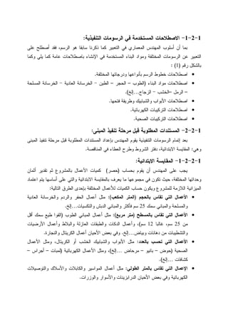 1-2-1-‫ﺍﻝﺘﻨﻔﻴﺫﻴﺔ‬ ‫ﺍﻝﺭﺴﻭﻤﺎﺕ‬ ‫ﻓﻲ‬ ‫ﺍﻝﻤﺴﺘﺨﺩﻤﺔ‬ ‫ﺍﻻﺼﻁﻼﺤﺎﺕ‬:
‫ﻋﻠﻰ‬ ‫ﺃﺼﻁﻠﺢ‬ ‫ﻓﻘﺩ‬ ،‫ﺍﻝﺭﺴﻡ‬ ‫ﻫﻭ‬ ‫ﺴﺎﺒﻘﺎ‬ ‫ﺫﻜﺭﻨﺎ‬ ‫ﻜﻤﺎ‬ ‫ﺍﻝﺘﻌﺒﻴﺭ‬ ‫ﻓﻲ‬ ‫ﺍﻝﻤﻌﻤﺎﺭﻱ‬ ‫ﺍﻝﻤﻬﻨﺩﺱ‬ ‫ﺃﺴﻠﻭﺏ‬ ‫ﺃﻥ‬ ‫ﺒﻤﺎ‬
‫ﻭﻤﻭ‬ ‫ﺍﻝﻤﺨﺘﻠﻔﺔ‬ ‫ﺍﻝﺭﺴﻭﻤﺎﺕ‬ ‫ﻋﻥ‬ ‫ﺍﻝﺘﻌﺒﻴﺭ‬‫ﻭﻜﻤﺎ‬ ‫ﻴﻠﻲ‬ ‫ﻜﻤﺎ‬ ‫ﻋﺎﻤﺔ‬ ‫ﺒﺎﺼﻁﻼﺤﺎﺕ‬ ‫ﺍﻹﻨﺸﺎﺀ‬ ‫ﻓﻲ‬ ‫ﺍﻝﻤﺴﺘﺨﺩﻤﺔ‬ ‫ﺍﻝﺒﻨﺎﺀ‬ ‫ﺍﺩ‬
‫ﺭﻗﻡ‬ ‫ﺒﺎﻝﺸﻜل‬)1: (
•‫ﺍﻝﻤﺨﺘﻠﻔﺔ‬ ‫ﻭﺩﺭﺠﺎﺘﻬﺎ‬ ‫ﺒﺄﻨﻭﺍﻋﻬﺎ‬ ‫ﺍﻝﺭﺴﻡ‬ ‫ﺨﻁﻭﻁ‬ ‫ﺍﺼﻁﻼﺤﺎﺕ‬.
•‫ﺍﻝﺒﻨﺎﺀ‬ ‫ﻤﻭﺍﺩ‬ ‫ﺍﺼﻁﻼﺤﺎﺕ‬)‫ﺍﻝﻁﻭﺏ‬–‫ﺍﻝﺤﺠﺭ‬–‫ﺍﻝﻁﻴﻥ‬-‫ﺍﻝﻌﺎﺩﻴﺔ‬ ‫ﺍﻝﺨﺭﺴﺎﻨﺔ‬-‫ﺍﻝﻤﺴﻠﺤﺔ‬ ‫ﺍﻝﺨﺭﺴﺎﻨﺔ‬
–‫ﺍﻝﺭﻤل‬–‫ﺍﻝﺨﺸﺏ‬-‫ﺍﻝﺯﺠﺎﺝ‬…‫ﺇﻝﺦ‬.(
•‫ﻭﺍ‬ ‫ﺍﻷﺒﻭﺍﺏ‬ ‫ﺍﺼﻁﻼﺤﺎﺕ‬‫ﻓﺘﺤﻬﺎ‬ ‫ﻭﻁﺭﻴﻘﺔ‬ ‫ﻝﺸﺒﺎﺒﻴﻙ‬.
•‫ﺍﻝﻜﻬﺭﺒﺎﺌﻴﺔ‬ ‫ﺍﻝﺘﺭﻜﻴﺒﺎﺕ‬ ‫ﺍﺼﻁﻼﺤﺎﺕ‬.
•‫ﺍﻝﺼﺤﻴﺔ‬ ‫ﺍﻝﺘﺭﻜﻴﺒﺎﺕ‬ ‫ﺍﺼﻁﻼﺤﺎﺕ‬.
1-2-2-‫ﺍﻝﻤﺒﻨﻰ‬ ‫ﺘﻨﻔﻴﺫ‬ ‫ﻤﺭﺤﻠﺔ‬ ‫ﻗﺒل‬ ‫ﺍﻝﻤﻁﻠﻭﺒﺔ‬ ‫ﺍﻝﻤﺴﺘﻨﺩﺍﺕ‬:
‫ﺍﻝﻤﺒﻨﻰ‬ ‫ﺘﻨﻔﻴﺫ‬ ‫ﻤﺭﺤﻠﺔ‬ ‫ﻗﺒل‬ ‫ﺍﻝﻤﻁﻠﻭﺒﺔ‬ ‫ﺍﻝﻤﺴﺘﻨﺩﺍﺕ‬ ‫ﺒﺈﻋﺩﺍﺩ‬ ‫ﺍﻝﻤﻬﻨﺩﺱ‬ ‫ﻴﻘﻭﻡ‬ ‫ﺍﻝﺘﻨﻔﻴﺫﻴﺔ‬ ‫ﺍﻝﺭﺴﻭﻤﺎﺕ‬ ‫ﺇﺘﻤﺎﻡ‬ ‫ﺒﻌﺩ‬
‫ﻭﻫﻲ‬:‫ﺍﻝﺸﺭ‬ ‫ﺩﻓﺘﺭ‬ ،‫ﺍﻻﺒﺘﺩﺍﺌﻴﺔ‬ ‫ﺍﻝﻤﻘﺎﻴﺴﺔ‬‫ﺍﻝﻤﻨﺎﻗﺼﺔ‬ ‫ﻓﻲ‬ ‫ﺍﻝﻌﻁﺎﺀ‬ ‫ﻭﻁﺭﺡ‬ ‫ﻭﻁ‬.
1-2-2-1-‫ﺍﻻﺒﺘﺩﺍﺌﻴﺔ‬ ‫ﺍﻝﻤﻘﺎﻴﺴﺔ‬:
‫ﺒﺤﺴﺎﺏ‬ ‫ﻴﻘﻭﻡ‬ ‫ﺃﻥ‬ ‫ﺍﻝﻤﻬﻨﺩﺱ‬ ‫ﻋﻠﻰ‬ ‫ﻴﺠﺏ‬)‫ﺤﺼﺭ‬(‫ﺃﺜﻤﺎﻥ‬ ‫ﺘﻘﺩﻴﺭ‬ ‫ﺜﻡ‬ ‫ﺒﺎﻝﻤﺸﺭﻭﻉ‬ ‫ﺍﻷﻋﻤﺎل‬ ‫ﻜﻤﻴﺎﺕ‬
‫ﺍﻋﺘﻤﺎﺩ‬ ‫ﻴﺘﻡ‬ ‫ﺃﺴﺎﺴﻬﺎ‬ ‫ﻋﻠﻰ‬ ‫ﻭﺍﻝﺘﻲ‬ ‫ﺍﻻﺒﺘﺩﺍﺌﻴﺔ‬ ‫ﺒﺎﻝﻤﻘﺎﻴﺴﺔ‬ ‫ﻴﻌﺭﻑ‬ ‫ﻤﺎ‬ ‫ﻤﺠﻤﻭﻋﻬﺎ‬ ‫ﻓﻲ‬ ‫ﺘﻜﻭﻥ‬ ‫ﺤﻴﺙ‬ ،‫ﺍﻝﻤﺨﺘﻠﻔﺔ‬ ‫ﻭﺤﺩﺍﺘﻬﺎ‬
‫ﻭﻴ‬ ‫ﻝﻠﻤﺸﺭﻭﻉ‬ ‫ﺍﻝﻼﺯﻤﺔ‬ ‫ﺍﻝﻤﻴﺯﺍﻨﻴﺔ‬‫ﺍﻝﺘﺎﻝﻴﺔ‬ ‫ﺍﻝﻁﺭﻕ‬ ‫ﺒﺈﺤﺩﻯ‬ ‫ﺍﻝﻤﺨﺘﻠﻔﺔ‬ ‫ﻝﻸﻋﻤﺎل‬ ‫ﺍﻝﻜﻤﻴﺎﺕ‬ ‫ﺤﺴﺎﺏ‬ ‫ﻜﻭﻥ‬:
•‫ﺒﺎﻝﺤﺠﻡ‬ ‫ﺘﻘﺎﺱ‬ ‫ﺍﻝﺘﻲ‬ ‫ﺍﻷﻋﻤﺎل‬)‫ﺍﻝﻤﻜﻌﺏ‬ ‫ﺍﻝﻤﺘﺭ‬:(‫ﺍﻝﻌﺎﺩﻴﺔ‬ ‫ﻭﺍﻝﺨﺭﺴﺎﻨﺔ‬ ‫ﻭﺍﻝﺭﺩﻡ‬ ‫ﺍﻝﺤﻔﺭ‬ ‫ﺃﻋﻤﺎل‬ ‫ﻤﺜل‬
‫ﺴﻤﻙ‬ ‫ﻭﺍﻝﻤﺒﺎﻨﻲ‬ ‫ﻭﺍﻝﻤﺴﻠﺤﺔ‬25‫ﻭﺍﻝﺘﻜﺴﻴﺎﺕ‬ ‫ﺍﻝﺩﺒﺵ‬ ‫ﻭﺍﻝﻤﺒﺎﻨﻲ‬ ‫ﻓﺄﻜﺜﺭ‬ ‫ﺴﻡ‬…‫ﺇﻝﺦ‬.
•‫ﺒﺎﻝﻤﺴﻁﺢ‬ ‫ﺘﻘﺎﺱ‬ ‫ﺍﻝﺘﻲ‬ ‫ﺍﻷﻋﻤﺎل‬)‫ﻤﺭﺒﻊ‬ ‫ﻤﺘﺭ‬:(‫ﺍﻝﻤﺒﺎﻨﻲ‬ ‫ﺃﻋﻤﺎل‬ ‫ﻤﺜل‬‫ﺍﻝﻁﻭﺏ‬)‫ﺃﻗل‬ ‫ﺴﻤﻙ‬ ‫ﻁﻴﻊ‬ ‫ﺍﻝﻘﻭﺍ‬
‫ﻤﻥ‬25‫ﻏﺎﻝﺒﺎ‬ ،‫ﺴﻡ‬12‫ﺴﻡ‬(‫ﺍﻷﺭﻀﻴﺎﺕ‬ ‫ﻭﺃﻋﻤﺎل‬ ‫ﻭﺍﻝﺒﻼﻁ‬ ‫ﺍﻝﻌﺎﺯﻝﺔ‬ ‫ﻭﺍﻝﻁﺒﻘﺎﺕ‬ ‫ﺍﻝﺩﻜﺎﺕ‬ ‫ﻭﺃﻋﻤﺎل‬ ،
‫ﻭﺒﻴﺎﺽ‬ ‫ﺩﻫﺎﻨﺎﺕ‬ ‫ﻤﻥ‬ ‫ﻭﺍﻝﺘﺸﻁﻴﺒﺎﺕ‬…‫ﺇﻝﺦ‬.‫ﻭﺍﻝﻨﺠﺎﺭﺓ‬ ‫ﺍﻝﻜﺭﻴﺘﺎل‬ ‫ﺃﻋﻤﺎل‬ ‫ﺍﻷﺤﻴﺎﻥ‬ ‫ﺒﻌﺽ‬ ‫ﻭﻓﻲ‬.
•‫ﺒﺎﻝﻌﺩﺩ‬ ‫ﺘﺤﺴﺏ‬ ‫ﺍﻝﺘﻲ‬ ‫ﺍﻷﻋﻤﺎل‬:‫ﺍﻷﻋﻤﺎ‬ ‫ﻭﻤﺜل‬ ،‫ﺍﻝﻜﺭﻴﺘﺎل‬ ‫ﺃﻭ‬ ‫ﺍﻝﺨﺸﺏ‬ ‫ﻭﺍﻝﺸﺒﺎﺒﻴﻙ‬ ‫ﺍﻷﺒﻭﺍﺏ‬ ‫ﻤﺜل‬‫ل‬
‫ﺍﻝﺼﺤﻴﺔ‬)‫ﺤﻭﺽ‬–‫ﺒﺎﻨﻴﻭ‬–‫ﻤﺭﺤﺎﺽ‬…‫ﺇﻝﺦ‬(‫ﺍﻝﻜﻬﺭﺒﺎﺌﻴﺔ‬ ‫ﺍﻷﻋﻤﺎل‬ ‫ﻭﻤﺜل‬ ،)‫ﻝﻤﺒﺎﺕ‬–‫ﺃﺠﺭﺍﺱ‬–
‫ﻜﺸﺎﻓﺎﺕ‬…‫ﺇﻝﺦ‬.(
•‫ﺍﻝﻁﻭﻝﻲ‬ ‫ﺒﺎﻝﻤﺘﺭ‬ ‫ﺘﻘﺎﺱ‬ ‫ﺍﻝﺘﻲ‬ ‫ﺍﻹﻋﻤﺎل‬:‫ﻭﺍﻝﺘﻭﺼﻴﻼﺕ‬ ‫ﻭﺍﻷﺴﻼﻙ‬ ‫ﻭﺍﻝﻜﺎﺒﻼﺕ‬ ‫ﺍﻝﻤﻭﺍﺴﻴﺭ‬ ‫ﺃﻋﻤﺎل‬ ‫ﻤﺜل‬
‫ﻭﺍﻝﻭﺯﺭﺍﺕ‬ ‫ﻭﺍﻷﺴﻭﺍﺭ‬ ‫ﺍﻝﺩﺭﺍﺒﺯﻴﻨﺎﺕ‬ ‫ﺍﻷﺤﻴﺎﻥ‬ ‫ﺒﻌﺽ‬ ‫ﻭﻓﻲ‬ ‫ﺍﻝﻜﻬﺭﺒﺎﺌﻴﺔ‬.
 