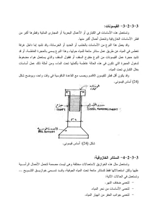 3-3-2-3-‫ﺍﻝﻘﻴﺴﻭﻨﺎﺕ‬:
‫ﻓﻰ‬ ‫ﺍﻷﺴﺎﺴﺎﺕ‬ ‫ﻫﺫﻩ‬ ‫ﻭﺘﺴﺘﻌﻤل‬‫ﺍﻝﻜﺒﺎﺭﻱ‬‫ﻤﻥ‬ ‫ﺃﻜﺒﺭ‬ ‫ﻭﻗﻁﺭﻫﺎ‬ ‫ﺍﻝﻤﺎﺌﻴﺔ‬ ‫ﺍﻝﻤﺠﺎﺭﻯ‬ ‫ﺃﻭ‬ ‫ﺍﻝﺒﺤﺭﻴﺔ‬ ‫ﺍﻷﻋﻤﺎل‬ ‫ﺃﻭ‬
‫ﻤﻨﻬﺎ‬ ‫ﺃﻜﺒﺭ‬ ‫ﺃﺤﻤﺎل‬ ‫ﻭﺘﺘﺤﻤل‬ ‫ﺍﻝﺨﺎﺯﻭﻗﻴﺔ‬ ‫ﺍﻷﺴﺎﺴﺎﺕ‬ ‫ﻗﻁﺭ‬.
‫ﻫﺫ‬ ‫ﻴﻌﻤل‬ ‫ﻭﻗﺩ‬‫ﻏﺭﻓﺔ‬ ‫ﺩﺍﺨل‬ ‫ﺇﻤﺎ‬ ‫ﺘﺸﻴﺩ‬ ‫ﻭﻗﺩ‬ ،‫ﺍﻝﺨﺭﺴﺎﻨﺔ‬ ‫ﺃﻭ‬ ‫ﺍﻝﺤﺩﻴﺩ‬ ‫ﺃﻭ‬ ‫ﺒﺎﻝﺨﺸﺏ‬ ‫ﺍﻷﺴﺎﺴﺎﺕ‬ ‫ﻤﻥ‬ ‫ﺍﻝﻨﻭﻉ‬ ‫ﺍ‬
‫ﻗﺩ‬ ‫ﺃﻭ‬ ،‫ﺍﻝﻐﺎﻁﺴﺔ‬ ‫ﺒﺎﻝﺤﺠﺭﺓ‬ ‫ﻴﺴﻤﻰ‬ ‫ﺍﻝﻨﻭﻉ‬ ‫ﻭﻫﺫﺍ‬ ،‫ﺤﻭﻝﻬﺎ‬ ‫ﻝﻠﻤﻴﺎﻩ‬ ‫ﻤﺎﻨﻌﺔ‬ ‫ﺴﺘﺎﺌﺭ‬ ‫ﻋﻤل‬ ‫ﻁﺭﻴﻕ‬ ‫ﻋﻥ‬ ‫ﺍﻝﻤﻴﺎﻩ‬ ‫ﻓﻲ‬ ‫ﺘﻐﻁﺱ‬
‫ﻤﻀﻐﻭﻁ‬ ‫ﻫﻭﺍﺀ‬ ‫ﻴﺴﺘﻌﻤل‬ ‫ﻭﺍﻝﺫﻱ‬ ‫ﺍﻝﺴﻘﻑ‬ ‫ﻓﻘﻔﻭل‬ ‫ﺃﻭ‬ ‫ﺍﻝﺴﻘﻑ‬ ‫ﻤﻔﺘﻭﺡ‬ ‫ﺍﻝﻨﻭﻉ‬ ‫ﻤﻥ‬ ‫ﺍﻝﻘﻴﺴﻭﻨﺎﺕ‬ ‫ﻋﻤل‬ ‫ﺤﺠﺭﺓ‬ ‫ﺘﺸﻴﺩ‬
‫ﺍ‬ ‫ﻝﺩﺨﻭل‬‫ﺃﺴﺎﺴﺎﺕ‬ ‫ﻋﻤل‬ ‫ﺫﻝﻙ‬ ‫ﺃﻤﺜﻠﺔ‬ ‫ﻭﻤﻥ‬ ،‫ﺍﻝﻤﺎﺀ‬ ‫ﺘﺤﺕ‬ ‫ﺒﺄﻜﻤﻠﻬﺎ‬ ‫ﻏﺎﻁﺴﺔ‬ ‫ﺍﻝﺤﺎﻝﺔ‬ ‫ﻫﺫﻩ‬ ‫ﻓﻰ‬ ‫ﺘﻜﻭﻥ‬ ‫ﺍﻝﺘﻲ‬ ‫ﻝﺤﺠﺭﺓ‬
‫ﺍﻝﻤﻴﺎﻩ‬ ‫ﺘﺤﺕ‬ ‫ﺍﻝﻜﺒﺎﺭﻱ‬ ‫ﺒﻐﺎل‬.
‫ﻝﻠﻘﻴﺴﻭﻥ‬ ‫ﻗﻁﺭ‬ ‫ﺃﻗل‬ ‫ﻴﻜﻭﻥ‬ ‫ﻭﻗﺩ‬60‫ﺸﻜل‬ ‫ﻭﻴﻭﻀﺢ‬ ،‫ﻭﺍﺤﺩ‬ ‫ﻭﻗﺕ‬ ‫ﻓﻲ‬ ‫ﺍﻝﻨﺎﻗﻭﺴﻴﺔ‬ ‫ﺍﻝﻘﺎﻋﺩﺓ‬ ‫ﻤﻊ‬ ‫ﻭﻴﺼﺏ‬ ‫ﺴﻡ‬
)24(‫ﻗﻴﺴﻭﻨﻰ‬ ‫ﺃﺴﺎﺱ‬.
‫ﺸﻜل‬)24:(‫ﻗﻴﺴﻭﻨﻰ‬ ‫ﺃﺴﺎﺱ‬.
3-3-2-4-‫ﺍﻝﺨﺎﺯﻭﻗﻴ‬ ‫ﺍﻝﺴﺘﺎﺌﺭ‬‫ﺔ‬:
‫ﺍﻝﺭﺃﺴـﻴﺔ‬ ‫ﺍﻷﺤﻤﺎل‬ ‫ﻝﺘﺤﻤل‬ ‫ﻤﺼﻤﻤﺔ‬ ‫ﻝﻴﺴﺕ‬ ‫ﻭﻫﻰ‬ ‫ﻤﺨﺘﻠﻔﺔ‬ ‫ﻻﺴﺘﻌﻤﺎﻻﺕ‬ ‫ﺍﻝﺨﻭﺍﺯﻴﻕ‬ ‫ﻫﺫﻩ‬ ‫ﻤﺜل‬ ‫ﻭﺘﺴﺘﻌﻤل‬
‫ﺍﻝﺘﻠـﻭﻴﺢ‬ ‫ﺨﻭﺍﺯﻴـﻕ‬ ‫ﺘﺴـﻤﻰ‬ ‫ﻭﻗـﺩ‬ ،‫ﺍﻝﺠﻭﻓﻴﺔ‬ ‫ﺍﻝﻤﻴﺎﻩ‬ ‫ﺘﺤﺕ‬ ‫ﻤﺎﻨﻌﺔ‬ ‫ﻜﺴﺘﺎﺌﺭ‬ ‫ﻓﻘﻁ‬ ‫ﺍﺴﺘﻌﻤﺎﻻﺘﻬﺎ‬ ‫ﻭﻝﻜﻥ‬ ‫ﻋﻠﻴﻬﺎ‬...
‫ﺍﻵﺘﻴﺔ‬ ‫ﺍﻝﺤﺎﻻﺕ‬ ‫ﻓﻲ‬ ‫ﻭﺘﺴﺘﻌﻤل‬:
-‫ﺍﻝﻨﻬﺭ‬ ‫ﻀﻔﺎﻑ‬ ‫ﻝﺘﺤﻤﻰ‬.
-‫ﺍﻝﻤﻴﺎﻩ‬ ‫ﻨﺤﺭ‬ ‫ﻤﻥ‬ ‫ﺍﻷﺴﺎﺴﺎﺕ‬ ‫ﻝﺘﺤﻤﻰ‬.
-‫ﺠﻭﺍ‬ ‫ﻝﺘﺤﻤﻰ‬‫ﺍﻝﻤﻴﺎﻩ‬ ‫ﺍﻨﻬﻴﺎﺭ‬ ‫ﻤﻥ‬ ‫ﺍﻝﺤﻔﺭ‬ ‫ﻨﺏ‬.
 