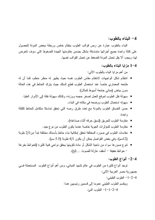 4-‫ﺒﺎﻝﻁﻭﺏ‬ ‫ﺍﻝﺒﻨﺎﺀ‬:
‫ﻝﻠﺤﺼﻭل‬ ‫ﺍﻝﻤﻭﻨﺔ‬ ‫ﺒﺒﻌﺽ‬ ‫ﻭﺭﺒﻁﺔ‬ ‫ﺨﺎﺹ‬ ‫ﺒﻨﻅﺎﻡ‬ ‫ﺍﻝﻁﻭﺏ‬ ‫ﻗﻭﺍﻝﺏ‬ ‫ﺭﺹ‬ ‫ﻋﻥ‬ ‫ﻋﺒﺎﺭﺓ‬ ‫ﺒﺎﻝﻁﻭﺏ‬ ‫ﺍﻝﺒﻨﺎﺀ‬
‫ﺘﺘﻌﺭﺽ‬ ‫ﺴﻭﻑ‬ ‫ﺍﻝﺘﻲ‬ ‫ﻝﻠﻀﻐﻭﻁ‬ ‫ﺍﻝﺠﻴﺩﺓ‬ ‫ﻤﻘﺎﻭﻤﺘﻬﺎ‬ ‫ﻴﻀﻤﻥ‬ ‫ﺒﺸﻜل‬ ‫ﻤﺘﻤﺎﺴﻜﺔ‬ ‫ﺃﺠﺯﺍﺌﻬﺎ‬ ‫ﺠﻤﻴﻊ‬ ‫ﻭﺍﺤﺩﺓ‬ ‫ﻜﺘﻠﺔ‬ ‫ﻋﻠﻰ‬
‫ﻨﻔﺴﻬﺎ‬ ‫ﺍﻝﻘﻭﺍﻝﺏ‬ ‫ﺘﺤﻤل‬ ‫ﻋﻥ‬ ‫ﻝﻠﻀﻐﻁ‬ ‫ﺍﻝﻤﻭﻨﺔ‬ ‫ﺘﺤﻤل‬ ‫ﻴﻘل‬ ‫ﺃﻻ‬ ‫ﻭﻴﺠﺏ‬ ،‫ﻝﻬﺎ‬.
4-1‫ﺒﺎﻝﻁﻭﺏ‬ ‫ﺍﻝﺒﻨﺎﺀ‬ ‫ﻤﺯﺍﻴﺎ‬:
‫ﺍﻵﺘﻲ‬ ‫ﺒﺎﻝﻁﻭﺏ‬ ‫ﺍﻝﺒﻨﺎﺀ‬ ‫ﻤﺯﺍﻴﺎ‬ ‫ﺃﻫﻡ‬ ‫ﻤﻥ‬:
•‫ﻝﻪ‬ ‫ﺃﻥ‬ ‫ﻜﻤﺎ‬ ،‫ﻤﻨﻅﻡ‬ ‫ﻤﻨﻅﺭ‬ ‫ﻝﻪ‬ ‫ﻴﻅﻬﺭ‬ ‫ﺤﻴﺙ‬ ‫ﻨﻔﺴﻪ‬ ‫ﺍﻝﻁﻭﺏ‬ ‫ﻤﻘﺎﺱ‬ ‫ﻻﻨﺘﻅﺎﻡ‬ ‫ﺍﻝﻭﺍﺠﻬﺎﺕ‬ ‫ﺸﻜل‬ ‫ﺍﻨﺘﻅﺎﻡ‬
‫ﺍﻝﺤﺎﻝﺔ‬ ‫ﻫﺫﻩ‬ ‫ﻓﻲ‬ ‫ﺍﻝﺤﺎﺌﻁ‬ ‫ﻴﺘﺭﻙ‬ ‫ﺤﻴﺙ‬ ‫ﺍﻝﺴﻠﻙ‬ ‫ﻗﻁﻊ‬ ‫ﺍﻝﻁﻭﺏ‬ ‫ﺍﺴﺘﻌﻤﺎل‬ ‫ﻋﻨﺩ‬ ‫ﹰ‬‫ﺎ‬‫ﺨﺎﺼ‬ ‫ﺍﻝﻤﻌﻤﺎﺭﻱ‬ ‫ﻁﺎﺒﻌﻪ‬
‫ﺒﻴﺎﺽ‬ ‫ﺒﺩﻭﻥ‬)‫ﻜﻤﺜﺎل‬ ‫ﺃﺴﻴﻭﻁ‬ ‫ﺠﺎﻤﻌﺔ‬ ‫ﻤﺒﺎﻨﻲ‬.(
•‫ﺴﻬﻭ‬‫ﺍﻝﻌﻠﻴﺎ‬ ‫ﺍﻷﺩﻭﺍﺭ‬ ‫ﺇﻝﻰ‬ ‫ﻨﻘﻠﺔ‬ ‫ﺴﻬﻭﻝﺔ‬ ‫ﻭﻜﺫﻝﻙ‬ ،‫ﻭﻭﺯﻨﻪ‬ ‫ﺤﺠﻤﻪ‬ ‫ﻝﺼﻐﺭ‬ ‫ﺍﻝﻌﻤل‬ ‫ﻝﻤﻭﻗﻊ‬ ‫ﺍﻝﻁﻭﺏ‬ ‫ﻨﻘل‬ ‫ﻝﺔ‬.
•‫ﺍﻝﺒﻨﺎﺀ‬ ‫ﻓﻲ‬ ‫ﻤﻜﺎﻨﻪ‬ ‫ﻓﻲ‬ ‫ﻭﻭﻀﻌﻪ‬ ‫ﺍﻝﻁﻭﺏ‬ ‫ﺍﺴﺘﻌﻤﺎل‬ ‫ﺴﻬﻭﻝﻪ‬.
•‫ﻜﻜﺘﻠﺔ‬ ‫ﻝﻠﺤﺎﺌﻁ‬ ‫ﻤﺘﻜﺎﻤل‬ ‫ﺘﻤﺎﺴﻜﺎ‬ ‫ﺘﺤﻘﻕ‬ ‫ﺍﻝﺘﻲ‬ ‫ﺭﺼﻪ‬ ‫ﻁﺭﻕ‬ ‫ﺘﻌﺩﺩ‬ ‫ﻤﻊ‬ ‫ﺒﺎﻝﻤﻭﻨﺔ‬ ‫ﺍﻝﻁﻭﺏ‬ ‫ﺍﻝﺘﺼﺎﻕ‬ ‫ﺤﺴﻥ‬
‫ﻭﺍﺤﺩﺓ‬.
•‫ﻝﻠﺤﺭﻴﻕ‬ ‫ﺍﻝﻁﻭﺏ‬ ‫ﻤﻘﺎﻭﻤﺔ‬)‫ﺼﻨﺎﻋﺘﻪ‬ ‫ﺃﺜﻨﺎﺀ‬ ‫ﺤﺭﻗﻪ‬ ‫ﻝﺴﺒﻕ‬.(
•‫ﺠﻴﺩ‬ ‫ﻨﻭﻉ‬ ‫ﻤﻥ‬ ‫ﺍﻝﻁﻭﺏ‬ ‫ﻴﻜﻭﻥ‬ ‫ﻋﻨﺩﻤﺎ‬ ‫ﺨﺎﺼﺔ‬ ‫ﺍﻝﺠﻭﻴﺔ‬ ‫ﻝﻠﻤﺅﺜﺭﺍﺕ‬ ‫ﺍﻝﻁﻭﺏ‬ ‫ﻤﻘﺎﻭﻤﺔ‬.
•‫ﻤﻥ‬ ‫ﺘﺒﺩﺃ‬ ‫ﻤﺨﺘﻠﻔﺔ‬ ‫ﺒﺄﺴﻤﺎﻙ‬ ‫ﺤﺎﺌﻁ‬ ‫ﺒﻨﺎﺀ‬ ‫ﺇﻤﻜﺎﻨﻴﺔ‬ ‫ﺘﺤﻘﻕ‬ ‫ﺍﻝﻤﺨﺘﻠﻔﺔ‬ ‫ﺼﻭﺭﻩ‬ ‫ﻓﻲ‬ ‫ﺍﻝﻁﻭﺏ‬ ‫ﻤﻘﺎﺴﺎﺕ‬1/2‫ﻁﻭﺒﺔ‬
)12‫ﺴﻡ‬(‫ﻴﻜﻭﻥ‬ ‫ﺃﻥ‬ ‫ﻴﻤﻜﻥ‬ ‫ﺍﻝﻔﻭﺍﺼل‬ ‫ﺒﻌﺽ‬ ‫ﻭﻓﻲ‬ ،1/4‫ﻁﻭﺒﺔ‬)5.5‫ﺴﻡ‬.(
•‫ﻴﺤﻘ‬ ‫ﺘﻜﻭﻴﻨﻬﺎ‬ ‫ﻤﺎﺩﺓ‬ ‫ﺃﻭ‬ ‫ﺍﻝﺸﻜل‬ ‫ﻨﺎﺤﻴﺔ‬ ‫ﻤﻥ‬ ‫ﺴﻭﺍﺀ‬ ‫ﺼﻭﺭﻫﺎ‬ ‫ﺘﻨﻭﻉ‬‫ﻜﺜﻴﺭﺓ‬ ‫ﻓﻨﻴﺔ‬ ‫ﻨﻭﺍﺤﻲ‬ ‫ﻕ‬)‫ﻤﻔﺭﻏﺔ‬ ‫ﻜﺤﻭﺍﺌﻁ‬
-‫ﺨﻔﻴﻔﺔ‬ ‫ﺤﻭﺍﺌﻁ‬-‫ﻝﻠﺼﻭﺕ‬ ‫ﻋﺎﺯﻝﺔ‬ ‫ﺃﺴﻘﻑ‬…‫ﺇﻝﺦ‬.(
4-2-‫ﺍﻝﻁﻭﺏ‬ ‫ﺃﻨﻭﺍﻉ‬:
‫ﻭ‬ ،‫ﺍﻝﻤﺒﺎﻨﻲ‬ ‫ﺘﺸﻴﻴﺩ‬ ‫ﻋﺎﻝﻡ‬ ‫ﻓﻲ‬ ‫ﺍﻝﻁﻭﺏ‬ ‫ﻤﻥ‬ ‫ﻜﺜﻴﺭﺓ‬ ‫ﺃﻨﻭﺍﻉ‬ ‫ﺘﻭﺠﺩ‬‫ﻓـﻲ‬ ‫ﺍﻝﻤﺴﺘﻌﻤﻠﺔ‬ ‫ﺍﻝﻁﻭﺏ‬ ‫ﺃﻨﻭﺍﻉ‬ ‫ﺃﻫﻡ‬ ‫ﻤﻥ‬
‫ﺍﻵﺘﻲ‬ ‫ﺍﻝﻌﺭﺒﻴﺔ‬ ‫ﻤﺼﺭ‬ ‫ﺠﻤﻬﻭﺭﻴﺔ‬:
4-2-1-‫ﺍﻝﻁﻴﻨﻲ‬ ‫ﺍﻝﻁﻭﺏ‬:
‫ﻗﺴ‬ ‫ﺇﻝﻰ‬ ‫ﻋﻤﻭﻤﺎ‬ ‫ﺍﻝﻁﻴﻨﻲ‬ ‫ﺍﻝﻁﻭﺏ‬ ‫ﻭﻴﻨﻘﺴﻡ‬‫ﻫﻤﺎ‬ ‫ﺭﺌﻴﺴﻴﻴﻥ‬ ‫ﻤﻴﻥ‬:
4-2-1-1-‫ﺍﻝﻨﺊ‬ ‫ﺍﻝﻁﻭﺏ‬.
 