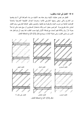 4-8-‫ﺒﺎﻝﻁﻭﺏ‬ ‫ﺍﻝﺒﻨﺎﺀ‬ ‫ﻓﻲ‬ ‫ﺍﻝﻜﺤل‬:
‫ﺒ‬ ‫ﻋﻤﻠﻪ‬ ‫ﻭﻴﺘﻡ‬ ‫ﺍﻹﻨﻬﺎﺀ‬ ‫ﻋﻤﻠﻴﺎﺕ‬ ‫ﺇﺤﺩﻯ‬ ‫ﻫﻭ‬ ‫ﺍﻝﻜﺤل‬‫ﺒﻴﺎﻀﻬﺎ‬ ‫ﻴﺘﻡ‬ ‫ﻻ‬ ‫ﺍﻝﺘﻲ‬ ‫ﺍﻝﺤﻭﺍﺌﻁ‬ ‫ﺒﻨﺎﺀ‬ ‫ﻤﻥ‬ ‫ﺍﻻﻨﺘﻬﺎﺀ‬ ‫ﻌﺩ‬
‫ﻭﻝﺤﻤﺎﻴﺔ‬ ‫ﺍﻝﺨﺎﺭﺠﻴﺔ‬ ‫ﺍﻝﻁﺒﻴﻌﻴﺔ‬ ‫ﻝﻌﻭﺍﻤل‬ ‫ﻭﻤﻌﺭﻀﺎ‬ ‫ﻅﺎﻫﺭﺍ‬ ‫ﺍﻝﺨﺎﺭﺠﻲ‬ ‫ﻭﺠﻬﻬﺎ‬ ‫ﺴﻴﺒﻘﻰ‬ ‫ﻭﺍﻝﺘﻲ‬ ‫ﺍﻝﺨﺎﺭﺝ‬ ‫ﻤﻥ‬
‫ﺍﻝﻜﺤل‬ ‫ﻭﻴﺘﻡ‬ ،‫ﺍﻝﺨﺎﺭﺠﻲ‬ ‫ﺍﻝﺤﺎﺌﻁ‬ ‫ﻤﻅﻬﺭ‬ ‫ﻭﻝﺘﺤﺴﻴﻥ‬ ،‫ﻜﺤﻠﻬﺎ‬ ‫ﻴﺘﻡ‬ ‫ﻭﺍﻝﺭﻁﻭﺒﺔ‬ ‫ﺍﻝﻤﻴﺎﻩ‬ ‫ﺘﺴﺭﺏ‬ ‫ﻤﻥ‬ ‫ﺍﻝﺒﻨﺎﺌﻴﺔ‬ ‫ﺍﻝﻔﻭﺍﺼل‬
‫ﺒ‬ ‫ﺍﻝﻌﺭﺍﻤﻴﺱ‬ ‫ﻤﻭﻨﺔ‬ ‫ﺒﺘﻔﺭﻴﻎ‬ ‫ﻋﺎﺩﺓ‬ ‫ﻝﻤﺒﺎﻨﻰ‬‫ﻌﻤﻕ‬1‫ﺘﻤﻸ‬ ‫ﺜﻡ‬ ‫ﻤﺜﻨﻰ‬ ‫ﺤﺩﻴﺩ‬ ‫ﺴﻴﺦ‬ ‫ﺃﻭ‬ ‫ﺍﻝﻤﺴﻁﺭﻴﻥ‬ ‫ﺒﺎﺴﺘﻌﻤﺎل‬ ‫ﻭﺫﻝﻙ‬ ‫ﺴﻡ‬
‫ﺒﻤﻭﻨﺔ‬1‫ﻡ‬3
‫ﻭ‬ ‫ﺭﻤل‬450‫ﻫﺫﻩ‬ ‫ﻜﺤل‬ ‫ﻴﺘﻡ‬ ‫ﺃﻥ‬ ‫ﻴﺠﺏ‬ ‫ﻜﻤﺎ‬ ،‫ﺍﻝﻁﻠﺏ‬ ‫ﺤﺴﺏ‬ ‫ﺇﻝﻴﻬﺎ‬ ‫ﺍﻷﻝﻭﺍﻥ‬ ‫ﺇﻀﺎﻓﺔ‬ ‫ﻤﻊ‬ ‫ﺃﺴﻤﻨﺕ‬ ‫ﻜﺠﻡ‬
‫ﺸﻜل‬ ‫ﻭﻴﻭﻀﺢ‬ ،‫ﺍﻹﻨﺸﺎﺀ‬ ‫ﺤﺩﻴﺜﺔ‬ ‫ﻭﻫﻰ‬ ‫ﺍﻝﻁﻭﺏ‬ ‫ﻤﺒﺎﻨﻲ‬ ‫ﻤﻥ‬ ‫ﺍﻝﻤﻭﻥ‬)32(‫ﻝﻠﻜﺤل‬ ‫ﺍﻝﻤﺨﺘﻠﻔﺔ‬ ‫ﺍﻷﻨﻭﺍﻉ‬.
‫ﺍﻝﻤﺴﺘﻭﻯ‬ ‫ﺍﻝﻜﺤل‬‫ﺍﻝﻤﺎﺌل‬ ‫ﺍﻝﻜﺤل‬‫ﺍﻝﻤﻘﻌﺭ‬ ‫ﺍﻝﻜﺤل‬
‫ﺍﻝﻤﺤﺩﺏ‬ ‫ﺍﻝﻜﺤل‬‫ﺍﻝﻐﺎﻁﺱ‬ ‫ﺍﻝﻜﺤل‬‫ﺸﻜل‬ ‫ﻋﻠﻰ‬ ‫ﺍﻝﻜﺤل‬V
‫ﺸﻜل‬)32:(‫ﻝﻠﻜﺤل‬ ‫ﺍﻝﻤﺨﺘﻠﻔﺔ‬ ‫ﺍﻷﻨﻭﺍﻉ‬.
 