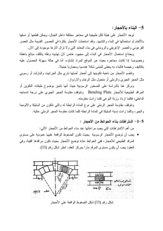 5-‫ﺒﺎﻷﺤﺠﺎﺭ‬ ‫ﺍﻝﺒﻨﺎﺀ‬:
‫ﻨﺴﻔﻬﺎ‬ ‫ﺃﻭ‬ ‫ﻗﻁﻌﻬﺎ‬ ‫ﻭﻴﻤﻜﻥ‬ ،‫ﺍﻝﺠﺒﺎل‬ ‫ﺩﺍﺨل‬ ‫ﻤﺨﺘﻠﻔﺔ‬ ‫ﻤﺤﺎﺠﺭ‬ ‫ﻓﻲ‬ ‫ﻁﺒﻴﻌﻴﺔ‬ ‫ﻜﺘل‬ ‫ﻫﻴﺌﺔ‬ ‫ﻋﻠﻰ‬ ‫ﺍﻷﺤﺠﺎﺭ‬ ‫ﺘﻭﺠﺩ‬
‫ﻭﺍﻝﺘﺸﻴﻴﺩ‬ ‫ﺍﻝﺒﻨﺎﺀ‬ ‫ﻓﻲ‬ ‫ﺍﺴﺘﻌﻤﺎﻝﻬﺎ‬ ‫ﺜﻡ‬ ‫ﺒﺎﻷﻝﻐﺎﻡ‬.‫ﺍﺴﺘﻌ‬ ‫ﻭﻝﻘﺩ‬‫ﺍﻝﻌﺼﺭ‬ ‫ﻤﺜل‬ ‫ﺍﻝﻘﺩﻴﻤﺔ‬ ‫ﺍﻝﻌﺼﻭﺭ‬ ‫ﻓﻲ‬ ‫ﺒﻜﺜﺭﺓ‬ ‫ﺍﻷﺤﺠﺎﺭ‬ ‫ﻤﻠﺕ‬
‫ﺍﻵﻥ‬ ‫ﺇﻝﻰ‬ ‫ﻤﻭﺠﻭﺩﺓ‬ ‫ﺁﺜﺎﺭﻫﺎ‬ ‫ﺘﺯﺍل‬ ‫ﻭﻻ‬ ‫ﺍﻝﺘﻲ‬ ‫ﺍﻝﻤﻌﺎﺒﺩ‬ ‫ﺒﻨﺎﺀ‬ ‫ﻓﻲ‬ ‫ﻭﺍﻝﺭﻭﻤﺎﻨﻲ‬ ‫ﺍﻹﻏﺭﻴﻘﻲ‬ ‫ﻭﺍﻝﻌﺼﺭ‬ ‫ﺍﻝﻔﺭﻋﻭﻨﻲ‬.
‫ﺒﺎﻫﻅﺔ‬ ‫ﻤﺒﺎﻝﻎ‬ ‫ﻴﺘﻜﻠﻑ‬ ‫ﻭﻨﻘﻠﻪ‬ ‫ﺘﻬﺫﻴﺒﻪ‬ ‫ﻻﻥ‬ ‫ﺨﺎﺹ‬ ‫ﻤﺠﻬﻭﺩ‬ ‫ﺇﻝﻰ‬ ‫ﺍﻝﺒﻨﺎﺀ‬ ‫ﻓﻲ‬ ‫ﺍﻷﺤﺠﺎﺭ‬ ‫ﺍﺴﺘﻌﻤﺎل‬ ‫ﻭﻴﺤﺘﺎﺝ‬
‫ﺍﻝﻤﻭﻗﻊ‬ ‫ﻋﻥ‬ ‫ﺒﻌﻴﺩﺓ‬ ‫ﻤﺤﺎﺠﺭﻩ‬ ‫ﻜﺎﻨﺕ‬ ‫ﺇﺫﺍ‬ ‫ﻭﺨﺼﻭﺼﺎ‬‫ﻋﻠﻴﻪ‬ ‫ﺍﻝﺤﺼﻭل‬ ‫ﺴﻬﻭﻝﺔ‬ ‫ﺤﺎﻝﺔ‬ ‫ﻓﻲ‬ ‫ﺃﻤﺎ‬ ،‫ﺇﻨﺸﺎﺅﻩ‬ ‫ﺍﻝﻤﺭﺍﺩ‬
‫ﺠﻤﻴﻼ‬ ‫ﻭﻤﻌﻤﺎﺭﻴﺎ‬ ‫ﻫﻨﺩﺴﻴﺎ‬ ‫ﺸﻜﻼ‬ ‫ﻝﻠﻤﺒﻨﻰ‬ ‫ﻴﻌﻁﻰ‬ ‫ﺒﻪ‬ ‫ﻓﺎﻝﺒﻨﺎﺀ‬ ‫ﺭﺨﻴﺼﺔ‬ ‫ﺒﺘﻜﺎﻝﻴﻑ‬.
‫ﺭﺴﻭﺒﻲ‬ ‫ﺃﻭ‬ ‫ﻭﺍﻝﺒﺎﺯﻝﺕ‬ ‫ﺍﻝﺠﺭﺍﻨﻴﺕ‬ ‫ﻤﺜل‬ ‫ﻨﺎﺭﻱ‬ ‫ﺃﺼﻠﻬﺎ‬ ‫ﺃﺤﺠﺎﺭ‬ ‫ﺇﻝﻰ‬ ‫ﺘﻜﻭﻴﻨﻬﺎ‬ ‫ﻨﺎﺤﻴﺔ‬ ‫ﻤﻥ‬ ‫ﺍﻷﺤﺠﺎﺭ‬ ‫ﻭﺘﻨﻘﺴﻡ‬
‫ﻭﺍﻻﺭﺩﻭﺍﺯ‬ ‫ﺍﻝﺭﺨﺎﻡ‬ ‫ﻤﺜل‬ ‫ﻤﺘﺤﻭل‬ ‫ﺃﻭ‬ ‫ﻭﺍﻝﺭﻤﻠﻲ‬ ‫ﺍﻝﺠﻴﺭﻱ‬ ‫ﺍﻝﺤﺠﺭ‬ ‫ﻤﺜل‬.
‫ﻭﻨﺭﻜﺯ‬‫ﺃﻭ‬ ‫ﺍﻝﺘﻜﻭﻴﻥ‬ ‫ﻁﺒﻘﺎﺕ‬ ‫ﺒﻭﻀﻭﺡ‬ ‫ﺘﺘﻤﻴﺯ‬ ‫ﺃﻨﻬﺎ‬ ‫ﺤﻴﺙ‬ ‫ﺍﻝﺭﺴﻭﺒﻴﺔ‬ ‫ﺍﻝﺼﺨﻭﺭ‬ ‫ﻋﻠﻰ‬ ‫ﺒﺎﻝﺩﺭﺍﺴﺔ‬ ‫ﻫﻨﺎ‬
‫ﻝﻸﺤﺠﺎﺭ‬ ‫ﺍﻝﻁﺒﻴﻌﻴﺔ‬ ‫ﺍﻝﻤﺭﺍﻗﺩ‬Bending Plats‫ﺍﻨﺩﻤﺎﺠﻪ‬ ‫ﺩﺭﺠﺔ‬ ‫ﻋﻠﻰ‬ ‫ﺍﻝﺠﻴﺭﻱ‬ ‫ﺍﻝﺤﺠﺭ‬ ‫ﻤﻘﺎﻭﻤﺔ‬ ‫ﻭﺘﺘﻭﻗﻑ‬
‫ﻤﻘﺎﻭﻤﺘﻪ‬ ‫ﺯﺍﺩﺕ‬ ‫ﻜﻠﻤﺎ‬ ‫ﺍﻝﻨﻭﻋﻲ‬ ‫ﻭﺯﻨﺔ‬ ‫ﺍﺯﺩﺍﺩ‬ ‫ﻓﻜﻠﻤﺎ‬ ،‫ﺍﻝﺩﺍﺨﻠﻲ‬.
‫ﺍﻝﺭﺍ‬ ‫ﺍﻝﻤﺎﺩﺓ‬ ‫ﻨﻭﻉ‬ ‫ﻋﻠﻰ‬ ‫ﺍﻝﺭﻤﻠﻲ‬ ‫ﺍﻝﺤﺠﺭ‬ ‫ﻤﻘﺎﻭﻤﺔ‬ ‫ﻭﺘﺘﻭﻗﻑ‬‫ﻭﺍﻻﻝﻭﻤﻴﻨﺎ‬ ‫ﺍﻝﺴﻠﻴﻜﺎ‬ ‫ﻤﻥ‬ ‫ﺘﺘﻜﻭﻥ‬ ‫ﻭﺍﻝﺘﻲ‬ ‫ﻝﻪ‬ ‫ﺒﻁﺔ‬
‫ﻋﺎﻝﻴﺔ‬ ‫ﺍﻝﺭﻤﻠﻲ‬ ‫ﺍﻝﺤﺠﺭ‬ ‫ﻤﻘﺎﻭﻤﺔ‬ ‫ﻜﺎﻨﺕ‬ ‫ﻜﻠﻤﺎ‬ ‫ﺍﻝﺭﺍﺒﻁﺔ‬ ‫ﺍﻝﻤﺎﺩﺓ‬ ‫ﻓﻲ‬ ‫ﺍﻝﺴﻠﻴﻜﺎ‬ ‫ﻨﺴﺒﺔ‬ ‫ﺯﺍﺩﺕ‬ ‫ﻭﻜﻠﻤﺎ‬ ،‫ﻭﺍﻝﺠﻴﺭ‬.
5-1-‫ﺍﻷﺤﺠﺎﺭ‬ ‫ﻤﻥ‬ ‫ﺍﻝﺤﻭﺍﺌﻁ‬ ‫ﺒﻨﺎﺀ‬ ‫ﺍﺸﺘﺭﺍﻁﺎﺕ‬:
‫ﺍﻵﺘﻲ‬ ‫ﺍﻷﺤﺠﺎﺭ‬ ‫ﻤﻥ‬ ‫ﺍﻝﺤﻭﺍﺌﻁ‬ ‫ﺒﻨﺎﺀ‬ ‫ﻋﻨﺩ‬ ‫ﻤﺭﺍﻋﺎﺘﻬﺎ‬ ‫ﻴﺠﺏ‬ ‫ﺍﻝﺘﻲ‬ ‫ﺍﻻﺸﺘﺭﺍﻁﺎﺕ‬ ‫ﺃﻫﻡ‬ ‫ﻤﻥ‬:
•‫ﺘﻭﻀ‬ ‫ﺃﻥ‬ ‫ﻴﺠﺏ‬‫ﻤﺴﺘﻭﻯ‬ ‫ﻋﻠﻰ‬ ‫ﻋﻤﻭﺩﻴﺔ‬ ‫ﻋﻠﻴﻬﺎ‬ ‫ﺍﻝﻭﺍﻗﻌﺔ‬ ‫ﺍﻝﻀﻐﻭﻁ‬ ‫ﺘﻜﻭﻥ‬ ‫ﺒﺤﻴﺙ‬ ‫ﺍﻝﺭﺴﻭﺒﻴﺔ‬ ‫ﺍﻷﺤﺠﺎﺭ‬ ‫ﻊ‬
‫ﻭﻓﻲ‬ ،‫ﺃﻓﻘﻴﺔ‬ ‫ﻤﺭﺍﻗﺩﻫﺎ‬ ‫ﺘﻜﻭﻥ‬ ‫ﺒﺤﻴﺙ‬ ‫ﺍﻷﺤﺠﺎﺭ‬ ‫ﺘﻭﻀﻊ‬ ‫ﻋﺎﺩﺓ‬ ‫ﺍﻝﺤﻭﺍﺌﻁ‬ ‫ﻓﻔﻲ‬ ،‫ﻝﻸﺤﺠﺎﺭ‬ ‫ﺍﻝﻁﺒﻴﻌﻲ‬ ‫ﺍﻝﻤﺭﻗﺩ‬
‫ﺭﻗﻡ‬ ‫ﺸﻜل‬ ‫ﺍﻨﻅﺭ‬ ،‫ﺍﻝﻌﻘﺩ‬ ‫ﺒﻤﺭﻜﺯ‬ ‫ﻤﺎﺭﺍ‬ ‫ﺍﻝﻤﺭﻗﺩ‬ ‫ﻤﺴﺘﻭﻯ‬ ‫ﻴﻜﻭﻥ‬ ‫ﺃﻥ‬ ‫ﻴﺠﺏ‬ ‫ﺍﻝﻌﻘﻭﺩ‬)33.(
‫ﺭﻗﻡ‬ ‫ﺸﻜل‬)33(‫ﺍﻝﻭﺍﻗﻌﺔ‬ ‫ﺍﻝﻀﻐﻭﻁ‬ ‫ﺸﻜل‬‫ﺍﻷﺤﺠﺎﺭ‬ ‫ﻋﻠﻰ‬
 