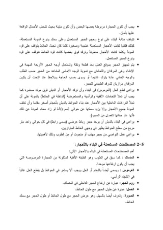 •‫ﺍﻝﻭﺍﻗﻌﺔ‬ ‫ﺍﻷﺤﻤﺎل‬ ‫ﺘﺘﺤﻤل‬ ‫ﺒﺤﻴﺙ‬ ‫ﻤﺘﻴﻨﺔ‬ ‫ﺘﻜﻭﻥ‬ ‫ﻭﺃﻥ‬ ‫ﺍﻝﺒﻌﺽ‬ ‫ﺒﻌﻀﻬﺎ‬ ‫ﻤﺭﺒﻭﻁﺔ‬ ‫ﺍﻝﺤﺠﺎﺭﺓ‬ ‫ﺘﻜﻭﻥ‬ ‫ﺃﻥ‬ ‫ﻴﺠﺏ‬
‫ﺒﺄﻤﺎﻥ‬ ‫ﻋﻠﻴﻬﺎ‬.
•،‫ﺍﻝﻤﺴﺘﻌﻤﻠﺔ‬ ‫ﺍﻝﻤﻭﻨﺔ‬ ‫ﻭﻨﻭﻉ‬ ‫ﺴﻤﻙ‬ ‫ﻭﻋﻠﻰ‬ ‫ﺍﻝﻤﺴﺘﻌﻤل‬ ‫ﺍﻝﺤﺠﺭ‬ ‫ﻭﺤﺠﻡ‬ ‫ﻨﻭﻉ‬ ‫ﻋﻠﻰ‬ ‫ﺍﻝﺒﻨﺎﺀ‬ ‫ﻤﺘﺎﻨﺔ‬ ‫ﺘﺘﻭﻗﻑ‬
‫ﻴ‬ ‫ﺍﻝﺤﺎﺌﻁ‬ ‫ﺘﺤﻤل‬ ‫ﻜﺎﻥ‬ ‫ﻜﻠﻤﺎ‬ ‫ﻭﺼﻐﻴﺭﺓ‬ ‫ﻏﺸﻴﻤﺔ‬ ‫ﺍﻝﻤﺴﺘﻌﻤﻠﺔ‬ ‫ﺍﻷﺤﺠﺎﺭ‬ ‫ﻜﺎﻨﺕ‬ ‫ﻓﻜﻠﻤﺎ‬ ‫ﻜﺫﻝﻙ‬‫ﻗﻭﻩ‬ ‫ﻋﻠﻰ‬ ‫ﺘﻭﻗﻑ‬
‫ﻗﻭﺓ‬ ‫ﻋﻠﻰ‬ ‫ﺘﺘﻭﻗﻑ‬ ‫ﺍﻝﺤﺎﺌﻁ‬ ‫ﻗﻭﺓ‬ ‫ﻜﺎﻨﺕ‬ ‫ﺒﻌﻀﻬﺎ‬ ‫ﻓﻭﻕ‬ ‫ﻭﺘﺭﻗﺩ‬ ‫ﻤﻨﺤﻭﺘﺔ‬ ‫ﺍﻷﺤﺠﺎﺭ‬ ‫ﻜﺎﻨﺕ‬ ‫ﻭﻜﻠﻤﺎ‬ ‫ﺍﻝﻤﻭﻨﺔ‬
‫ﺍﻝﻤﺴﺘﻌﻤل‬ ‫ﺍﻝﺤﺠﺭ‬ ‫ﻭﻨﻭﻉ‬.
•‫ﻓﻲ‬ ‫ﺍﻝﻤﻬﻤﺔ‬ ‫ﺍﻷﺭﺒﻌﺔ‬ ‫ﺍﻝﺤﺠﺭ‬ ‫ﺃﻭﺠﻪ‬ ‫ﻭﺘﺴﺘﻌﺩل‬ ‫ﻭﻨﻘﻠﺔ‬ ‫ﻗﻁﻌﺔ‬ ‫ﺒﻌﺩ‬ ‫ﺍﻝﻌﻤل‬ ‫ﺒﻤﻭﻗﻊ‬ ‫ﺍﻝﺤﺠﺭ‬ ‫ﺘﺠﻬﻴﺯ‬ ‫ﻴﺘﻡ‬
‫ﺍﻝﻤﺸﺎﻫﺩ‬ ‫ﺍﻷﻤﺎﻤﻲ‬ ‫ﺍﻝﻭﺠﻪ‬ ‫ﺘﺴﻭﻴﺔ‬ ‫ﻤﻊ‬ ‫ﻭﺍﻝﻠﺤﺎﻤﺎﻥ‬ ‫ﺍﻝﻤﺭﻗﺩﺍﻥ‬ ‫ﻭﻫﻲ‬ ‫ﺍﻹﻨﺸﺎﺀ‬‫ﺍﻝﻁﻠﺏ‬ ‫ﺤﺴﺏ‬ ‫ﺍﻝﺤﺠﺭ‬ ‫ﻤﻥ‬
‫ﻴﻜﻭﻥ‬ ‫ﺃﻥ‬ ‫ﺍﻝﻨﺤﺕ‬ ‫ﻋﻨﺩ‬ ‫ﻭﻴﻼﺤﻅ‬ ‫ﺍﻝﺤﺎﺠﺔ‬ ‫ﺤﺴﺏ‬ ‫ﻴﺴﻭﻯ‬ ‫ﺃﻭ‬ ‫ﻏﺸﻴﻤﺎ‬ ‫ﻴﺘﺭﻙ‬ ‫ﻋﺎﺩﺓ‬ ‫ﺍﻝﺨﻠﻔﻲ‬ ‫ﻭﺍﻝﻭﺠﻪ‬
‫ﻝﻠﺤﺠﺭ‬ ‫ﺍﻝﻁﺒﻴﻌﻲ‬ ‫ﻝﻠﻤﺭﻗﺩ‬ ‫ﻤﻭﺍﺯﻴﺎﻥ‬ ‫ﺍﻝﻤﺭﻗﺩﺍﻥ‬.
•‫ﺍﻝﺤل‬ ‫ﻗﻁﻊ‬ ‫ﻴﺭﺍﻋﻰ‬)‫ﺍﻝﻌﺭﻤﻭﺱ‬(‫ﻜﻤﺎ‬ ‫ﻤﺴﺘﻤﺭﺓ‬ ‫ﻤﻭﻨﻪ‬ ‫ﻓﻭﻕ‬ ‫ﺍﻝﺩﺒﺵ‬ ‫ﺃﻭ‬ ‫ﺍﻷﺤﺠﺎﺭ‬ ‫ﺘﺭﻗﺩ‬ ‫ﻭﺃﻥ‬ ‫ﺍﻝﺒﻨﺎﺀ‬ ‫ﻓﻲ‬
‫ﻭﺍﻝﻤ‬ ‫ﻭﺍﻝﺭﺃﺴﻴﺔ‬ ‫ﺍﻷﻓﻘﻴﺔ‬ ‫ﺍﻝﻠﺤﺎﻤﺎﺕ‬ ‫ﺘﻤﻸ‬ ‫ﺃﻥ‬ ‫ﻴﺠﺏ‬‫ﺴﺘﻌﺭﻀﺔ‬)‫ﺍﻝﺤﺎﺌﻁ‬ ‫ﻓﻲ‬ ‫ﺍﻝﺩﺍﺨﻠﺔ‬(‫ﺃﻥ‬ ‫ﻋﻠﻰ‬ ‫ﺒﺎﻝﻤﻭﻨﺔ‬
‫ﺘﻐﻠﻑ‬ ‫ﻭﺃﻥ‬ ‫ﻤﻘﺎﺴﺎ‬ ‫ﺃﺼﻐﺭ‬ ‫ﺒﺄﺤﺠﺎﻡ‬ ‫ﺒﺎﻝﺩﺒﺵ‬ ‫ﺍﻝﺤﻭﺍﺌﻁ‬ ‫ﺒﻨﺎﺀ‬ ‫ﻋﻨﺩ‬ ‫ﺍﻷﺤﺠﺎﺭ‬ ‫ﺒﻴﻥ‬ ‫ﺍﻝﺩﺍﺨﻠﻴﺔ‬ ‫ﺍﻝﻔﺭﺍﻏﺎﺕ‬ ‫ﺘﻤﻸ‬
‫ﺤﻭﺍﻝﻲ‬ ‫ﻋﻥ‬ ‫ﺴﻤﻜﻬﺎ‬ ‫ﻴﺯﻴﺩ‬ ‫ﻭﺇﻻ‬ ‫ﺍﻷﺤﺠﺎﺭ‬ ‫ﺠﻤﻴﻊ‬ ‫ﺍﻝﻤﻭﻨﺔ‬2‫ﺴﻡ‬)‫ﺫﻝﻙ‬ ‫ﻋﻥ‬ ‫ﺍﻝﻤﻭﻨﺔ‬ ‫ﺴﻤﻙ‬ ‫ﺯﺍﺩ‬ ‫ﻝﻭ‬ ‫ﻷﻨﺔ‬
‫ﺍﻝﺤﺠﺭ‬ ‫ﻤﻥ‬ ‫ﺘﻨﻔﺼل‬ ‫ﺠﻔﺎﻓﻬﺎ‬ ‫ﻋﻨﺩ‬ ‫ﻓﺄﻨﻬﺎ‬.(
•‫ﺍﻝﺒﻨ‬ ‫ﻓﻲ‬ ‫ﻴﺭﺍﻋﻰ‬‫ﻋﺭﻀﻲ‬ ‫ﺭﺒﺎﻁ‬ ‫ﺤﺠﺭ‬ ‫ﻴﻭﺠﺩ‬ ‫ﺃﻥ‬ ‫ﺒﺎﻝﺩﺒﺵ‬ ‫ﺎﺀ‬)‫ﺭﺍﺒﻁ‬ ‫ﻴﺴﻤﻰ‬(‫ﻤﺘﺭ‬ ‫ﻭﺍﺤﺩ‬ ‫ﺤﻭﺍﻝﻲ‬ ‫ﻜل‬ ‫ﻓﻲ‬
‫ﺍﻝﻤﺘﻭﺍﺯﻴﻴﻥ‬ ‫ﺍﻝﺤﺎﺌﻁ‬ ‫ﻭﺠﻬﻲ‬ ‫ﻓﻲ‬ ‫ﻴﻅﻬﺭ‬ ‫ﺍﻝﺤﻭﺍﺌﻁ‬ ‫ﺴﻁﺢ‬ ‫ﻤﻥ‬ ‫ﻤﺭﺒﻊ‬.
•‫ﻷﻫﻤﻴﺘﻬﺎ‬ ‫ﻭﺫﻝﻙ‬ ‫ﺍﻝﻁﻭﺏ‬ ‫ﻤﻥ‬ ‫ﺃﻭ‬ ‫ﻤﻨﺤﻭﺕ‬ ‫ﺃﻭ‬ ‫ﻤﻬﺫﺏ‬ ‫ﺤﺠﺭ‬ ‫ﻤﻥ‬ ‫ﺍﻝﻨﻭﺍﺼﻲ‬ ‫ﻋﻤل‬ ‫ﻴﺭﺍﻋﻰ‬.
5-2‫ﺒﺎﻷﺤﺠﺎﺭ‬ ‫ﺍﻝﺒﻨﺎﺀ‬ ‫ﻓﻲ‬ ‫ﺍﻝﻤﺴﺘﻌﻤﻠﺔ‬ ‫ﺍﻝﻤﺼﻁﻠﺤﺎﺕ‬:
‫ﻓﻲ‬ ‫ﺍﻝﻤﺴﺘﻌﻤﻠﺔ‬ ‫ﺍﻝﻤﺼﻁﻠﺤﺎﺕ‬ ‫ﺃﻫﻡ‬‫ﺍﻵﺘﻲ‬ ‫ﺒﺎﻷﺤﺠﺎﺭ‬ ‫ﺍﻝﺒﻨﺎﺀ‬:
•‫ﺍﻝﻤﺩﻤﺎﻙ‬:‫ﺍﻝﺘﻲ‬ ‫ﺍﻝﻤﺭﺼﻭﺼﺔ‬ ‫ﺍﻝﺤﺠﺎﺭﺓ‬ ‫ﻤﻥ‬ ‫ﺍﻝﻤﺘﻜﻭﻨﺔ‬ ‫ﺍﻷﻓﻘﻴﺔ‬ ‫ﺍﻝﻁﺒﻘﺔ‬ ‫ﻭﻫﻭ‬ ‫ﺍﻝﻁﻭﺏ‬ ‫ﻓﻲ‬ ‫ﺴﺒﻕ‬ ‫ﻜﻤﺎ‬
‫ﻤﻭﺤﺩﺍ‬ ‫ﺍﺭﺘﻔﺎﻋﻬﺎ‬ ‫ﻴﻜﻭﻥ‬ ‫ﺃﻥ‬ ‫ﻴﺠﺏ‬.
•‫ﺍﻝﻌﺭﻤﻭﺱ‬:‫ﹰ‬‫ﺎ‬‫ﻏﺎﻝﺒ‬ ‫ﺍﻝﺤل‬ ‫ﻴﻘﻁﻊ‬ ‫ﺒل‬ ‫ﺍﻝﺤﻭﺍﺌﻁ‬ ‫ﻓﻲ‬ ‫ﻴﺴﺘﻤﺭ‬ ‫ﺃﻻ‬ ‫ﻭﻴﺠﺏ‬ ‫ﺍﻝﺤل‬ ‫ﺃﻭ‬ ‫ﺒﺎﻝﻠﺤﺎﻡ‬ ‫ﹰ‬‫ﺎ‬‫ﺃﻴﻀ‬ ‫ﻭﻴﺴﻤﻰ‬
‫ﺍﻝﺭﺃﺴﻲ‬ ‫ﺍﻻﺘﺠﺎﻩ‬ ‫ﻓﻲ‬.
•‫ﺍﻝﺤﺠﺭ‬ ‫ﺭﻭﻡ‬:‫ﻋﻥ‬ ‫ﻋﺒﺎﺭﺓ‬‫ﺍﻝﻤﺩﻤﺎﻙ‬ ‫ﻓﻲ‬ ‫ﺍﻝﺩﺍﺨﻠﻲ‬ ‫ﺍﻝﺤﺠﺭ‬ ‫ﺍﺭﺘﻔﺎﻉ‬.
•‫ﺍﻝﺤﻤل‬:‫ﺍﻝﺤﺎﺌﻁ‬ ‫ﻁﻭل‬ ‫ﻤﻊ‬ ‫ﺍﻝﺤﺠﺭ‬ ‫ﻁﻭل‬ ‫ﻋﻥ‬ ‫ﻋﺒﺎﺭﺓ‬.
•‫ﺍﻝﺼﻭﺭﺓ‬:‫ﺴﻤﻙ‬ ‫ﻤﻊ‬ ‫ﺍﻝﺤﺠﺭ‬ ‫ﻁﻭل‬ ‫ﺃﻭ‬ ‫ﺍﻝﺤﺎﺌﻁ‬ ‫ﻁﻭل‬ ‫ﻤﻊ‬ ‫ﺍﻝﺤﺠﺭ‬ ‫ﻋﺭﺽ‬ ‫ﻭﻫﻭ‬ ‫ﺒﺎﻝﺴﻬل‬ ‫ﺃﻴﻀﺎ‬ ‫ﻭﺘﻌﺭﻑ‬
‫ﺍﻝﺤﺎﺌﻁ‬.
 