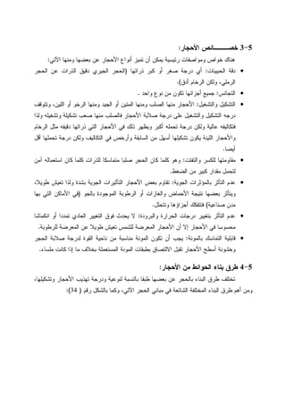 5-3‫ﺍﻷﺤﺠﺎﺭ‬ ‫ﺨﺼـــﺎﺌﺹ‬:
‫ﺍﻵﺘﻲ‬ ‫ﻭﻤﻨﻬﺎ‬ ‫ﺒﻌﻀﻬﺎ‬ ‫ﻋﻥ‬ ‫ﺍﻷﺤﺠﺎﺭ‬ ‫ﺃﻨﻭﺍﻉ‬ ‫ﺘﻤﻴﺯ‬ ‫ﺃﻥ‬ ‫ﻴﻤﻜﻥ‬ ‫ﺭﺌﻴﺴﻴﺔ‬ ‫ﻭﻤﻭﺍﺼﻔﺎﺕ‬ ‫ﺨﻭﺍﺹ‬ ‫ﻫﻨﺎﻙ‬:
•‫ﺍﻝﺤﺒﻴﺒﺎﺕ‬ ‫ﺩﻗﺔ‬:‫ﺫﺭﺍﺘﻬﺎ‬ ‫ﻜﺒﺭ‬ ‫ﺃﻭ‬ ‫ﺼﻐﺭ‬ ‫ﺩﺭﺠﺔ‬ ‫ﺃﻱ‬)‫ﺍﻝﺤﺠﺭ‬ ‫ﻋﻥ‬ ‫ﺍﻝﺫﺭﺍﺕ‬ ‫ﺩﻗﻴﻕ‬ ‫ﺍﻝﺠﻴﺭﻱ‬ ‫ﺍﻝﺤﺠﺭ‬
‫ﺃﺩﻕ‬ ‫ﺍﻝﺭﺨﺎﻡ‬ ‫ﻭﻝﻜﻥ‬ ،‫ﺍﻝﺭﻤﻠﻲ‬.(
•‫ﺍﻝﺘﺠﺎﻨﺱ‬:‫ﻭﺍﺤﺩ‬ ‫ﻨﻭﻉ‬ ‫ﻤﻥ‬ ‫ﺘﻜﻭﻥ‬ ‫ﺃﺠﺯﺍﺌﻬﺎ‬ ‫ﺠﻤﻴﻊ‬.
•‫ﻭﺍﻝﺘﺸﻐﻴل‬ ‫ﺍﻝﺘﺸﻜﻴل‬:‫ﻭﺘﺘﻭﻗﻑ‬ ،‫ﺍﻝﻠﻴﻥ‬ ‫ﺃﻭ‬ ‫ﺍﻝﺭﺨﻭ‬ ‫ﻭﻤﻨﻬﺎ‬ ‫ﺍﻝﺠﻴﺩ‬ ‫ﺃﻭ‬ ‫ﺍﻝﻤﺘﻴﻥ‬ ‫ﻭﻤﻨﻬﺎ‬ ‫ﺍﻝﺼﻠﺏ‬ ‫ﻤﻨﻬﺎ‬ ‫ﺍﻷﺤﺠﺎﺭ‬
‫ﻭﺍﻝﺘﺸﻐﻴل‬ ‫ﺍﻝﺘﺸﻜﻴل‬ ‫ﺩﺭﺠﻪ‬‫ﻭﻝﺫﺍ‬ ‫ﻭﺘﺸﻐﻴﻠﻪ‬ ‫ﺘﺸﻜﻴﻠﺔ‬ ‫ﺼﻌﺏ‬ ‫ﻤﻨﻬﺎ‬ ‫ﻓﺎﻝﺼﻠﺏ‬ ‫ﺍﻷﺤﺠﺎﺭ‬ ‫ﺼﻼﺒﺔ‬ ‫ﺩﺭﺠﺔ‬ ‫ﻋﻠﻰ‬
‫ﺍﻝﺭﺨﺎﻡ‬ ‫ﻤﺜل‬ ‫ﺩﻗﻴﻘﻪ‬ ‫ﺫﺭﺍﺘﻬﺎ‬ ‫ﺍﻝﺘﻲ‬ ‫ﺍﻷﺤﺠﺎﺭ‬ ‫ﻓﻲ‬ ‫ﺫﻝﻙ‬ ‫ﻭﻴﻅﻬﺭ‬ ‫ﺃﻜﺒﺭ‬ ‫ﺘﺤﻤﻠﻪ‬ ‫ﺩﺭﺠﺔ‬ ‫ﻭﻝﻜﻥ‬ ‫ﻋﺎﻝﻴﺔ‬ ‫ﻓﺘﻜﺎﻝﻴﻔﻪ‬
‫ﺃﻗل‬ ‫ﺘﺤﻤﻠﻬﺎ‬ ‫ﺩﺭﺠﺔ‬ ‫ﻭﻝﻜﻥ‬ ‫ﺍﻝﺘﻜﺎﻝﻴﻑ‬ ‫ﻓﻲ‬ ‫ﻭﺃﺭﺨﺹ‬ ‫ﺍﻝﺴﺎﺒﻘﺔ‬ ‫ﻤﻥ‬ ‫ﺃﺴﻬل‬ ‫ﺘﺸﻜﻴﻠﻬﺎ‬ ‫ﻴﻜﻭﻥ‬ ‫ﺍﻝﻠﻴﻨﺔ‬ ‫ﻭﺍﻷﺤﺠﺎﺭ‬
‫ﺃﻴﻀﺎ‬.
•‫ﻭﺍﻝﺘﻔ‬ ‫ﻝﻠﻜﺴﺭ‬ ‫ﻤﻘﺎﻭﻤﺘﻬﺎ‬‫ﺘﺕ‬:‫ﺁﻤﻥ‬ ‫ﺍﺴﺘﻌﻤﺎﻝﻪ‬ ‫ﻜﺎﻥ‬ ‫ﻜﻠﻤﺎ‬ ‫ﻝﻠﺫﺭﺍﺕ‬ ‫ﻤﺘﻤﺎﺴﻜﺎ‬ ‫ﺼﻠﺒﺎ‬ ‫ﺍﻝﺤﺠﺭ‬ ‫ﻜﺎﻥ‬ ‫ﻜﻠﻤﺎ‬ ‫ﻭﻫﻭ‬
‫ﺍﻝﻀﻐﻁ‬ ‫ﻤﻥ‬ ‫ﻜﺒﻴﺭ‬ ‫ﻤﻘﺩﺍﺭ‬ ‫ﻝﺘﺤﻤل‬.
•‫ﺍﻝﺠﻭﻴﺔ‬ ‫ﺒﺎﻝﻤﺅﺜﺭﺍﺕ‬ ‫ﺍﻝﺘﺄﺜﺭ‬ ‫ﻋﺩﻡ‬:،‫ﻁﻭﻴﻼ‬ ‫ﺘﻌﻴﺵ‬ ‫ﻭﻝﺫﺍ‬ ‫ﺒﺸﺩﺓ‬ ‫ﺍﻝﺠﻭﻴﺔ‬ ‫ﺍﻝﺘﺄﺜﻴﺭﺍﺕ‬ ‫ﺍﻷﺤﺠﺎﺭ‬ ‫ﺒﻌﺽ‬ ‫ﺘﻘﺎﻭﻡ‬
‫ﺒﺎﻝﺠﻭ‬ ‫ﺍﻝﻤﻭﺠﻭﺩﺓ‬ ‫ﺍﻝﺭﻁﻭﺒﺔ‬ ‫ﺃﻭ‬ ‫ﻭﺍﻝﻐﺎﺯﺍﺕ‬ ‫ﺍﻷﺤﻤﺎﺽ‬ ‫ﻨﺘﻴﺠﺔ‬ ‫ﺒﻌﻀﻬﺎ‬ ‫ﻭﻴﺘﺄﺜﺭ‬)‫ﺍﻝﺘ‬ ‫ﺍﻷﻤﺎﻜﻥ‬ ‫ﻓﻲ‬‫ﺒﻬﺎ‬ ‫ﻲ‬
‫ﺼﻨﺎﻋﻴﺔ‬ ‫ﻤﺩﻥ‬(‫ﻭﺘﺘﺤﻠل‬ ‫ﺃﺠﺯﺍﺅﻫﺎ‬ ‫ﻓﺘﺘﻔﻜﻙ‬.
•‫ﻭﺍﻝﺒﺭﻭﺩﺓ‬ ‫ﺍﻝﺤﺭﺍﺭﺓ‬ ‫ﺩﺭﺠﺎﺕ‬ ‫ﺒﺘﻐﻴﻴﺭ‬ ‫ﺍﻝﺘﺄﺜﺭ‬ ‫ﻋﺩﻡ‬:‫ﺍﻨﻜﻤﺎﺸﺎ‬ ‫ﺃﻭ‬ ‫ﺘﻤﺩﺩﺍ‬ ‫ﺍﻝﻌﺎﺩﻱ‬ ‫ﺍﻝﺘﻐﻴﻴﺭ‬ ‫ﻓﻭﻕ‬ ‫ﻴﺤﺩﺙ‬ ‫ﻻ‬
‫ﻝﻠﺭﻁﻭﺒﺔ‬ ‫ﺍﻝﻤﻌﺭﻀﺔ‬ ‫ﻋﻥ‬ ‫ﻁﻭﻴﻼ‬ ‫ﺘﻌﻴﺵ‬ ‫ﻝﻠﺸﻤﺱ‬ ‫ﺍﻝﻤﻌﺭﻀﺔ‬ ‫ﺍﻷﺤﺠﺎﺭ‬ ‫ﺃﻥ‬ ‫ﺇﻻ‬ ‫ﺍﻷﺤﺠﺎﺭ‬ ‫ﻓﻲ‬ ‫ﻤﺤﺴﻭﺴﺎ‬.
•‫ﺒﺎﻝﻤﻭﻨﺔ‬ ‫ﺍﻝﺘﻤﺎﺴﻙ‬ ‫ﻗﺎﺒﻠﻴﺔ‬:‫ﻤﻨﺎﺴﺒﺔ‬ ‫ﺍﻝﻤﻭﻨﺔ‬ ‫ﺘﻜﻭﻥ‬ ‫ﺃﻥ‬ ‫ﻴﺠﺏ‬‫ﺍﻝﺤﺠﺭ‬ ‫ﺼﻼﺒﺔ‬ ‫ﻝﺩﺭﺠﺔ‬ ‫ﺍﻝﻘﻭﺓ‬ ‫ﻨﺎﺤﻴﺔ‬ ‫ﻤﻥ‬
‫ﻤﻠﺴﺎﺀ‬ ‫ﻜﺎﻨﺕ‬ ‫ﺇﺫﺍ‬ ‫ﻤﺎ‬ ‫ﺒﺨﻼﻑ‬ ‫ﺍﻝﻤﺴﺘﻌﻤﻠﺔ‬ ‫ﺍﻝﻤﻭﻨﺔ‬ ‫ﺒﻁﺒﻘﺎﺕ‬ ‫ﺍﻻﻝﺘﺼﺎﻕ‬ ‫ﺘﻘﺒل‬ ‫ﺍﻷﺤﺠﺎﺭ‬ ‫ﺃﺴﻁﺢ‬ ‫ﻭﺨﺸﻭﻨﺔ‬.
5-4‫ﺍﻷﺤﺠﺎﺭ‬ ‫ﻤﻥ‬ ‫ﺍﻝﺤﻭﺍﺌﻁ‬ ‫ﺒﻨﺎﺀ‬ ‫ﻁﺭﻕ‬:
،‫ﻭﺘﺸﻜﻴﻠﻬﺎ‬ ‫ﺍﻷﺤﺠﺎﺭ‬ ‫ﺘﻬﺫﻴﺏ‬ ‫ﻭﺩﺭﺠﺔ‬ ‫ﻝﻨﻭﻋﻴﺔ‬ ‫ﺒﺎﻝﻨﺴﺒﺔ‬ ‫ﻁﺒﻘﺎ‬ ‫ﺒﻌﻀﻬﺎ‬ ‫ﻋﻥ‬ ‫ﺒﺎﻝﺤﺠﺭ‬ ‫ﺍﻝﺒﻨﺎﺀ‬ ‫ﻁﺭﻕ‬ ‫ﺘﺨﺘﻠﻑ‬
‫ﺍﻝﻤ‬ ‫ﺍﻝﺒﻨﺎﺀ‬ ‫ﻁﺭﻕ‬ ‫ﺃﻫﻡ‬ ‫ﻭﻤﻥ‬‫ﺭﻗﻡ‬ ‫ﺒﺎﻝﺸﻜل‬ ‫ﻭﻜﻤﺎ‬ ،‫ﺍﻵﺘﻲ‬ ‫ﺍﻝﺤﺠﺭ‬ ‫ﻤﺒﺎﻨﻲ‬ ‫ﻓﻲ‬ ‫ﺍﻝﺸﺎﺌﻌﺔ‬ ‫ﺨﺘﻠﻔﺔ‬)34:(
 