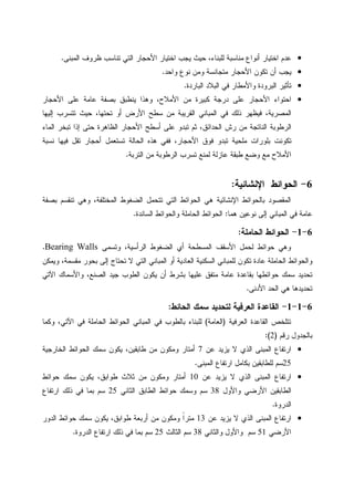 •‫ﺍﻝﻤﺒﻨﻰ‬ ‫ﻅﺭﻭﻑ‬ ‫ﺘﻨﺎﺴﺏ‬ ‫ﺍﻝﺘﻲ‬ ‫ﺍﻷﺤﺠﺎﺭ‬ ‫ﺍﺨﺘﻴﺎﺭ‬ ‫ﻴﺠﺏ‬ ‫ﺤﻴﺙ‬ ،‫ﻝﻠﺒﻨﺎﺀ‬ ‫ﻤﻨﺎﺴﺒﺔ‬ ‫ﺃﻨﻭﺍﻉ‬ ‫ﺍﺨﺘﻴﺎﺭ‬ ‫ﻋﺩﻡ‬.
•‫ﻭﺍﺤﺩ‬ ‫ﻨﻭﻉ‬ ‫ﻭﻤﻥ‬ ‫ﻤﺘﺠﺎﻨﺴﺔ‬ ‫ﺍﻷﺤﺠﺎﺭ‬ ‫ﺘﻜﻭﻥ‬ ‫ﺃﻥ‬ ‫ﻴﺠﺏ‬.
•‫ﺍﻝﺒﺎﺭﺩﺓ‬ ‫ﺍﻝﺒﻼﺩ‬ ‫ﻓﻲ‬ ‫ﻭﺍﻷﻤﻁﺎﺭ‬ ‫ﺍﻝﺒﺭﻭﺩﺓ‬ ‫ﺘﺄﺜﻴﺭ‬.
•‫ﻴﻨ‬ ‫ﻭﻫﺫﺍ‬ ،‫ﺍﻷﻤﻼﺡ‬ ‫ﻤﻥ‬ ‫ﻜﺒﻴﺭﺓ‬ ‫ﺩﺭﺠﺔ‬ ‫ﻋﻠﻰ‬ ‫ﺍﻷﺤﺠﺎﺭ‬ ‫ﺍﺤﺘﻭﺍﺀ‬‫ﺍﻷﺤﺠﺎﺭ‬ ‫ﻋﻠﻰ‬ ‫ﻋﺎﻤﺔ‬ ‫ﺒﺼﻔﺔ‬ ‫ﻁﺒﻕ‬
‫ﺇﻝﻴﻬﺎ‬ ‫ﺘﺘﺴﺭﺏ‬ ‫ﺤﻴﺙ‬ ،‫ﺘﺤﺘﻬﺎ‬ ‫ﺃﻭ‬ ‫ﺍﻷﺭﺽ‬ ‫ﺴﻁﺢ‬ ‫ﻤﻥ‬ ‫ﺍﻝﻘﺭﻴﺒﺔ‬ ‫ﺍﻝﻤﺒﺎﻨﻲ‬ ‫ﻓﻲ‬ ‫ﺫﻝﻙ‬ ‫ﻓﻴﻅﻬﺭ‬ ،‫ﺍﻝﻤﺼﺭﻴﺔ‬
‫ﺍﻝﻤﺎﺀ‬ ‫ﺘﺒﺨﺭ‬ ‫ﺇﺫﺍ‬ ‫ﺤﺘﻰ‬ ‫ﺍﻝﻅﺎﻫﺭﺓ‬ ‫ﺍﻷﺤﺠﺎﺭ‬ ‫ﺃﺴﻁﺢ‬ ‫ﻋﻠﻰ‬ ‫ﺘﺒﺩﻭ‬ ‫ﺜﻡ‬ ،‫ﺍﻝﺤﺩﺍﺌﻕ‬ ‫ﺭﺵ‬ ‫ﻤﻥ‬ ‫ﺍﻝﻨﺎﺘﺠﺔ‬ ‫ﺍﻝﺭﻁﻭﺒﺔ‬
‫ﻓ‬ ‫ﺘﻘل‬ ‫ﺃﺤﺠﺎﺭ‬ ‫ﺘﺴﺘﻌﻤل‬ ‫ﺍﻝﺤﺎﻝﺔ‬ ‫ﻫﺫﻩ‬ ‫ﻓﻔﻲ‬ ،‫ﺍﻷﺤﺠﺎﺭ‬ ‫ﻓﻭﻕ‬ ‫ﺘﺒﺩﻭ‬ ‫ﻤﻠﺤﻴﺔ‬ ‫ﺒﻠﻭﺭﺍﺕ‬ ‫ﺘﻜﻭﻨﺕ‬‫ﻨﺴﺒﺔ‬ ‫ﻴﻬﺎ‬
‫ﺍﻝﺘﺭﺒﺔ‬ ‫ﻤﻥ‬ ‫ﺍﻝﺭﻁﻭﺒﺔ‬ ‫ﺘﺴﺭﺏ‬ ‫ﻝﻤﻨﻊ‬ ‫ﻋﺎﺯﻝﺔ‬ ‫ﻁﺒﻘﺔ‬ ‫ﻭﻀﻊ‬ ‫ﻤﻊ‬ ‫ﺍﻷﻤﻼﺡ‬.
6-‫ﺍﻹﻨﺸﺎﺌﻴﺔ‬ ‫ﺍﻝﺤﻭﺍﺌﻁ‬:
‫ﺒﺼﻔﺔ‬ ‫ﺘﻨﻘﺴﻡ‬ ‫ﻭﻫﻲ‬ ،‫ﺍﻝﻤﺨﺘﻠﻔﺔ‬ ‫ﺍﻝﻀﻐﻭﻁ‬ ‫ﺘﺘﺤﻤل‬ ‫ﺍﻝﺘﻲ‬ ‫ﺍﻝﺤﻭﺍﺌﻁ‬ ‫ﻫﻲ‬ ‫ﺍﻹﻨﺸﺎﺌﻴﺔ‬ ‫ﺒﺎﻝﺤﻭﺍﺌﻁ‬ ‫ﺍﻝﻤﻘﺼﻭﺩ‬
‫ﻫﻤﺎ‬ ‫ﻨﻭﻋﻴﻥ‬ ‫ﺇﻝﻰ‬ ‫ﺍﻝﻤﺒﺎﻨﻲ‬ ‫ﻓﻲ‬ ‫ﻋﺎﻤﺔ‬:‫ﺍﻝﺴﺎﻨﺩﺓ‬ ‫ﻭﺍﻝﺤﻭﺍﺌﻁ‬ ‫ﺍﻝﺤﺎﻤﻠﺔ‬ ‫ﺍﻝﺤﻭﺍﺌﻁ‬.
6-1-‫ﺍﻝﺤﺎﻤﻠﺔ‬ ‫ﺍﻝﺤﻭﺍﺌﻁ‬:
‫ﻭﺘﺴﻤﻰ‬ ،‫ﺍﻝﺭﺃﺴﻴﺔ‬ ‫ﺍﻝﻀﻐﻭﻁ‬ ‫ﺃﻱ‬ ‫ﺍﻝﻤﺴﻁﺤﺔ‬ ‫ﺍﻷﺴﻘﻑ‬ ‫ﻝﺤﻤل‬ ‫ﺤﻭﺍﺌﻁ‬ ‫ﻭﻫﻲ‬Bearing Walls.
‫ﻭﻴﻤﻜﻥ‬ ،‫ﻤﻘﺴﻤﺔ‬ ‫ﺒﺤﻭﺭ‬ ‫ﺇﻝﻰ‬ ‫ﺘﺤﺘﺎﺝ‬ ‫ﻻ‬ ‫ﺍﻝﺘﻲ‬ ‫ﺍﻝﻤﺒﺎﻨﻲ‬ ‫ﺃﻭ‬ ‫ﺍﻝﻌﺎﺩﻴﺔ‬ ‫ﺍﻝﺴﻜﻨﻴﺔ‬ ‫ﻝﻠﻤﺒﺎﻨﻲ‬ ‫ﺘﻜﻭﻥ‬ ‫ﻋﺎﺩﺓ‬ ‫ﺍﻝﺤﺎﻤﻠﺔ‬ ‫ﻭﺍﻝﺤﻭﺍﺌﻁ‬
‫ﺍﻵﺘﻲ‬ ‫ﻭﺍﻷﺴﻤﺎﻙ‬ ،‫ﺍﻝﺼﻨﻊ‬ ‫ﺠﻴﺩ‬ ‫ﺍﻝﻁﻭﺏ‬ ‫ﻴﻜﻭﻥ‬ ‫ﺃﻥ‬ ‫ﺒﺸﺭﻁ‬ ‫ﻋﻠﻴﻬﺎ‬ ‫ﻤﺘﻔﻕ‬ ‫ﻋﺎﻤﺔ‬ ‫ﺒﻘﺎﻋﺩﺓ‬ ‫ﺤﻭﺍﺌﻁﻬﺎ‬ ‫ﺴﻤﻙ‬ ‫ﺘﺤﺩﻴﺩ‬
‫ﺘ‬‫ﺍﻷﺩﻨﻰ‬ ‫ﺍﻝﺤﺩ‬ ‫ﻫﻲ‬ ‫ﺤﺩﻴﺩﻫﺎ‬.
6-1-1-‫ﺍﻝﺤﺎﺌﻁ‬ ‫ﺴﻤﻙ‬ ‫ﻝﺘﺤﺩﻴﺩ‬ ‫ﺍﻝﻌﺭﻓﻴﺔ‬ ‫ﺍﻝﻘﺎﻋﺩﺓ‬:
‫ﺍﻝﻌﺭﻓﻴﺔ‬ ‫ﺍﻝﻘﺎﻋﺩﺓ‬ ‫ﺘﺘﻠﺨﺹ‬)‫ﺍﻝﻌﺎﻤﺔ‬(‫ﻭﻜﻤﺎ‬ ،‫ﺍﻵﺘﻲ‬ ‫ﻓﻲ‬ ‫ﺍﻝﺤﺎﻤﻠﺔ‬ ‫ﺍﻝﺤﻭﺍﺌﻁ‬ ‫ﺍﻝﻤﺒﺎﻨﻲ‬ ‫ﻓﻲ‬ ‫ﺒﺎﻝﻁﻭﺏ‬ ‫ﻝﻠﺒﻨﺎﺀ‬
‫ﺭﻗﻡ‬ ‫ﺒﺎﻝﺠﺩﻭل‬)2:(
•‫ﻋﻥ‬ ‫ﻴﺯﻴﺩ‬ ‫ﻻ‬ ‫ﺍﻝﺫﻱ‬ ‫ﺍﻝﻤﺒﻨﻰ‬ ‫ﺍﺭﺘﻔﺎﻉ‬7‫ﺍﻝﺨﺎﺭﺠﻴﺔ‬ ‫ﺍﻝﺤﻭﺍﺌﻁ‬ ‫ﺴﻤﻙ‬ ‫ﻴﻜﻭﻥ‬ ،‫ﻁﺎﺒﻘﻴﻥ‬ ‫ﻤﻥ‬ ‫ﻭﻤﻜﻭﻥ‬ ‫ﺃﻤﺘﺎﺭ‬
25‫ﻝ‬ ‫ﺴﻡ‬‫ﺍﻝﻤﺒﻨﻰ‬ ‫ﺍﺭﺘﻔﺎﻉ‬ ‫ﺒﻜﺎﻤل‬ ‫ﻠﻁﺎﺒﻘﻴﻥ‬.
•‫ﻋﻥ‬ ‫ﻴﺯﻴﺩ‬ ‫ﻻ‬ ‫ﺍﻝﺫﻱ‬ ‫ﺍﻝﻤﺒﻨﻰ‬ ‫ﺍﺭﺘﻔﺎﻉ‬10‫ﺤﻭﺍﺌﻁ‬ ‫ﺴﻤﻙ‬ ‫ﻴﻜﻭﻥ‬ ،‫ﻁﻭﺍﺒﻕ‬ ‫ﺜﻼﺙ‬ ‫ﻤﻥ‬ ‫ﻭﻤﻜﻭﻥ‬ ‫ﺃﻤﺘﺎﺭ‬
‫ﻭﺍﻷﻭل‬ ‫ﺍﻷﺭﻀﻲ‬ ‫ﺍﻝﻁﺎﺒﻘﻴﻥ‬38‫ﺍﻝﺜﺎﻨﻲ‬ ‫ﺍﻝﻁﺎﺒﻕ‬ ‫ﺤﻭﺍﺌﻁ‬ ‫ﻭﺴﻤﻙ‬ ‫ﺴﻡ‬25‫ﺍﺭﺘﻔﺎﻉ‬ ‫ﺫﻝﻙ‬ ‫ﻓﻲ‬ ‫ﺒﻤﺎ‬ ‫ﺴﻡ‬
‫ﺍﻝﺩﺭﻭﺓ‬.
•‫ﻋﻥ‬ ‫ﻴﺯﻴﺩ‬ ‫ﻻ‬ ‫ﺍﻝﺫﻱ‬ ‫ﺍﻝﻤﺒﻨﻰ‬ ‫ﺍﺭﺘﻔﺎﻉ‬13‫ﻴﻜﻭﻥ‬ ،‫ﻁﻭﺍﺒﻕ‬ ‫ﺃﺭﺒﻌﺔ‬ ‫ﻤﻥ‬ ‫ﻭﻤﻜﻭﻥ‬ ‫ﹰ‬‫ﺍ‬‫ﻤﺘﺭ‬‫ﺍﻝﺩﻭﺭ‬ ‫ﺤﻭﺍﺌﻁ‬ ‫ﺴﻤﻙ‬
‫ﺍﻷﺭﻀﻲ‬51‫ﻭﺍﻝﺜﺎﻨﻲ‬ ‫ﻭﺍﻷﻭل‬ ‫ﺴﻡ‬38‫ﺍﻝﺜﺎﻝﺙ‬ ‫ﺴﻡ‬25‫ﺍﻝﺩﺭﻭﺓ‬ ‫ﺍﺭﺘﻔﺎﻉ‬ ‫ﺫﻝﻙ‬ ‫ﻓﻲ‬ ‫ﺒﻤﺎ‬ ‫ﺴﻡ‬.
 