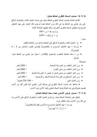 6-1-6-‫ﺤﺎﻤل‬ ‫ﻝﺤﺎﺌﻁ‬ ‫ﺍﻝﻨﻅﺭﻱ‬ ‫ﺍﻝﺴﻤﻙ‬ ‫ﺤﺴﺎﺏ‬:
‫ﺤﺴﺎﺏ‬ ‫ﻫﻲ‬ ‫ﺤﺎﻤل‬ ‫ﻝﺤﺎﺌﻁ‬ ‫ﺍﻝﻨﻅﺭﻱ‬ ‫ﺍﻝﺴﻤﻙ‬ ‫ﻝﺤﺴﺎﺏ‬ ‫ﺍﻝﻌﺎﻤﺔ‬ ‫ﺍﻝﻘﺎﻋﺩﺓ‬‫ﺍﻝﻭﺍﻗﻊ‬ ‫ﻭﺍﻝﻤﺘﺤﺭﻙ‬ ‫ﺍﻝﺜﺎﺒﺕ‬ ‫ﺍﻝﺤﻤل‬
‫ﺍﻝﺘﺸﻐﻴل‬ ‫ﺠﻬﺩ‬ ‫ﻋﻠﻰ‬ ‫ﺍﻝﺤﻤل‬ ‫ﺫﻝﻙ‬ ‫ﻴﻘﺴﻡ‬ ‫ﺜﻡ‬ ‫ﻨﻔﺴﻪ‬ ‫ﺍﻝﺤﺎﺌﻁ‬ ‫ﻭﺯﻥ‬ ‫ﺫﻝﻙ‬ ‫ﻓﻲ‬ ‫ﺒﻤﺎ‬ ‫ﺍﻝﺤﺎﺌﻁ‬ ‫ﻤﻥ‬ ‫ﻁﻭﻝﻲ‬ ‫ﻤﺘﺭ‬ ‫ﻋﻠﻰ‬
‫ﺍﻵﺘﻴﺔ‬ ‫ﺍﻝﻤﻌﺎﺩﻝﺔ‬ ‫ﺒﺘﻁﺒﻴﻕ‬ ‫ﻭﺫﻝﻙ‬ ‫ﺍﻝﻤﻌﺭﻭﻑ‬ ‫ﺍﻝﻨﻅﺭﻱ‬ ‫ﺍﻝﺴﻤﻙ‬ ‫ﻓﻴﻌﻁﻰ‬ ‫ﺒﻪ‬ ‫ﺍﻝﻤﺴﻤﻭﺡ‬:
‫ﺡ‬/‫ﺠـ‬.‫ﻁ‬=‫ﺱ‬×100
‫ﺱ‬=‫ﺡ‬) /‫ﺠـ‬×100(
‫ﺤﻴﺙ‬:
•‫ﺡ‬=‫ﺍﻝﻭﺍﻗﻊ‬ ‫ﻭﺍﻝﻤﺘﺤﺭﻙ‬ ‫ﺍﻝﺜﺎﺒﺕ‬ ‫ﺍﻝﺤﻤل‬‫ﺒﺎﻝﻜﺠﻡ‬ ‫ﺍﻝﺤﺎﺌﻁ‬ ‫ﻭﺯﻥ‬ ‫ﻓﻴﻪ‬ ‫ﺒﻤﺎ‬ ‫ﺍﻝﺤﺎﺌﻁ‬ ‫ﻋﻠﻰ‬.
•‫ﺠـ‬.‫ﻁ‬=‫ﺒﺎﻝﻜﺠﻡ‬ ‫ﺒﻪ‬ ‫ﺍﻝﻤﺴﻤﻭﺡ‬ ‫ﺍﻝﺘﺸﻐﻴل‬ ‫ﺠﻬﺩ‬/‫ﺴﻡ‬2)‫ﺍﻝﻁﻭﺏ‬ ‫ﻝﻤﺒﺎﻨﻲ‬‫ﺃﻭ‬‫ﻤﻥ‬ ‫ﺍﻝﺩﺒﺵ‬4:8
‫ﻜﺠﻡ‬/‫ﺴﻡ‬2
(
•‫ﺱ‬=‫ﺒﺎﻝﺴﻨﺘﻴﻤﺘﺭ‬ ‫ﺍﻝﻤﻁﻠﻭﺏ‬ ‫ﺍﻝﺤﺎﺌﻁ‬ ‫ﺴﻤﻙ‬)100‫ﺴﻡ‬=‫ﻤﻘﺩﺭﺍ‬ ‫ﺍﻝﺤﺎﺌﻁ‬ ‫ﻤﻥ‬ ‫ﻁﻭﻝﻲ‬ ‫ﻤﺘﺭ‬ ‫ﻁﻭل‬
‫ﺒﺎﻝﺴﻡ‬.(
‫ﻤﻠﺤﻭﻅﺔ‬:
•‫ﺍﻝﻤﺴﻠﺤﺔ‬ ‫ﺍﻝﺨﺭﺴﺎﻨﺔ‬ ‫ﻤﻥ‬ ‫ﺍﻝﻤﻜﻌﺏ‬ ‫ﺍﻝﻤﺘﺭ‬ ‫ﻭﺯﻥ‬=2400‫ﻜﺠﻡ‬
•‫ﺍﻝﻁﻭﺏ‬ ‫ﻤﺒﺎﻨﻲ‬ ‫ﻤﻥ‬ ‫ﺍﻝﻤﻜﻌﺏ‬ ‫ﺍﻝﻤﺘﺭ‬ ‫ﻭﺯﻥ‬=2000‫ﻜﺠﻡ‬
•‫ﺍﻝﻌﺎﺩﻴﺔ‬ ‫ﺍﻝﺨﺭﺴﺎﻨﺔ‬ ‫ﺃﻭ‬ ‫ﺍﻝﺤﺠﺭ‬ ‫ﺃﻭ‬ ‫ﺍﻝﺩﺒﺵ‬ ‫ﻤﺒﺎﻨﻲ‬ ‫ﻤﻥ‬ ‫ﺍﻝﻤﻜﻌﺏ‬ ‫ﺍﻝﻤﺘﺭ‬ ‫ﻭﺯﻥ‬=1800‫ﻜﺠﻡ‬
•‫ﻭﺍﻷﺭﻀﻴﺎﺕ‬ ‫ﻝﻠﺴﻘﻑ‬ ‫ﺍﻝﻤﺴﻠﺤﺔ‬ ‫ﺍﻝﺨﺭﺴﺎﻨﺔ‬ ‫ﻤﻥ‬ ‫ﺍﻝﻤﺴﻁﺢ‬ ‫ﺍﻝﻤﺘﺭ‬ ‫ﻭﺯﻥ‬=400‫ﻜﺠﻡ‬
•‫ﺍﻝﺤﻲ‬ ‫ﺍﻝﺤﻤل‬ ‫ﻭﺯﻥ‬=200-250‫ﻜﺠﻡ‬/‫ﻡ‬2
‫ﻋﻨﺩ‬ ‫ﻴﻼﺤﻅ‬ ‫ﻗﺩ‬‫ﻤﻥ‬ ‫ﺃﻗل‬ ‫ﺘﻜﻭﻥ‬ ‫ﺃﻨﻬﺎ‬ ‫ﺍﻝﻌﻠﻭﻱ‬ ‫ﺍﻝﺩﻭﺭ‬ ‫ﺤﻭﺍﺌﻁ‬ ‫ﻓﻲ‬ ‫ﺍﻝﻨﻅﺭﻱ‬ ‫ﺍﻝﺴﻤﻙ‬ ‫ﺤﺴﺎﺏ‬12‫ﺴﻡ‬
)‫ﻁﻭﺒﺔ‬ ‫ﻨﺼﻑ‬(‫ﻭﻫﻭ‬ ‫ﺍﻷﺩﻨﻰ‬ ‫ﺒﺎﻝﺤﺩ‬ ‫ﺍﻝﻌﻤﻠﻲ‬ ‫ﺍﻝﺴﻤﻙ‬ ‫ﻴﺅﺨﺫ‬ ‫ﺍﻝﺤﺎﻝﺔ‬ ‫ﻫﺫﻩ‬ ‫ﻭﻓﻲ‬12‫ﺴﻡ‬.
6-1-7-‫ﺍﻝﺤﺎﻤل‬ ‫ﺍﻝﺤﺎﺌﻁ‬ ‫ﺴﻤﻙ‬ ‫ﺘﺤﺕ‬ ‫ﺍﻷﺴﺎﺱ‬ ‫ﻋﺭﺽ‬ ‫ﺤﺴﺎﺏ‬:
‫ﺍﻷﺴﺎ‬ ‫ﻋﻠﻰ‬ ‫ﺍﻝﻭﺍﻗﻊ‬ ‫ﻭﺍﻝﻤﺘﺤﺭﻙ‬ ‫ﺍﻝﺜﺎﺒﺕ‬ ‫ﺍﻝﺤﻤل‬ ‫ﺘﺴﺎﻭﻯ‬ ‫ﺡ‬ ‫ﺤﻴﺙ‬ ‫ﺍﻝﺴﺎﺒﻘﺔ‬ ‫ﺍﻝﻤﻌﺎﺩﻝﺔ‬ ‫ﻨﻔﺱ‬ ‫ﺘﻨﻁﺒﻕ‬‫ﺒﻤﺎ‬ ‫ﺱ‬
‫ﺠﺭﺍﻡ‬ ‫ﺒﺎﻝﻜﻴﻠﻭ‬ ‫ﻨﻔﺴﻪ‬ ‫ﺍﻷﺴﺎﺱ‬ ‫ﻭﺯﻥ‬ ‫ﺫﻝﻙ‬ ‫ﻓﻲ‬.
‫ﺠـ‬.‫ﺕ‬=‫ﻝﻸﺭﺽ‬ ‫ﺒﻪ‬ ‫ﺍﻝﻤﺴﻤﻭﺡ‬ ‫ﺍﻝﺘﺸﻐﻴل‬ ‫ﺠﻬﺩ‬)‫ﺍﻝﺘﺭﺒﺔ‬(‫ﺒﺎﻝﻜﺠﻡ‬/‫ﺴﻡ‬2
=1/2:5‫ﻜﺠﻡ‬/‫ﺴﻡ‬2
 