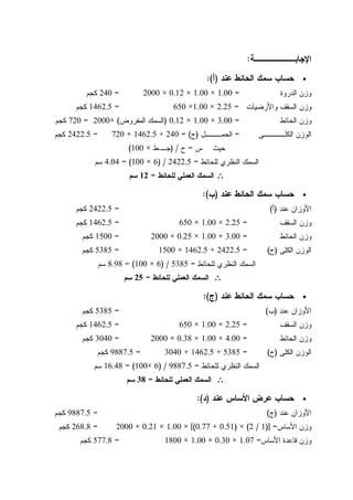 ‫ﺍﻹﺠﺎ‬‫ﺒـــــــﺔ‬:
•‫ﻋﻨﺩ‬ ‫ﺍﻝﺤﺎﺌﻁ‬ ‫ﺴﻤﻙ‬ ‫ﺤﺴﺎﺏ‬)‫ﺃ‬:(
‫ﺍﻝﺩﺭﻭﺓ‬ ‫ﻭﺯﻥ‬=1.00×1.00×0.12×2000=240‫ﻜﺠﻡ‬
‫ﻭﺍﻷﺭﻀﻴﺎﺕ‬ ‫ﺍﻝﺴﻘﻑ‬ ‫ﻭﺯﻥ‬=2.25×1.00×650=1462.5‫ﻜﺠﻡ‬
‫ﺍﻝﺤﺎﺌﻁ‬ ‫ﻭﺯﻥ‬=3.00×1.00×0.12)‫ﺍﻝﻤﻔﺭﻭﺽ‬ ‫ﺍﻝﺴﻤﻙ‬(×2000=720‫ﻜﺠﻡ‬
‫ﺍﻝﻜﻠــــﻰ‬ ‫ﺍﻝﻭﺯﻥ‬=‫ﺍﻝﺤﻤـــل‬)‫ﺡ‬= (240+1462.5+720=2422.5‫ﻜﺠﻡ‬
‫ﺱ‬ ‫ﺤﻴﺙ‬=‫ﺡ‬) /‫ﺠـ‬.‫ﻁ‬×100(
‫ﻝﻠﺤﺎﺌﻁ‬ ‫ﺍﻝﻨﻅﺭﻱ‬ ‫ﺍﻝﺴﻤﻙ‬=2422.5) /6×100= (4.04‫ﺴﻡ‬
∴∴∴∴‫ﻝﻠﺤﺎﺌﻁ‬ ‫ﺍﻝﻌﻤﻠﻲ‬ ‫ﺍﻝﺴﻤﻙ‬=12‫ﺴﻡ‬
•‫ﻋﻨﺩ‬ ‫ﺍﻝﺤﺎﺌﻁ‬ ‫ﺴﻤﻙ‬ ‫ﺤﺴﺎﺏ‬)‫ﺏ‬:(
‫ﻋﻨﺩ‬ ‫ﺍﻷﻭﺯﺍﻥ‬)‫ﺃ‬(=2422.5‫ﻜﺠﻡ‬
‫ﺍﻝﺴﻘﻑ‬ ‫ﻭﺯﻥ‬=2.25×1.00×650=1462.5‫ﻜﺠﻡ‬
‫ﺍ‬ ‫ﻭﺯﻥ‬‫ﻝﺤﺎﺌﻁ‬=3.00×1.00×0.25×2000=1500‫ﻜﺠﻡ‬
‫ﺍﻝﻜﻠﻰ‬ ‫ﺍﻝﻭﺯﻥ‬)‫ﺡ‬(=2422.5+1462.5+1500=5385‫ﻜﺠﻡ‬
‫ﻝﻠﺤﺎﺌﻁ‬ ‫ﺍﻝﻨﻅﺭﻱ‬ ‫ﺍﻝﺴﻤﻙ‬=5385) /6×100= (8.98‫ﺴﻡ‬
∴∴∴∴‫ﻝﻠﺤﺎﺌﻁ‬ ‫ﺍﻝﻌﻤﻠﻲ‬ ‫ﺍﻝﺴﻤﻙ‬=25‫ﺴﻡ‬
•‫ﻋﻨﺩ‬ ‫ﺍﻝﺤﺎﺌﻁ‬ ‫ﺴﻤﻙ‬ ‫ﺤﺴﺎﺏ‬)‫ﺝ‬:(
‫ﻋﻨﺩ‬ ‫ﺍﻷﻭﺯﺍﻥ‬)‫ﺏ‬(=5385‫ﻜﺠﻡ‬
‫ﺍﻝﺴﻘﻑ‬ ‫ﻭﺯﻥ‬=2.25×1.00×650=1462.5‫ﻜﺠﻡ‬
‫ﺍﻝﺤﺎﺌﻁ‬ ‫ﻭﺯﻥ‬=4.00×1.00×0.38×2000=3040‫ﻜﺠﻡ‬
‫ﺍﻝﻜﻠﻰ‬ ‫ﺍﻝﻭﺯﻥ‬)‫ﺡ‬(=5385+1462.5+3040=9887.5‫ﻜﺠﻡ‬
‫ﻝﻠﺤﺎﺌﻁ‬ ‫ﺍﻝﻨﻅﺭﻱ‬ ‫ﺍﻝﺴﻤﻙ‬=9887.5) /6×100= (16.48‫ﺴﻡ‬
∴∴∴∴‫ﻝﻠﺤﺎﺌﻁ‬ ‫ﺍﻝﻌﻤﻠﻲ‬ ‫ﺍﻝﺴﻤﻙ‬=38‫ﺴﻡ‬
•‫ﻋﻨﺩ‬ ‫ﺍﻷﺴﺎﺱ‬ ‫ﻋﺭﺽ‬ ‫ﺤﺴﺎﺏ‬)‫ﺩ‬:(
‫ﺍﻷﻭﺯﺍ‬‫ﻋﻨﺩ‬ ‫ﻥ‬)‫ﺝ‬(=9887.5‫ﻜﺠﻡ‬
‫ﺍﻷﺴﺎﺱ‬ ‫ﻭﺯﻥ‬)] =1/2(×)0.51+0.77[(×1.00×0.21×2000=268.8‫ﻜﺠﻡ‬
‫ﺍﻷﺴﺎﺱ‬ ‫ﻗﺎﻋﺩﺓ‬ ‫ﻭﺯﻥ‬=1.07×0.30×1.00×1800=577.8‫ﻜﺠﻡ‬
 