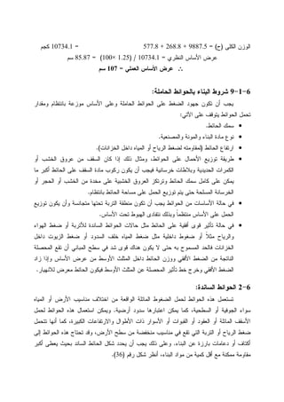 ‫ﺍﻝﻜﻠﻰ‬ ‫ﺍﻝﻭﺯﻥ‬)‫ﺡ‬= (9887.5+268.8+577.8=10734.1‫ﻜﺠﻡ‬
‫ﺍﻝﻨﻅﺭﻱ‬ ‫ﺍﻷﺴﺎﺱ‬ ‫ﻋﺭﺽ‬=10734.1) /1.25×100= (85.87‫ﺴﻡ‬
∴∴∴∴‫ﺍﻝﻌﻤﻠﻲ‬ ‫ﺍﻷﺴﺎﺱ‬ ‫ﻋﺭﺽ‬=107‫ﺴﻡ‬
6-1-9‫ﺍﻝﺤﺎﻤﻠﺔ‬ ‫ﺒﺎﻝﺤﻭﺍﺌﻁ‬ ‫ﺍﻝﺒﻨﺎﺀ‬ ‫ﺸﺭﻭﻁ‬:
‫ﻭﻤﻘﺩﺍﺭ‬ ‫ﺒﺎﻨﺘﻅﺎﻡ‬ ‫ﻤﻭﺯﻋﺔ‬ ‫ﺍﻷﺴﺎﺱ‬ ‫ﻭﻋﻠﻰ‬ ‫ﺍﻝﺤﺎﻤﻠﺔ‬ ‫ﺍﻝﺤﻭﺍﺌﻁ‬ ‫ﻋﻠﻰ‬ ‫ﺍﻝﻀﻐﻁ‬ ‫ﺠﻬﻭﺩ‬ ‫ﺘﻜﻭﻥ‬ ‫ﺃﻥ‬ ‫ﻴﺠﺏ‬
‫ﺍﻵﺘﻲ‬ ‫ﻋﻠﻰ‬ ‫ﻴﺘﻭﻗﻑ‬ ‫ﺍﻝﺤﻭﺍﺌﻁ‬ ‫ﺘﺤﻤل‬:
•‫ﺍﻝﺤﺎﺌﻁ‬ ‫ﺴﻤﻙ‬.
•‫ﻭﺍﻝﻤﺼﻨﻌﻴﺔ‬ ‫ﻭﺍﻝﻤﻭﻨﺔ‬ ‫ﺍﻝﺒﻨﺎﺀ‬ ‫ﻤﺎﺩﺓ‬ ‫ﻨﻭﻉ‬.
•‫ﺍﻝﺤﺎﺌﻁ‬ ‫ﺍﺭﺘﻔﺎﻉ‬)‫ﻝﻤ‬‫ﺍﻝﺨﺯﺍﻨﺎﺕ‬ ‫ﺩﺍﺨل‬ ‫ﺍﻝﻤﻴﺎﻩ‬ ‫ﺃﻭ‬ ‫ﺍﻝﺭﻴﺎﺡ‬ ‫ﻝﻀﻐﻁ‬ ‫ﻘﺎﻭﻤﺘﻪ‬.(
•‫ﺃﻭ‬ ‫ﺍﻝﺨﺸﺏ‬ ‫ﻋﺭﻭﻕ‬ ‫ﻤﻥ‬ ‫ﺍﻝﺴﻘﻑ‬ ‫ﻜﺎﻥ‬ ‫ﺇﺫﺍ‬ ‫ﺫﻝﻙ‬ ‫ﻭﻤﺜﺎل‬ ،‫ﺍﻝﺤﻭﺍﺌﻁ‬ ‫ﻋﻠﻰ‬ ‫ﺍﻷﺤﻤﺎل‬ ‫ﺘﻭﺯﻴﻊ‬ ‫ﻁﺭﻴﻘﺔ‬
‫ﻤﺎ‬ ‫ﺃﻜﺒﺭ‬ ‫ﺍﻝﺤﺎﺌﻁ‬ ‫ﻋﻠﻰ‬ ‫ﺍﻝﺴﻘﻑ‬ ‫ﻤﺎﺩﺓ‬ ‫ﺭﻜﻭﺏ‬ ‫ﻴﻜﻭﻥ‬ ‫ﺃﻥ‬ ‫ﻓﻴﺠﺏ‬ ‫ﺨﺭﺴﺎﻨﻴﺔ‬ ‫ﻭﺒﻼﻁﺎﺕ‬ ‫ﺍﻝﺤﺩﻴﺩﻴﺔ‬ ‫ﺍﻝﻜﻤﺭﺍﺕ‬
‫ﻤﺨﺩﺓ‬ ‫ﻋﻠﻰ‬ ‫ﺍﻝﺨﺸﺒﻴﺔ‬ ‫ﺍﻝﻌﺭﻭﻕ‬ ‫ﻭﺘﺭﺘﻜﺯ‬ ‫ﺍﻝﺤﺎﺌﻁ‬ ‫ﺴﻤﻙ‬ ‫ﻜﺎﻤل‬ ‫ﻋﻠﻰ‬ ‫ﻴﻤﻜﻥ‬‫ﺃﻭ‬ ‫ﺍﻝﺤﺠﺭ‬ ‫ﺃﻭ‬ ‫ﺍﻝﺨﺸﺏ‬ ‫ﻤﻥ‬
‫ﺒﺎﻨﺘﻅﺎﻡ‬ ‫ﺍﻝﺤﺎﺌﻁ‬ ‫ﻤﺴﺎﺤﺔ‬ ‫ﻋﻠﻰ‬ ‫ﺍﻝﺤﻤل‬ ‫ﺘﻭﺯﻴﻊ‬ ‫ﻴﺘﻡ‬ ‫ﺤﺘﻰ‬ ‫ﺍﻝﻤﺴﻠﺤﺔ‬ ‫ﺍﻝﺨﺭﺴﺎﻨﺔ‬.
•‫ﺘﻭﺯﻴﻊ‬ ‫ﻴﻜﻭﻥ‬ ‫ﻭﺃﻥ‬ ‫ﻤﺘﺠﺎﻨﺴﺔ‬ ‫ﺘﺤﺘﻬﺎ‬ ‫ﺍﻝﺘﺭﺒﺔ‬ ‫ﻤﻨﻁﻘﺔ‬ ‫ﺘﻜﻭﻥ‬ ‫ﺃﻥ‬ ‫ﻴﺠﺏ‬ ‫ﺍﻝﺤﻭﺍﺌﻁ‬ ‫ﻤﻥ‬ ‫ﺍﻷﺴﺎﺴﺎﺕ‬ ‫ﺤﺎﻝﺔ‬ ‫ﻓﻲ‬
‫ﺍﻷﺴﺎﺱ‬ ‫ﺘﺤﺕ‬ ‫ﺍﻝﻬﺒﻭﻁ‬ ‫ﻨﺘﻔﺎﺩﻯ‬ ‫ﻭﺒﺫﻝﻙ‬ ‫ﹰ‬‫ﺎ‬‫ﻤﻨﺘﻅﻤ‬ ‫ﺍﻷﺴﺎﺱ‬ ‫ﻋﻠﻰ‬ ‫ﺍﻝﺤﻤل‬.
•‫ﺍﻝﺤﺎﺌ‬ ‫ﻋﻠﻰ‬ ‫ﺃﻓﻘﻴﺔ‬ ‫ﻗﻭﻯ‬ ‫ﺘﺄﺜﻴﺭ‬ ‫ﺤﺎﻝﺔ‬ ‫ﻓﻲ‬‫ﺍﻝﻬﻭﺍﺀ‬ ‫ﻀﻐﻁ‬ ‫ﺃﻭ‬ ‫ﻝﻸﺘﺭﺒﺔ‬ ‫ﺍﻝﺴﺎﻨﺩﺓ‬ ‫ﺍﻝﺤﻭﺍﺌﻁ‬ ‫ﺤﺎﻻﺕ‬ ‫ﻤﺜل‬ ‫ﻁ‬
‫ﺩﺍﺨل‬ ‫ﺍﻝﺯﻴﻭﺕ‬ ‫ﻀﻐﻁ‬ ‫ﺃﻭ‬ ‫ﺍﻝﺴﺩﻭﺩ‬ ‫ﺨﻠﻑ‬ ‫ﺍﻝﻤﻴﺎﻩ‬ ‫ﻀﻐﻁ‬ ‫ﻤﺜل‬ ‫ﺩﺍﺨﻠﻴﺔ‬ ‫ﻀﻐﻭﻁ‬ ‫ﺃﻭ‬ ‫ﹰ‬‫ﻼ‬‫ﻤﺜ‬ ‫ﻭﺍﻝﺭﻴﺎﺡ‬
‫ﺍﻝﻤﺤﺼﻠﺔ‬ ‫ﺘﻘﻊ‬ ‫ﺃﻥ‬ ‫ﺍﻝﻤﺒﺎﻨﻲ‬ ‫ﺴﻁﺢ‬ ‫ﻓﻲ‬ ‫ﺸﺩ‬ ‫ﻗﻭﻯ‬ ‫ﻫﻨﺎﻙ‬ ‫ﻴﻜﻭﻥ‬ ‫ﻻ‬ ‫ﺤﺘﻰ‬ ‫ﺒﻪ‬ ‫ﺍﻝﻤﺴﻤﻭﺡ‬ ‫ﻓﺎﻝﺤﺩ‬ ‫ﺍﻝﺨﺯﺍﻨﺎﺕ‬
‫ﺍﻷﻭ‬ ‫ﺍﻝﻤﺜﻠﺙ‬ ‫ﺩﺍﺨل‬ ‫ﺍﻝﺤﺎﺌﻁ‬ ‫ﻭﻭﺯﻥ‬ ‫ﺍﻷﻓﻘﻲ‬ ‫ﺍﻝﻀﻐﻁ‬ ‫ﻤﻥ‬ ‫ﺍﻝﻨﺎﺘﺠﺔ‬‫ﺯﺍﺩ‬ ‫ﻭﺇﺫﺍ‬ ‫ﺍﻷﺴﺎﺱ‬ ‫ﻋﺭﺽ‬ ‫ﻤﻥ‬ ‫ﺴﻁ‬
‫ﻝﻼﻨﻬﻴﺎﺭ‬ ‫ﻤﻌﺭﺽ‬ ‫ﺍﻝﺤﺎﺌﻁ‬ ‫ﻓﻴﻜﻭﻥ‬ ‫ﺍﻷﻭﺴﻁ‬ ‫ﺍﻝﻤﺜﻠﺙ‬ ‫ﻋﻥ‬ ‫ﺍﻝﻤﺤﺼﻠﺔ‬ ‫ﺘﺄﺜﻴﺭ‬ ‫ﺨﻁ‬ ‫ﻭﺨﺭﺝ‬ ‫ﺍﻷﻓﻘﻲ‬ ‫ﺍﻝﻀﻐﻁ‬.
6-2‫ﺍﻝﺴﺎﻨﺩﺓ‬ ‫ﺍﻝﺤﻭﺍﺌﻁ‬:
‫ﺍﻝﻤﻴﺎﻩ‬ ‫ﺃﻭ‬ ‫ﺍﻷﺭﺽ‬ ‫ﻤﻨﺎﺴﻴﺏ‬ ‫ﺍﺨﺘﻼﻑ‬ ‫ﻤﻥ‬ ‫ﺍﻝﻭﺍﻗﻌﺔ‬ ‫ﺍﻝﻤﺎﺌﻠﺔ‬ ‫ﺍﻝﻀﻐﻭﻁ‬ ‫ﻝﺤﻤل‬ ‫ﺍﻝﺤﻭﺍﺌﻁ‬ ‫ﻫﺫﻩ‬ ‫ﺘﺴﺘﻌﻤل‬
‫ﺃ‬ ‫ﺴﺩﻭﺩ‬ ‫ﺍﻋﺘﺒﺎﺭﻫﺎ‬ ‫ﻴﻤﻜﻥ‬ ‫ﻜﻤﺎ‬ ،‫ﺍﻝﺴﻁﺤﻴﺔ‬ ‫ﺃﻭ‬ ‫ﺍﻝﺠﻭﻓﻴﺔ‬ ‫ﺴﻭﺍﺀ‬‫ﺭﻀﻴﺔ‬.‫ﻝﺤﻤل‬ ‫ﺍﻝﺤﻭﺍﺌﻁ‬ ‫ﻫﺫﻩ‬ ‫ﺍﺴﺘﻌﻤﺎل‬ ‫ﻭﻴﻤﻜﻥ‬
‫ﺘﺘﺤﻤل‬ ‫ﺃﻨﻬﺎ‬ ‫ﻜﻤﺎ‬ ،‫ﺍﻝﻜﺒﻴﺭﺓ‬ ‫ﻭﺍﻻﺭﺘﻔﺎﻋﺎﺕ‬ ‫ﺍﻷﻁﻭﺍل‬ ‫ﺫﺍﺕ‬ ‫ﺍﻷﺴﻭﺍﺭ‬ ‫ﺃﻭ‬ ‫ﺍﻝﻘﺒﻭﺍﺕ‬ ‫ﺃﻭ‬ ‫ﺍﻝﻌﻘﻭﺩ‬ ‫ﺃﻭ‬ ‫ﺍﻝﻤﺎﺌﻠﺔ‬ ‫ﺍﻷﺴﻘﻑ‬
‫ﺇﻝﻰ‬ ‫ﺍﻝﺤﻭﺍﺌﻁ‬ ‫ﻫﺫﻩ‬ ‫ﺘﺤﺘﺎﺝ‬ ‫ﻭﻗﺩ‬ ،‫ﺍﻷﺭﺽ‬ ‫ﺴﻁﺢ‬ ‫ﻤﻥ‬ ‫ﻤﻨﺨﻔﻀﺔ‬ ‫ﻤﻨﺎﺴﻴﺏ‬ ‫ﻓﻲ‬ ‫ﺘﻘﻊ‬ ‫ﺍﻝﺘﻲ‬ ‫ﺍﻝﺘﺭﺒﺔ‬ ‫ﺃﻭ‬ ‫ﺍﻝﺭﻴﺎﺡ‬ ‫ﻀﻐﻁ‬
‫ﺍﻝﺒﻨﺎﺀ‬ ‫ﻋﻥ‬ ‫ﺒﺎﺭﺯﺓ‬ ‫ﺩﻋﺎﻤﺎﺕ‬ ‫ﺃﻭ‬ ‫ﺃﻜﺘﺎﻑ‬.‫ﻭﻋﻠﻰ‬‫ﺃﻜﺒﺭ‬ ‫ﻴﻌﻁﻰ‬ ‫ﺒﺤﻴﺙ‬ ‫ﺍﻝﺴﺎﻨﺩ‬ ‫ﺍﻝﺤﺎﺌﻁ‬ ‫ﺸﻜل‬ ‫ﻴﺤﺩﺩ‬ ‫ﺃﻥ‬ ‫ﻴﺠﺏ‬ ‫ﺫﻝﻙ‬
‫ﺭﻗﻡ‬ ‫ﺸﻜل‬ ‫ﺃﻨﻅﺭ‬ ،‫ﺍﻝﺒﻨﺎﺀ‬ ‫ﻤﻭﺍﺩ‬ ‫ﻤﻥ‬ ‫ﻜﻤﻴﺔ‬ ‫ﺃﻗل‬ ‫ﻤﻊ‬ ‫ﻤﻤﻜﻨﺔ‬ ‫ﻤﻘﺎﻭﻤﺔ‬)36.(
 