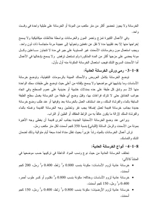 ‫ﻭﻗـﺕ‬ ‫ﻓﻲ‬ ‫ﻭﺍﺤﺩﺓ‬ ‫ﻁﺒﻠﻴﺔ‬ ‫ﻋﻠﻰ‬ ‫ﺍﻝﺨﺭﺴﺎﻨﺔ‬ ‫ﺃﻭ‬ ‫ﺍﻝﻤﻭﻨﺔ‬ ‫ﻤﻥ‬ ‫ﻤﻜﻌﺏ‬ ‫ﻤﺘﺭ‬ ‫ﻤﻥ‬ ‫ﺃﻜﺜﺭ‬ ‫ﺘﺤﻀﻴﺭ‬ ‫ﻴﺠﻭﺯ‬ ‫ﻭﻻ‬ ‫ﺍﻝﺨﺭﺴﺎﻨﺔ‬
‫ﻭﺍﺤﺩ‬.
‫ﺨﻼ‬ ‫ﺒﻭﺍﺴﻁﺔ‬ ‫ﻭﺍﻝﺨﺭﺴﺎﻨﺎﺕ‬ ‫ﺍﻝﻤﻭﻥ‬ ‫ﻭﺘﺨﻤﺭ‬ ‫ﺘﻤﺯﺝ‬ ‫ﺍﻝﻜﺒﻴﺭﺓ‬ ‫ﺍﻷﻋﻤﺎل‬ ‫ﻭﻓﻲ‬‫ﻴﺴﻤﺢ‬ ‫ﻭﻻ‬ ‫ﻤﻴﻜﺎﻨﻴﻜﻴﺔ‬ ‫ﻁﺎﺕ‬
‫ﻭﺍﺤﺩ‬ ‫ﻝﻭﻥ‬ ‫ﺫﺍﺕ‬ ‫ﻤﺘﺠﺎﻨﺴﺔ‬ ‫ﻤﺭﻨﺔ‬ ‫ﻋﺠﻴﻨﺔ‬ ‫ﺇﻝﻰ‬ ‫ﻭﺘﺤﻭﻝﻬﺎ‬ ‫ﺩﻓﻌﺘﻴﻥ‬ ‫ﻋﻥ‬ ‫ﺘﻘل‬ ‫ﻻ‬ ‫ﻤﺩﺓ‬ ‫ﺘﻘﻠﻴﺒﻬﺎ‬ ‫ﺒﻌﺩ‬ ‫ﺇﻻ‬ ‫ﻤﻨﻬﺎ‬ ‫ﺇﺨﺭﺍﺠﻬﺎ‬.
‫ﻭﻜـل‬ ‫ﺴـﺎﻋﺘﻴﻥ‬ ‫ﺘﺘﺠﺎﻭﺯ‬ ‫ﻻ‬ ‫ﻤﺩﺓ‬ ‫ﻓﻲ‬ ‫ﺠﻴﺭ‬ ‫ﻋﻠﻰ‬ ‫ﺍﻝﻤﺴﺘﻭﻴﺔ‬ ‫ﻏﻴﺭ‬ ‫ﺍﻷﺴﻤﻨﺕ‬ ‫ﻭﺨﺭﺴﺎﻨﺎﺕ‬ ‫ﻤﻭﻥ‬ ‫ﺍﺴﺘﻌﻤﺎل‬ ‫ﻭﻴﺠﺏ‬
‫ﺘﺴﺘﻌﻤل‬ ‫ﻭﻝﻡ‬ ‫ﺍﻝﻤﺫﻜﻭﺭﺓ‬ ‫ﺍﻝﻤﺩﺓ‬ ‫ﻤﻥ‬ ‫ﺃﻜﺜﺭ‬ ‫ﻤﺯﺠﻬﺎ‬ ‫ﻋﻠﻰ‬ ‫ﻴﻤﻀﻰ‬ ‫ﻤﻭﻨﺔ‬‫ﺍﻷﻋﻤﺎل‬ ‫ﻓﻲ‬ ‫ﺒﺈﺩﺨﺎﻝﻬﺎ‬ ‫ﻴﺴﻤﺢ‬ ‫ﻭﻻ‬ ‫ﺘﺭﻓﺽ‬
‫ﺒﺄﻭل‬ ‫ﺃﻭل‬ ‫ﻤﻨﻪ‬ ‫ﺍﻝﻤﻜﻭﻨﺔ‬ ‫ﺍﻝﺨﺭﺴﺎﻨﺔ‬ ‫ﺍﺴﺘﻌﻤﺎل‬ ‫ﻓﻴﺠﺏ‬ ‫ﺍﻝﺸﻙ‬ ‫ﺍﻝﺴﺭﻴﻊ‬ ‫ﺍﻷﺴﻤﻨﺕ‬ ‫ﺃﻤﺎ‬.
8-1-3-‫ﺍﻝﻌﺎﺩﻴﺔ‬ ‫ﺍﻝﺨﺭﺴﺎﻨﺔ‬ ‫ﻭﺭﺵ‬ ‫ﺭﻤﻰ‬:
‫ﺨﺭﺴﺎﻨﺔ‬ ‫ﻭﺘﻭﻀﻊ‬ ،‫ﺍﻝﺘﻨﻔﻴﺫﻴﺔ‬ ‫ﺒﺎﻝﺭﺴﻭﻤﺎﺕ‬ ‫ﺍﻝﻤﺒﻴﻨﺔ‬ ‫ﻭﺍﻷﺴﻤﺎﻙ‬ ‫ﺍﻝﻌﺭﻭﺽ‬ ‫ﺒﻜﺎﻤل‬ ‫ﺍﻝﺨﺭﺴﺎﻨﺔ‬ ‫ﺘﻭﻀﻊ‬
‫ﻴﺴﻤﺢ‬ ‫ﻭﻻ‬ ‫ﻤﻭﺍﻀﻌﻬﺎ‬ ‫ﻓﻲ‬ ‫ﻴﺸﺎﺒﻬﻬﺎ‬ ‫ﻭﻤﺎ‬ ‫ﺍﻷﺴﺎﺴﺎﺕ‬‫ﺍﻝﻭﺍﺤﺩﺓ‬ ‫ﺴﻤﻙ‬ ‫ﻁﺒﻘﺎﺕ‬ ‫ﻋﻠﻰ‬ ‫ﺘﻭﻀﻊ‬ ‫ﺤﻴﺙ‬ ‫ﺃﻋﻠﻰ‬ ‫ﻤﻥ‬ ‫ﺒﺈﻝﻘﺎﺌﻪ‬
‫ﻤﻨﻬﺎ‬25‫ﺍﺘﺠﺎﻩ‬ ‫ﻭﻓﻲ‬ ‫ﺍﻝﻤﺴﻁﺢ‬ ‫ﻋﻤﻭﻡ‬ ‫ﻋﻠﻰ‬ ‫ﺤﺩﻴﺩﻴﺔ‬ ‫ﺃﻭ‬ ‫ﺨﺸﺒﻴﺔ‬ ‫ﺒﻤﻨﺩﻻﺕ‬ ‫ﺤﺩﻩ‬ ‫ﻋﻠﻰ‬ ‫ﻁﺒﻘﺔ‬ ‫ﻜل‬ ‫ﻭﺘﺩﻕ‬ ‫ﺴﻡ‬
‫ﺍﻝﻁﺒﻘﺔ‬ ‫ﺴﻁﺢ‬ ‫ﻴﻐﺴل‬ ‫ﺍﻝﺨﺭﺴﺎﻨﺔ‬ ‫ﻤﻥ‬ ‫ﻁﺒﻘﺔ‬ ‫ﺃﻱ‬ ‫ﻭﻀﻊ‬ ‫ﻭﻗﺒل‬ ،‫ﺒﻬﺎ‬ ‫ﻓﺭﺍﻏﺎﺕ‬ ‫ﺘﺘﺭﻙ‬ ‫ﻻ‬ ‫ﺤﺘﻰ‬ ‫ﺍﻝﺨﻨﺎﺩﻕ‬ ‫ﺠﻭﺍﻨﺏ‬
‫ﺍﺴﺘﺌﻨﺎﻑ‬ ‫ﻭﻋﻨﺩ‬ ،‫ﺍﻝﺴﻠﻙ‬ ‫ﻭﺍﻝﻔﺭﺸﺎﺓ‬ ‫ﺒﺎﻝﻤﺎﺀ‬ ‫ﺍﻝﺴﺎﺒﻘﺔ‬‫ﺨﺭﺴﺎﻨﺔ‬ ‫ﻭﻀﻊ‬ ‫ﻁﻠﺏ‬ ‫ﻋﻨﺩ‬ ‫ﺃﻭ‬ ‫ﻭﻗﻭﻓﻬﺎ‬ ‫ﺒﻌﺩ‬ ‫ﺒﺎﻝﺨﺭﺴﺎﻨﺔ‬ ‫ﺍﻝﻌﻤل‬
‫ﺒﺎﻝﻤﺎﺀ‬ ‫ﻭﻏﺴﻠﻪ‬ ‫ﺍﻝﻘﺩﻴﻤﺔ‬ ‫ﺍﻝﺨﺭﺴﺎﻨﺔ‬ ‫ﻭﺠﻪ‬ ‫ﻭﺘﺨﺸﻴﻥ‬ ‫ﻨﻘﺭ‬ ‫ﻴﺠﺏ‬ ‫ﺇﻀﺎﻓﺔ‬ ‫ﻝﻌﻤل‬ ‫ﻗﺩﻴﻤﺔ‬ ‫ﺨﺭﺴﺎﻨﺔ‬ ‫ﺒﺠﺎﻨﺏ‬ ‫ﺠﺩﻴﺩﺓ‬
‫ﺍﻝﺘﺭﺍﺏ‬ ‫ﺃﻭ‬ ‫ﺍﻝﻁﻴﻥ‬ ‫ﺃﻭ‬ ‫ﺍﻝﻤﻔﻜﻙ‬ ‫ﺍﻝﺯﻝﻁ‬ ‫ﻤﻥ‬ ‫ﺒﻪ‬ ‫ﹰ‬‫ﺎ‬‫ﻋﺎﻝﻘ‬ ‫ﻴﻜﻭﻥ‬ ‫ﻤﺎ‬ ‫ﻹﺯﺍﻝﺔ‬ ‫ﺍﻝﺴﻠﻙ‬ ‫ﻭﺍﻝﻔﺭﺸﺎﺓ‬.
‫ﺒﺠﺎﻨ‬ ‫ﺍﻝﺠﺩﻴﺩﺓ‬ ‫ﺍﻷﺴﻤﻨﺘﻴﺔ‬ ‫ﺍﻝﺨﺭﺴﺎﻨﺔ‬ ‫ﻭﻀﻊ‬ ‫ﻋﻨﺩ‬ ‫ﻭﻴﺭﺍﻋﻰ‬‫ﺍﻷﺨﻴﺭﺓ‬ ‫ﻭﺠﻪ‬ ‫ﻴﻐﻁﻰ‬ ‫ﺃﻥ‬ ‫ﻗﺩﻴﻤﺔ‬ ‫ﺃﺨﺭﻯ‬ ‫ﺏ‬
‫ﺍﻝﺴﺎﺌﻠﺔ‬ ‫ﻭﺍﻝﺭﻤل‬ ‫ﺍﻷﺴﻤﻨﺕ‬ ‫ﻤﻥ‬ ‫ﺒﻤﻭﻨﺔ‬)‫ﺍﻝﻠﺒﺎﻨﻲ‬(‫ﺒﻨﺴﺒﺔ‬350‫ﺭﻤل‬ ‫ﻤﻜﻌﺏ‬ ‫ﻤﺘﺭ‬ ‫ﻝﻜل‬ ‫ﺃﺴﻤﻨﺕ‬ ‫ﻜﺠﻡ‬.
‫ﻝﻀﻤﺎﻥ‬ ‫ﻭﺫﻝﻙ‬ ‫ﻤﺘﻭﺍﻝﻴﺔ‬ ‫ﺃﻴﺎﻡ‬ ‫ﺴﺒﻌﺔ‬ ‫ﻝﻤﺩﺓ‬ ‫ﻤﻨﺩﺍﺓ‬ ‫ﺘﻅل‬ ‫ﺒﺤﻴﺙ‬ ‫ﹰ‬‫ﺍ‬‫ﻏﺯﻴﺭ‬ ‫ﹰ‬‫ﺎ‬‫ﺭﺸ‬ ‫ﺒﺎﻝﻤﻴﺎﻩ‬ ‫ﺍﻝﺨﺭﺴﺎﻨﺎﺕ‬ ‫ﺃﻋﻤﺎل‬ ‫ﺘﺭﺵ‬
‫ﻭﺍﻝﺘﻤﺎﺴﻙ‬ ‫ﺍﻝﺸﻙ‬.
8-1-4-‫ﺍﻝﻌﺎﺩﻴﺔ‬ ‫ﺍﻝﺨﺭﺴﺎﻨﺔ‬ ‫ﺃﻨﻭﺍﻉ‬:
‫ﺍ‬ ‫ﺘﺨﺘﻠﻑ‬‫ﻓﻲ‬ ‫ﻤﻭﻀﻌﻬﺎ‬ ‫ﺤﺴﺏ‬ ‫ﺘﺭﻜﻴﺒﻬﺎ‬ ‫ﻓﻲ‬ ‫ﺍﻝﺩﺍﺨﻠﺔ‬ ‫ﺍﻝﻤﻭﺍﺩ‬ ‫ﻭﻨﺴﺏ‬ ‫ﻨﻭﻉ‬ ‫ﺤﻴﺙ‬ ‫ﻤﻥ‬ ‫ﺍﻝﻌﺎﺩﻴﺔ‬ ‫ﻝﺨﺭﺴﺎﻨﺔ‬
‫ﻜﺎﻵﺘﻲ‬ ‫ﺍﻝﻤﻨﺸﺄ‬:
•‫ﺍﻷﺴﺎﺴﺎﺕ‬ ‫ﻝﺯﻭﻡ‬ ‫ﻋﺎﺩﻴﺔ‬ ‫ﺨﺭﺴﺎﻨﺔ‬:‫ﺒﻨﺴﺏ‬ ‫ﻤﻜﻭﻨﺔ‬0.800‫ﻡ‬3
،‫ﺯﻝﻁ‬0.400‫ﻡ‬3
،‫ﺭﻤل‬200‫ﻜﺠﻡ‬
‫ﺃﺴﻤﻨﺕ‬.
•‫ﻭﺨﻼﻓﻪ‬ ‫ﺍﻷﺴﺎﺴﺎﺕ‬ ‫ﻝﺯﻭﻡ‬ ‫ﻋﺎﺩﻴﺔ‬ ‫ﺨﺭﺴﺎﻨﺔ‬:‫ﺒﻨﺴﺏ‬ ‫ﻤﻜﻭﻨﺔ‬0.800‫ﻡ‬3
،‫ﺃﺤﻤﺭ‬ ‫ﻁﻭﺏ‬ ‫ﻜﺴﺭ‬ ‫ﺃﻭ‬ ‫ﺩﻗﺸﻭﻡ‬
0.400‫ﻡ‬3
،‫ﺭﻤل‬150‫ﺃﺴﻤﻨﺕ‬ ‫ﻜﺠﻡ‬.
•‫ﺍﻷﺭﻀﻴﺎﺕ‬ ‫ﻝﺯﻭﻡ‬ ‫ﻋﺎﺩﻴﺔ‬ ‫ﺨﺭﺴﺎﻨﺔ‬:‫ﺒﻨﺴﺏ‬ ‫ﻤﻜﻭﻨﺔ‬0.800‫ﻡ‬3
،‫ﺯﻝﻁ‬0.400‫ﻡ‬3
،‫ﺭﻤل‬150‫ﻜﺠﻡ‬
‫ﺃﺴﻤﻨﺕ‬.
 