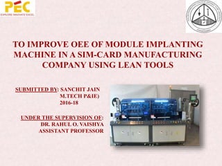 TO IMPROVE OEE OF MODULE IMPLANTING
MACHINE IN A SIM-CARD MANUFACTURING
COMPANY USING LEAN TOOLS
SUBMITTED BY: SANCHIT JAIN
M.TECH P&IE)
2016-18
UNDER THE SUPERVISION OF:
DR. RAHUL O. VAISHYA
ASSISTANT PROFESSOR
 