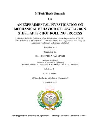 M.Tech Thesis Synopsis
On
AN EXPERIMENTAL INVESTIGATION ON
MECHANICAL BEHAVIOR OF LOW CARBON
STEEL AFTER HOT ROLLING PROCESS
Submitted in Partial Fulfillment of the Requirements for the Degree of MASTER OF
TECHNOLOGY in MECHANICAL ENGINEERING, Sam Higginbottom University of
Agriculture, Technology & Sciences, Allahabad
September-2018
Supervised by
DR. LOKENDRA PAL SINGH
(Assistant Professor)
Department of Mechanical Engineering,
Shepherd Institute of Engineering & Technology (SHUATS), Allahabad
Submitted By:
RAMAM SINGH
M.Tech (Production & Industrial Engineering)
17MTMEPIE***
Sam Higginbottom University of Agriculture, Technology & Sciences, Allahabad 211007
 