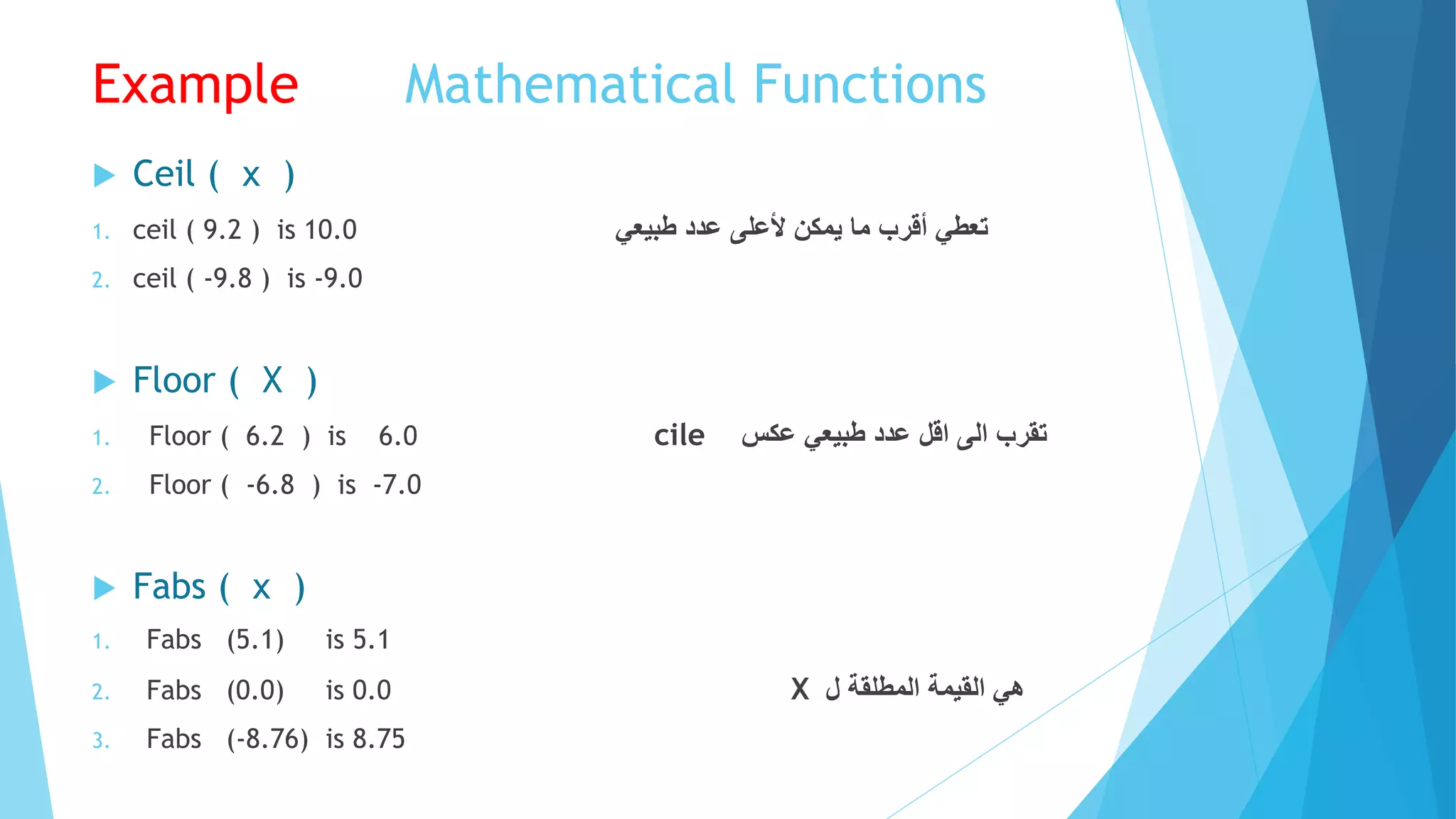 Mathematical FunctionsExample
 Ceil ( x )
1. ceil ( 9.2 ) is 10.0 ‫طبيعي‬ ‫عدد‬ ‫ألعلى‬ ‫يمكن‬ ‫ما‬ ‫أقرب‬ ‫تعطي‬
2. ceil ( -9.8 ) is -9.0
 Floor ( X )
1. Floor ( 6.2 ) is 6.0 cile ‫تقرب‬‫الى‬‫اقل‬‫عدد‬‫طبيعي‬‫عكس‬
2. Floor ( -6.8 ) is -7.0
 Fabs ( x )
1. Fabs (5.1) is 5.1
2. Fabs (0.0) is 0.0 X ‫ل‬ ‫المطلقة‬ ‫القيمة‬ ‫هي‬
3. Fabs (-8.76) is 8.75
 