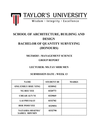 SCHOOL OF ARCHITECTURE, BUILDING AND
DESIGN
BACHELOR OF QUANTITY SURVEYING
(HONOURS)
​​MGT60203 - MANAGEMENT SCIENCE
GROUP REPORT
LECTURER: MS.TAY SHIR MEN
SUBMISSION DATE : WEEK 13
NAME STUDENT ID MARKS
ONG EMILY HSIU YING 0330942
NG BEE YEE 0328773
CHEAH AUN NI 0329069
LAI PHUI KAY 0332782
HOE POOI YEE ​​0329054
NATASHA SHAEMA’
SAIRUL RHYMIN
0332790
 
