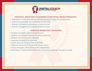 SNAPCHAT, WHATSAPP, TELEGRAM E ALTRI SOCIAL MEDIA EMERGENTI
Individuare i social di nicchia più adatti alla propria strategia di comunicazione;
Utilizzare le principali  funzionalità dei social media;
Adattare la propria comunicazione a ciascun social;
Favorire l’engagement e la viralità sui diversi social. 
CONTENT MARKETING & BLOGGING
Profilare la propria audience di riferimento;
Definire una strategia integrata di content marketing;
Definire e gestire un piano editoriale;
Impostare strategie di Storytelling;
Gestire azioni di visual content marketing;
Utilizzare strumenti di creazione di visual content;
Creare immagini, video promozionali, infografiche;
Individuare i canali di distribuzione dei contenuti più adatti per la propria azienda.
 