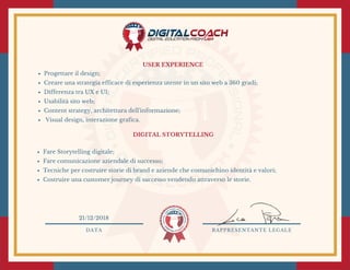 USER EXPERIENCE
Progettare il design;
Creare una strategia efficace di esperienza utente in un sito web a 360 gradi; 
Differenza tra UX e UI;
Usabilità sito web;
Content strategy, architettura dell'informazione;
 Visual design, interazione grafica.
DIGITAL STORYTELLING 
Fare Storytelling digitale;
Fare comunicazione aziendale di successo;
Tecniche per costruire storie di brand e aziende che comunichino identità e valori;
Costruire una customer journey di successo vendendo attraverso le storie.
DATA RAPPRESENTANTE LEGALE
21/12/2018
 