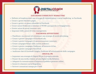 FACEBOOK COMMUNITY MARKETING
Definire ed implementare una strategia di comunicazione e social marketing  su Facebook;
Creare e gestire Business pages;
Creare e gestire un piano editoriale su Facebook;
Creare azioni finalizzate a stimolare il WOM ( passaparola ) e l’engagement;
Gestire azioni di social customer care;
Impostare delle azioni di Crisis management.
FACEBOOK ADVERTISING
Pianificare, monitorare ed ottimizzare una strategia di social advertising;
Creare e gestire campagne di Facebook ads;
Creare e gestire campagne di sponsorizzazione contenuti;
Creare campagne basate sulle custom audience;
Creare e gestire campagne finalizzate all’aumento di fan;
Creare e gestire campagne Newsfeed;
Analizzare dati di Facebook Insights finalizzati all’ottimizzazione delle campagne.
DIGITAL PR
Impostare una strategia di Digital PR per la propria azienda;
Passare da una media relation ad una Digital media Relation; 
Adeguare la comunicazione d’impresa al pubblico presente online;
Gestire le relazioni con la blogosfera;
Scrivere comunicati stampa per il web.
 