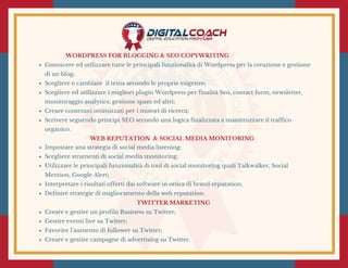 WORDPRESS FOR BLOGGING & SEO COPYWRITING
Conoscere ed utilizzare tutte le principali funzionalità di Wordpress per la creazione e gestione
di un blog;
Scegliere e cambiare  il tema secondo le proprie esigenze;
Scegliere ed utilizzare i migliori plugin Wordpress per finalità Seo, contact form, newsletter,
monitoraggio analytics, gestione spam ed altri;
Creare contenuti ottimizzati per i motori di ricerca;
Scrivere seguendo principi SEO secondo una logica finalizzata a massimizzare il traffico
organico.
 WEB REPUTATION  & SOCIAL MEDIA MONITORING 
Impostare una strategia di social media listening;
Scegliere strumenti di social media monitoring;
Utilizzare le principali funzionalità di tool di social monitoring quali Talkwalker, Social
Mention, Google Alert;
Interpretare i risultati offerti dai software in ottica di brand reputation;
Definire strategie di miglioramento della web reputation.
TWITTER MARKETING 
Creare e gestire un profilo Business su Twitter;
Gestire eventi live su Twitter;
Favorire l’aumento di follower su Twitter;
Creare e gestire campagne di advertising su Twitter.
 