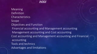 INDEX
Meaning
Definition
Characteristics
Scope
Objectives and Function
Financial accounting and Management accounting
Management accounting and Cost accounting
Cost accounting and Management accounting and Financial
accounting
Tools and technics
Advantages and limitations
 