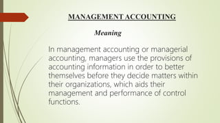 MANAGEMENT ACCOUNTING
Meaning
In management accounting or managerial
accounting, managers use the provisions of
accounting information in order to better
themselves before they decide matters within
their organizations, which aids their
management and performance of control
functions.
 