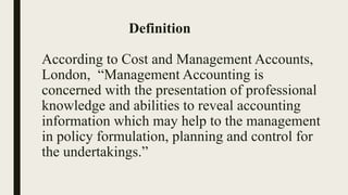 Definition
According to Cost and Management Accounts,
London, “Management Accounting is
concerned with the presentation of professional
knowledge and abilities to reveal accounting
information which may help to the management
in policy formulation, planning and control for
the undertakings.”
 