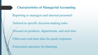 Characteristics of Managerial Accounting
Reporting to managers and internal personnel
Tailored to specific decision-making tasks
Focused on products, departments, and activities
Often uses real-time data for quick responses
Forecasted outcomes for planning.
 