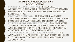 SCOPE OF MANAGEMENT
ACCOUNTING
FINANCIAL ACCOUNTING: FINANCIAL
ACCOUNTING PROVIDES HISTORICAL INFORMATION
USEFUL FOR FUTURE PLANNING AND FINANCIAL
FORECASTING.
COST ACCOUNTING: IT PROVIDES VARIOUS
TECHNIQUES OF COSTING WHICH ARE USED IN THE
PROCESS OF PLANNING AND DECISION-MAKING.
FORECASTING AND BUDGETING: MANAGEMENT
ACCOUNTING EXERCISE THE TOOL FORECASTING
AND BUDGETING IN THE PROCESS OF PLANNING,
CONTROLLING AND DECISION-MAKING.
TAX ACCOUNTING AND TAX PLANNING: THE
ANALYSIS OF IMPLICATION OF TAX PROVISIONS ON
FUTURE PROJECT COMES UNDER MANAGEMENT
ACCOUNTING.
 