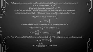 𝐴𝑠 𝑏𝑦 𝑝𝑟𝑒𝑣𝑖𝑜𝑢𝑠 𝑒𝑥𝑎𝑚𝑝𝑙𝑒, 𝑡ℎ𝑒 𝑚𝑎𝑡ℎ𝑒𝑚𝑎𝑡𝑖𝑐𝑎𝑙 mod𝑒𝑙 𝑜𝑓 𝑡ℎ𝑒 𝑝𝑟𝑜𝑐𝑒𝑠𝑠 𝑜𝑓 𝑟𝑎𝑑𝑖𝑜𝑎𝑐𝑡𝑖𝑣𝑒 𝑑𝑒𝑐𝑎𝑦 𝑖𝑠
⇒ 𝑦′ = 𝑘𝑦𝑠𝑜𝑙𝑢𝑡𝑖𝑜𝑛𝑦(𝑡) = 𝑦𝑜 𝑒 𝑘𝑡
𝐻𝑒𝑟𝑒, 𝑦𝑜 𝑖𝑠 𝑡ℎ𝑒 𝑖𝑛𝑖𝑡𝑖𝑎𝑙 𝑎𝑚𝑜𝑢𝑛𝑡 𝑜𝑓 6 𝐶
14
.
𝐵𝑦 𝑑𝑒𝑓𝑖𝑛𝑖𝑡𝑖𝑜𝑛 , 𝑡ℎ𝑒 ℎ𝑎𝑙𝑓 𝑙𝑖𝑓𝑒 (5730𝑦𝑒𝑎𝑟𝑠) 𝑖𝑠 𝑡ℎ𝑒 𝑡𝑖𝑚𝑒 𝑎𝑓𝑡𝑒𝑟 𝑤ℎ𝑖𝑐ℎ 𝑡ℎ𝑒 𝑎𝑚𝑜𝑢𝑛𝑡 𝑜𝑓
𝑟𝑎𝑑𝑖𝑜𝑎𝑐𝑡𝑖𝑣𝑒 𝑠𝑢𝑏𝑠tan𝑐𝑒 ( 6 𝐶
14
) ℎ𝑎𝑠 𝑑𝑒𝑐𝑟𝑒𝑎𝑠𝑒𝑑 𝑡𝑜 ℎ𝑎𝑙𝑓 𝑖𝑡𝑠 𝑜𝑟𝑖𝑔𝑖𝑛𝑎𝑙 𝑣𝑎𝑙𝑢𝑒. 𝑇ℎ𝑢𝑠,
⇒ 𝑦𝑜 𝑒 𝑘.5730
=
1
2
𝑦𝑜 −−−− − (1
⇒ 𝑒 𝑘.5730
=
1
2
𝑁𝑜𝑤 𝑤𝑒 𝑡𝑎𝑘𝑒 log 𝑜𝑛 𝑏𝑜𝑡ℎ 𝑠𝑖𝑑𝑒𝑠 𝑡𝑜 𝑓𝑖𝑛𝑑 𝑡ℎ𝑒 𝑣𝑎𝑙𝑢𝑒 𝑜𝑓 𝑐𝑜𝑛𝑠tan𝑡 ′𝑘′
⇒ ln𝑒 𝑘.5730 = ln
1
2
⇒ 𝑘. 5730ln𝑒 = ln 1
2
⇒ 𝑘 =
ln 1
2
5730
= −0.00012 −−−− − (2
𝑇ℎ𝑒 𝑇𝑖𝑚𝑒 𝑎𝑓𝑡𝑒𝑟 𝑤ℎ𝑖𝑐ℎ 25% 𝑜𝑓 𝑡ℎ𝑒 𝑜𝑟𝑖𝑔𝑖𝑛𝑎𝑙 𝑎𝑚𝑜𝑢𝑛𝑡 𝑜𝑓 6 𝐶
14
𝑖𝑠 𝑠𝑡𝑖𝑙𝑙 𝑝𝑟𝑒𝑠𝑒𝑛𝑡 𝑐𝑎𝑛 𝑛𝑜𝑤 𝑏𝑒 𝑐𝑜𝑚𝑝𝑢𝑡𝑒𝑑
⇒ 𝑦𝑜 𝑒−0.00012 𝑡 =
1
4
𝑦𝑜
⇒ 𝑡 =
ln 1
4
−0.00012
= 11460𝑌𝑒𝑎𝑟𝑠
 