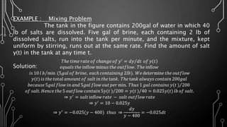 EXAMPLE : Mixing Problem
The tank in the figure contains 200gal of water in which 40
lb of salts are dissolved. Five gal of brine, each containing 2 lb of
dissolved salts, run into the tank per minute, and the mixture, kept
uniform by stirring, runs out at the same rate. Find the amount of salt
y(t) in the tank at any time t.
Solution:
)𝑇ℎ𝑒 𝑡𝑖𝑚𝑒 𝑟𝑎𝑡𝑒 𝑜𝑓 𝑐ℎ𝑎𝑛𝑔𝑒 𝑜𝑓 𝑦′
= 𝑑𝑦 𝑑𝑡 𝑜𝑓 𝑦(𝑡
𝑒𝑞𝑢𝑎𝑙𝑠 𝑡ℎ𝑒 inf𝑙𝑜𝑤 min𝑢𝑠 𝑡ℎ𝑒 𝑜𝑢𝑡𝑓𝑙𝑜𝑤. 𝑇ℎ𝑒 inf𝑙𝑜𝑤
𝑖𝑠 10 𝑙 𝑏 min (5𝑔𝑎𝑙 𝑜𝑓 𝑏𝑟𝑖𝑛𝑒, 𝑒𝑎𝑐ℎ 𝑐𝑜𝑛𝑡𝑎𝑖𝑛𝑖𝑛𝑔 2𝑙𝑏). 𝑊𝑒 det𝑒𝑟min𝑒 𝑡ℎ𝑒 𝑜𝑢𝑡𝑓𝑙𝑜𝑤
𝑦(𝑡) 𝑖𝑠 𝑡ℎ𝑒 𝑡𝑜𝑡𝑎𝑙 𝑎𝑚𝑜𝑢𝑛𝑡 𝑜𝑓 𝑠𝑎𝑙𝑡 𝑖𝑛 𝑡ℎ𝑒 tan𝑘. 𝑇ℎ𝑒 tan𝑘 𝑎𝑙𝑤𝑎𝑦𝑠 𝑐𝑜𝑛𝑡𝑎𝑖𝑛 200𝑔𝑎𝑙
𝑏𝑒𝑐𝑎𝑢𝑠𝑒 5𝑔𝑎𝑙 𝑓𝑙𝑜𝑤 𝑖𝑛 𝑎𝑛𝑑 5𝑔𝑎𝑙 𝑓𝑙𝑜𝑤 𝑜𝑢𝑡 𝑝𝑒𝑟 min. 𝑇ℎ𝑢𝑠 1 𝑔𝑎𝑙 𝑐𝑜𝑛𝑡𝑎𝑖𝑛𝑠 𝑦(𝑡 ) 200
𝑜𝑓 𝑠𝑎𝑙𝑡. 𝐻𝑒𝑛𝑐𝑒 𝑡ℎ𝑒 5 𝑜𝑢𝑡𝑓𝑙𝑜𝑤 𝑐𝑜𝑛𝑡𝑎𝑖𝑛 5𝑦(𝑡 ) 200 = 𝑦(𝑡 ) 40 = 0.025𝑦(𝑡) 𝑙𝑏 𝑜𝑓 𝑠𝑎𝑙𝑡.
⇒ 𝑦′ = 𝑠𝑎𝑙𝑡 inf𝑙𝑜𝑤 𝑟𝑎𝑡𝑒 − 𝑠𝑎𝑙𝑡 𝑜𝑢𝑡𝑓𝑙𝑜𝑤 𝑟𝑎𝑡𝑒
⇒ 𝑦′
= 10 − 0.025𝑦
⇒ 𝑦′ = −0.025(𝑦 − 400) 𝑡ℎ𝑢𝑠 ⇒
𝑑𝑦
𝑦 − 400
= −0.025𝑑𝑡
 