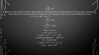 ⇒
𝑑𝑦
𝑑𝑡
= 𝑘𝑦
Hence y is the unknown function, depending on t. The constant k is a definite physical constant who se numerical
value is known for various radioactive substances. (For example, in the case of radium 88Ra226 we have
)
⇒
𝑑𝑦
𝑦
= 𝑘𝑑𝑡
⇒
𝑑𝑦
𝑦
= 𝑘 𝑑𝑡
⇒ ln𝑦 = 𝑘𝑡 + 𝑐1
⇒ 𝑒ln𝑦 = 𝑒 𝑘𝑡 + 𝑒 𝑐1
⇒ 𝑦(𝑡) = 𝑐𝑒 𝑘𝑡
−−−− − (1
𝐴𝑠 𝑖𝑛𝑖𝑡𝑖𝑎𝑙 𝑐𝑜𝑛𝑑𝑖𝑡𝑖𝑜𝑛 𝑖𝑠 𝑦(0) = 2
𝐵𝑦 (1) 𝐵𝑒𝑐𝑜𝑚𝑒𝑠
⇒ 𝑦(0) = 𝑐𝑒 )𝑘(0
= 2 ⇒ 𝑐 = 2
⇒ 𝑆𝑜, 𝑦(𝑡) = 2𝑒 𝑘𝑡
𝑘 = −1.4 × 10−11
𝑆𝑒𝑐−1
 