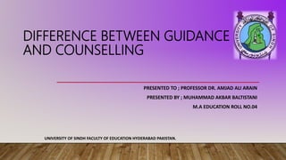 DIFFERENCE BETWEEN GUIDANCE
AND COUNSELLING
PRESENTED TO ; PROFESSOR DR. AMJAD ALI ARAIN
PRESENTED BY ; MUHAMMAD AKBAR BALTISTANI
M.A EDUCATION ROLL NO.04
UNIVERSITY OF SINDH FACULTY OF EDUCATION HYDERABAD PAKISTAN.
 