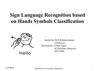 Sign Language Recognition based
on Hands Symbols Classification
Guided by: Dr.S.R.Balasundaram
(Professor)
Presented by: Triloki Gupta
M.Tech(Data Analytics)
205217006
Department of Computer Application1/17/2019 1
 