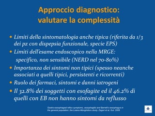 Approccio diagnostico:
valutare la complessità
 Limiti della sintomatologia anche tipica (riferita da 1/3
dei pz con dispepsia funzionale, specie EPS)
 Limiti dell’esame endoscopico nella MRGE:
specifico, non sensibile (NERD nel 70-80%)
 Importanza dei sintomi non tipici (spesso neanche
associati a quelli tipici, persistenti e ricorrenti)
 Ruolo dei farmaci, sintomi e danni iatrogeni
 Il 32.8% dei soggetti con esofagite ed il 46.2% di
quelli con EB non hanno sintomi da reflusso
Gastro-oesophageal reflux symptoms, oesophagitis and Barrett's oesophagus in
the general population: the Loiano-Monghidoro study, Zagari et al, Gut. 2008
 