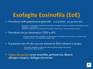 Esofagite Eosinofila (EoE)
 Prevalenza nella popolazione generale: 0.4-4/1000, 43-52/100.000
 Prevalenza nei pz sintomatici (TDS) 5-16%
 Si presenta nel 10% dei casi con sintomi da RGE refrattari a terapia
 Fattori di rischio: sesso maschile, giovane età, diatesi
allergica/atopica, disfagia ricorrente
Prevalence of oesophageal eosinophils and eosinophilic oesophagitis in adults: the population based Kalixanda study.
Ronkainen J, et al Gut 2007
Diagnosis and Management of Eosinophilic Esophagitis. Dellon ES et al., Clin Gastroenterol Hep 2012;
Prevalence of eosinophilic esophagitis in an adult population undergoing upper endoscopy: a prospective study.
Veerappan GR et al., Clin Gastroenterol Hepatol 2009;
Eosinophilic esophagitis in patients with refractory gastroesophageal reflux disease.
Foroutan M et l.,Dig Dis Sci 2010
 
