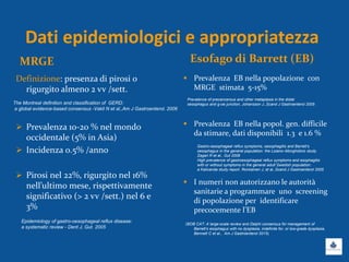 Dati epidemiologici e appropriatezza
MRGE Esofago di Barrett (EB)
Definizione: presenza di pirosi o
rigurgito almeno 2 vv /sett.
 Prevalenza 10-20 % nel mondo
occidentale (5% in Asia)
 Incidenza 0.5% /anno
 Pirosi nel 22%, rigurgito nel 16%
nell’ultimo mese, rispettivamente
significativo (> 2 vv /sett.) nel 6 e
3%
 Prevalenza EB nella popolazione con
MRGE stimata 5-15%
 Prevalenza EB nella popol. gen. difficile
da stimare, dati disponibili 1.3 e 1.6 %
 I numeri non autorizzano le autorità
sanitarie a programmare uno screening
di popolazione per identificare
precocemente l’EB
(BOB CAT: A large-scale review and Delphi consensus for management of
Barrett’s esophagus with no dysplasia, indefinite for, or low-grade dysplasia,
Bennett C et al., Am J Gastroenterol 2015)
Epidemiology of gastro-oesophageal reflux disease:
a systematic review - Dent J, Gut. 2005
The Montreal definition and classification of GERD:
a global evidence-based consensus -Vakil N et al.,Am J Gastroenterol. 2006
Prevalence of precancerous and other metaplasia in the distal
oesophagus and g-oe junction, Johansson J.,Scand J Gastroenterol 2005
Gastro-oesophageal reflux symptoms, oesophagitis and Barrett’s
oesophagus in the general population: the Loiano–Monghidoro study.
Zagari R et al., Gut 2008
High prevalence of gastroesophageal reflux symptoms and esophagitis
with or without symptoms in the general adult Swedish population:
a Kalixanda study report. Ronkainen J, et al.,Scand J Gastroenterol 2005
 