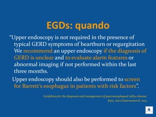 EGDs: quando
“Upper endoscopy is not required in the presence of
typical GERD symptoms of heartburn or regurgitation
We recommend an upper endoscopy if the diagnosis of
GERD is unclear and to evaluate alarm features or
abnormal imaging if not performed within the last
three months.
Upper endoscopy should also be performed to screen
for Barrett’s esophagus in patients with risk factors”.
Guidelines for the diagnosis and management of gastroesophageal reflux disease
Katz, Am J Gastroenterol. 2013
 