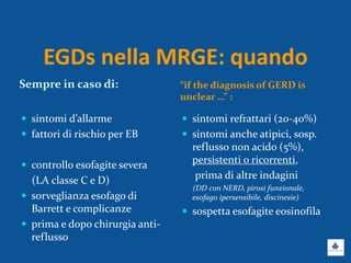 EGDs nella MRGE: quando
Sempre in caso di: “if the diagnosis of GERD is
unclear …” :
 sintomi d’allarme
 fattori di rischio per EB
 controllo esofagite severa
(LA classe C e D)
 sorveglianza esofago di
Barrett e complicanze
 prima e dopo chirurgia anti-
reflusso
 sintomi refrattari (20-40%)
 sintomi anche atipici, sosp.
reflusso non acido (5%),
persistenti o ricorrenti,
prima di altre indagini
(DD con NERD, pirosi funzionale,
esofago ipersensibile, discinesie)
 sospetta esofagite eosinofila
 