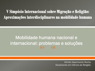  
Mobilidade humana nacional e
internacional: problemas e soluções
Arlindo Nascimento Rocha
Doutorando em Ciência da Religião
 