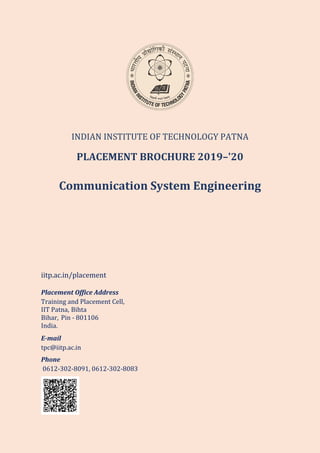 INDIAN INSTITUTE OF TECHNOLOGY PATNA
PLACEMENT BROCHURE 2019–'20
Communication System Engineering
iitp.ac.in/placement
Placement Office Address
Training and Placement Cell,
IIT Patna, Bihta
Bihar, Pin - 801106
India.
E-mail
tpc@iitp.ac.in
Phone
0612-302-8091, 0612-302-8083
 