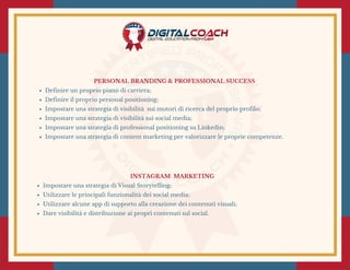 PERSONAL BRANDING & PROFESSIONAL SUCCESS 
Definire un proprio piano di carriera;
Definire il proprio personal positioning;
Impostare una strategia di visibilità  sui motori di ricerca del proprio profilo;
Impostare una strategia di visibilità sui social media;
Impostare una strategia di professional positioning su Linkedin;
Impostare una strategia di content marketing per valorizzare le proprie competenze.
INSTAGRAM  MARKETING 
Impostare una strategia di Visual Storytelling;
Utilizzare le principali funzionalità dei social media;
Utilizzare alcune app di supporto alla creazione dei contenuti visuali;
Dare visibilità e distribuzione ai propri contenuti sul social.
 